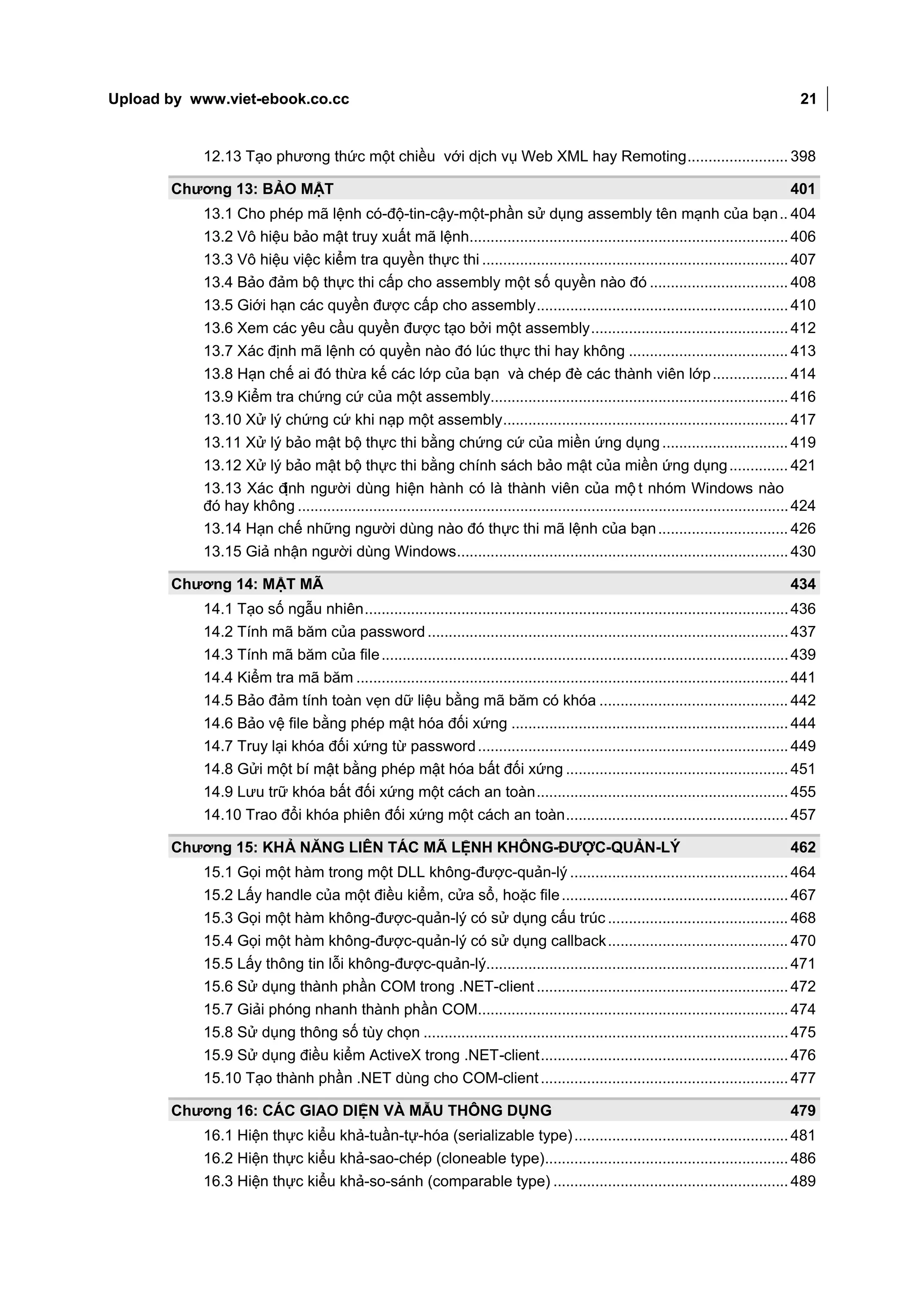 Upload by www.viet-ebook.co.cc                                                                                                               21


           12.13 Tạo phương thức một chiều với dịch vụ Web XML hay Remoting ........................ 398

       Chương 13: BẢO MẬT                                                                                                                  401
           13.1 Cho phép mã lệnh có-độ-tin-cậy-một-phần sử dụng assembly tên mạnh của bạn .. 404
           13.2 Vô hiệu bảo mật truy xuất mã lệnh............................................................................ 406
           13.3 Vô hiệu việc kiểm tra quyền thực thi ......................................................................... 407
           13.4 Bảo đảm bộ thực thi cấp cho assembly một số quyền nào đó ................................. 408
           13.5 Giới hạn các quyền được cấp cho assembly ............................................................ 410
           13.6 Xem các yêu cầu quyền được tạo bởi một assembly ............................................... 412
           13.7 Xác định mã lệnh có quyền nào đó lúc thực thi hay không ...................................... 413
           13.8 Hạn chế ai đó thừa kế các lớp của bạn và chép đè các thành viên lớp .................. 414
           13.9 Kiểm tra chứng cứ của một assembly....................................................................... 416
           13.10 Xử lý chứng cứ khi nạp một assembly .................................................................... 417
           13.11 Xử lý bảo mật bộ thực thi bằng chứng cứ của miền ứng dụng .............................. 419
           13.12 Xử lý bảo mật bộ thực thi bằng chính sách bảo mật của miền ứng dụng .............. 421
           13.13 Xác định người dùng hiện hành có là thành viên của mộ t nhóm Windows nào
           đó hay không ..................................................................................................................... 424
           13.14 Hạn chế những người dùng nào đó thực thi mã lệnh của bạn ............................... 426
           13.15 Giả nhận người dùng Windows ............................................................................... 430

       Chương 14: MẬT MÃ                                                                                                                   434
           14.1 Tạo số ngẫu nhiên ..................................................................................................... 436
           14.2 Tính mã băm của password ...................................................................................... 437
           14.3 Tính mã băm của file ................................................................................................. 439
           14.4 Kiểm tra mã băm ....................................................................................................... 441
           14.5 Bảo đảm tính toàn vẹn dữ liệu bằng mã băm có khóa ............................................. 442
           14.6 Bảo vệ file bằng phép mật hóa đối xứng .................................................................. 444
           14.7 Truy lại khóa đối xứng từ password .......................................................................... 449
           14.8 Gửi một bí mật bằng phép mật hóa bất đối xứng ..................................................... 451
           14.9 Lưu trữ khóa bất đối xứng một cách an toàn ............................................................ 455
           14.10 Trao đổi khóa phiên đối xứng một cách an toàn ..................................................... 457

       Chương 15: KHẢ NĂNG LIÊN TÁC MÃ LỆNH KHÔNG-ĐƯỢC-QUẢN-LÝ                                                                             462
           15.1 Gọi một hàm trong một DLL không-được-quản-lý .................................................... 464
           15.2 Lấy handle của một điều kiểm, cửa sổ, hoặc file ...................................................... 467
           15.3 Gọi một hàm không-được-quản-lý có sử dụng cấu trúc ........................................... 468
           15.4 Gọi một hàm không-được-quản-lý có sử dụng callback ........................................... 470
           15.5 Lấy thông tin lỗi không-được-quản-lý........................................................................ 471
           15.6 Sử dụng thành phần COM trong .NET-client ............................................................ 472
           15.7 Giải phóng nhanh thành phần COM.......................................................................... 474
           15.8 Sử dụng thông số tùy chọn ....................................................................................... 475
           15.9 Sử dụng điều kiểm ActiveX trong .NET-client ........................................................... 476
           15.10 Tạo thành phần .NET dùng cho COM-client ........................................................... 477

       Chương 16: CÁC GIAO DIỆN VÀ MẪU THÔNG DỤNG                                                                                          479
           16.1 Hiện thực kiểu khả-tuần-tự-hóa (serializable type) ................................................... 481
           16.2 Hiện thực kiểu khả-sao-chép (cloneable type).......................................................... 486
           16.3 Hiện thực kiểu khả-so-sánh (comparable type) ........................................................ 489
 