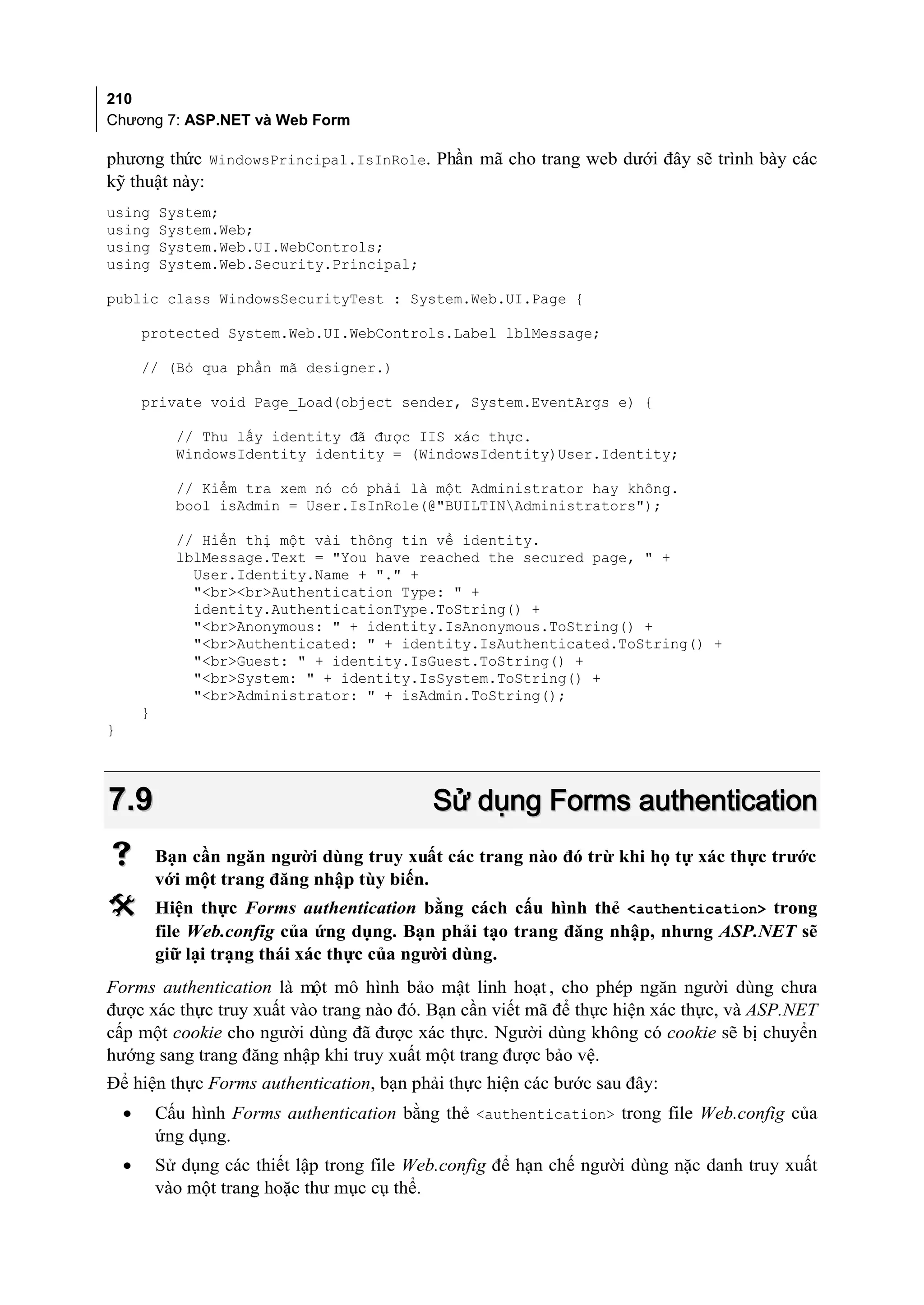 210
Chương 7: ASP.NET và Web Form

phương thức WindowsPrincipal.IsInRole. Phần mã cho trang web dưới đây sẽ trình bày các
kỹ thuật này:
using       System;
using       System.Web;
using       System.Web.UI.WebControls;
using       System.Web.Security.Principal;

public class WindowsSecurityTest : System.Web.UI.Page {

        protected System.Web.UI.WebControls.Label lblMessage;

        // (Bỏ qua phần mã designer.)

        private void Page_Load(object sender, System.EventArgs e) {

              // Thu lấy identity đã được IIS xác thực.
              WindowsIdentity identity = (WindowsIdentity)User.Identity;

              // Kiểm tra xem nó có phải là một Administrator hay không.
              bool isAdmin = User.IsInRole(@"BUILTINAdministrators");

              // Hiển thị một vài thông tin về identity.
              lblMessage.Text = "You have reached the secured page, " +
                User.Identity.Name + "." +
                "<br><br>Authentication Type: " +
                identity.AuthenticationType.ToString() +
                "<br>Anonymous: " + identity.IsAnonymous.ToString() +
                "<br>Authenticated: " + identity.IsAuthenticated.ToString() +
                "<br>Guest: " + identity.IsGuest.ToString() +
                "<br>System: " + identity.IsSystem.ToString() +
                "<br>Administrator: " + isAdmin.ToString();
        }
}



7.9                                            Sử dụng Forms authentication
           Bạn cần ngăn người dùng truy xuất các trang nào đó trừ khi họ tự xác thực trước
            với một trang đăng nhập tùy biến.
           Hiện thực Forms authentication bằng cách cấu hình thẻ <authentication> trong
            file Web.config của ứng dụng. Bạn phải tạo trang đăng nhập, nhưng ASP.NET sẽ
            giữ lại trạng thái xác thực của người dùng.
Forms authentication là một mô hình bảo mật linh hoạt , cho phép ngăn người dùng chưa
được xác thực truy xuất vào trang nào đó. Bạn cần viết mã để thực hiện xác thực, và ASP.NET
cấp một cookie cho người dùng đã được xác thực. Người dùng không có cookie sẽ bị chuyển
hướng sang trang đăng nhập khi truy xuất một trang được bảo vệ.
Để hiện thực Forms authentication, bạn phải thực hiện các bước sau đây:
    •       Cấu hình Forms authentication bằng thẻ <authentication> trong file Web.config của
            ứng dụng.
    •       Sử dụng các thiết lập trong file Web.config để hạn chế người dùng nặc danh truy xuất
            vào một trang hoặc thư mục cụ thể.
 