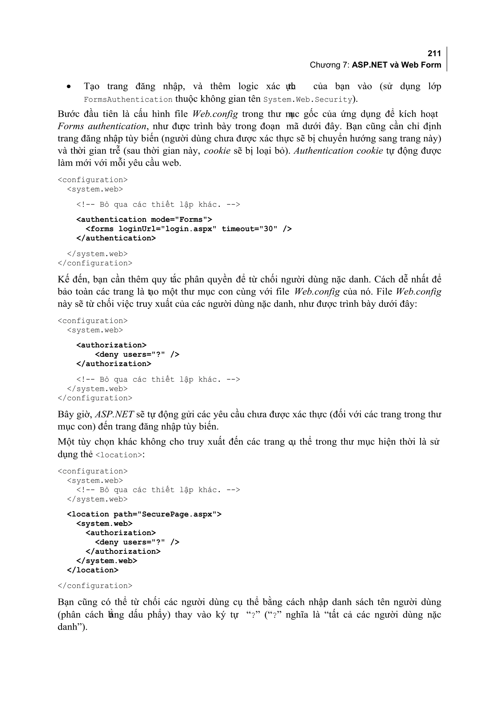 211
                                                             Chương 7: ASP.NET và Web Form

  •    Tạo trang đăng nhập, và thêm logic xác ực     th    của bạn vào (sử dụng lớp
       FormsAuthentication thuộc không gian tên System.Web.Security).
Bước đầu tiên là cấu hình file Web.config trong thư m gốc của ứng dụng để kích hoạt
                                                           ục
Forms authentication, như đư trình bày trong đoạn mã dưới đây. Bạn cũng cần chỉ định
                               ợc
trang đăng nhập tùy biến (người dùng chưa được xác thực sẽ bị chuyển hướng sang trang này)
và thời gian trễ (sau thời gian này, cookie sẽ bị loại bỏ). Authentication cookie tự động được
làm mới với mỗi yêu cầu web.
<configuration>
  <system.web>
      <!-- Bỏ qua các thiết lập khác. -->
      <authentication mode="Forms">
        <forms loginUrl="login.aspx" timeout="30" />
      </authentication>
  </system.web>
</configuration>

Kế đến, bạn cần thêm quy tắc phân quyền để từ chối người dùng nặc danh. Cách dễ nhất để
bảo toàn các trang là tạo một thư mục con cùng với file Web.config của nó. File Web.config
này sẽ từ chối việc truy xuất của các người dùng nặc danh, như được trình bày dưới đây:
<configuration>
  <system.web>
      <authorization>
          <deny users="?" />
      </authorization>
    <!-- Bỏ qua các thiết lập khác. -->
  </system.web>
</configuration>

Bây giờ, ASP.NET sẽ tự động gửi các yêu cầu chưa được xác thực (đối với các trang trong thư
mục con) đến trang đăng nhập tùy biến.
Một tùy chọn khác không cho truy xuất đến các trang c thể trong thư mục hiện thời là sử
                                                     ụ
dụng thẻ <location>:
<configuration>
  <system.web>
    <!-- Bỏ qua các thiết lập khác. -->
  </system.web>
  <location path="SecurePage.aspx">
    <system.web>
      <authorization>
        <deny users="?" />
      </authorization>
    </system.web>
  </location>
</configuration>

Bạn cũng có thể từ chối các người dùng cụ thể bằng cách nhập danh sách tên người dùng
           ằng dấu phẩy) thay vào ký tự “?” (“?” nghĩa là “tất cả các người dùng nặc
(phân cách b
danh”).
 