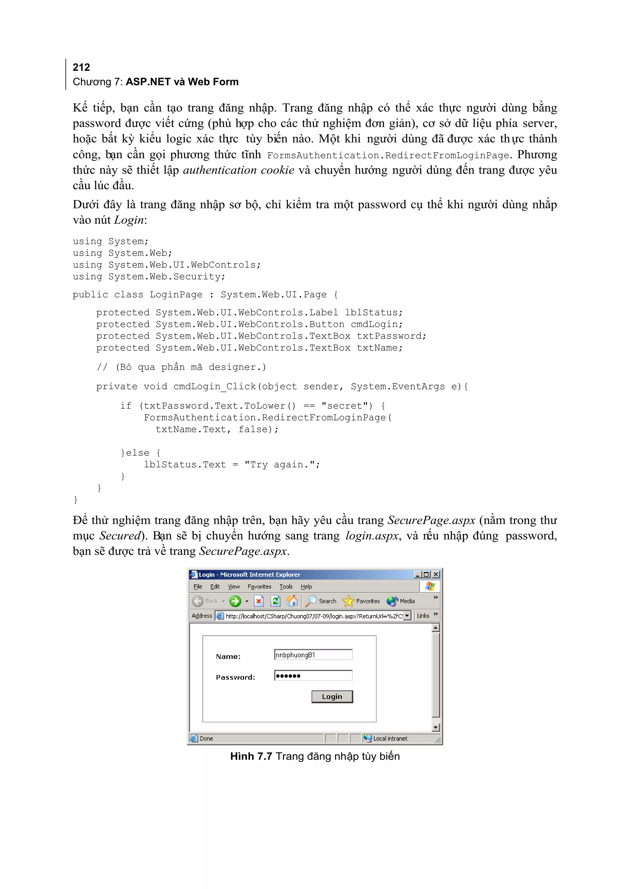 212
Chương 7: ASP.NET và Web Form

Kế tiếp, bạn cần tạo trang đăng nhập. Trang đăng nhập có thể xác thực người dùng bằng
password được viết cứng (phù hợp cho các thử nghiệm đơn giản), cơ sở dữ liệu phía server,
hoặc bất kỳ kiểu logic xác th tùy biến nào. Một khi người dùng đã được xác th ực thành
                              ực
công, bạn cần gọi phương thức tĩnh FormsAuthentication.RedirectFromLoginPage. Phương
thức này sẽ thiết lập authentication cookie và chuyển hướng người dùng đến trang được yêu
cầu lúc đầu.
Dưới đây là trang đăng nhập sơ bộ, chỉ kiểm tra một password cụ thể khi người dùng nhắp
vào nút Login:
using   System;
using   System.Web;
using   System.Web.UI.WebControls;
using   System.Web.Security;
public class LoginPage : System.Web.UI.Page {
    protected   System.Web.UI.WebControls.Label lblStatus;
    protected   System.Web.UI.WebControls.Button cmdLogin;
    protected   System.Web.UI.WebControls.TextBox txtPassword;
    protected   System.Web.UI.WebControls.TextBox txtName;
    // (Bỏ qua phần mã designer.)
    private void cmdLogin_Click(object sender, System.EventArgs e){
         if (txtPassword.Text.ToLower() == "secret") {
             FormsAuthentication.RedirectFromLoginPage(
               txtName.Text, false);

         }else {
             lblStatus.Text = "Try again.";
         }
    }
}

Để thử nghiệm trang đăng nhập trên, bạn hãy yêu cầu trang SecurePage.aspx (nằm trong thư
mục Secured). Bạn sẽ bị chuyển hướng sang trang login.aspx, và n nhập đúng password,
                                                                 ếu
bạn sẽ được trả về trang SecurePage.aspx.




                            Hình 7.7 Trang đăng nhập tùy biến
 