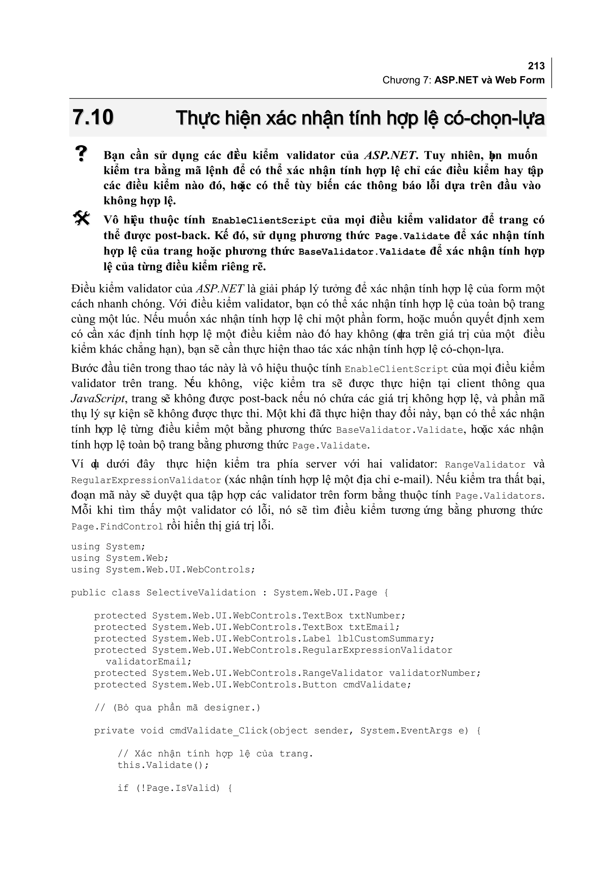 213
                                                             Chương 7: ASP.NET và Web Form



7.10                Thực hiện xác nhận tính hợp lệ có-chọn-lựa
     Bạn cần sử dụng các điều kiểm validator của ASP.NET. Tuy nhiên, ạn muốn
                                                                           b
      kiểm tra bằng mã lệnh để có thể xác nhận tính hợp lệ chỉ các điều kiểm hay tập
      các điều kiểm nào đó, ho có thể tùy biến các thông báo lỗi dựa trên đầu vào
                             ặc
      không hợp lệ.
     Vô hiệu thuộc tính EnableClientScript của mọi điều kiểm validator để trang có
      thể được post-back. Kế đó, sử dụng phương thức Page.Validate để xác nhận tính
      hợp lệ của trang hoặc phương thức BaseValidator.Validate để xác nhận tính hợp
      lệ của từng điều kiểm riêng rẽ.
Điều kiểm validator của ASP.NET là giải pháp lý tưởng để xác nhận tính hợp lệ của form một
cách nhanh chóng. Với điều kiểm validator, bạn có thể xác nhận tính hợp lệ của toàn bộ trang
cùng một lúc. Nếu muốn xác nhận tính hợp lệ chỉ một phần form, hoặc muốn quyết định xem
có cần xác định tính hợp lệ một điều kiểm nào đó hay không (d trên giá trị của một điều
                                                                ựa
kiểm khác chẳng hạn), bạn sẽ cần thực hiện thao tác xác nhận tính hợp lệ có-chọn-lựa.
Bước đầu tiên trong thao tác này là vô hiệu thuộc tính EnableClientScript của mọi điều kiểm
validator trên trang. N không, việc kiểm tra sẽ được thực hiện tại client thông qua
                        ếu
JavaScript, trang sẽ không được post-back nếu nó chứa các giá trị không hợp lệ, và phần mã
thụ lý sự kiện sẽ không được thực thi. Một khi đã thực hiện thay đổi này, bạn có thể xác nhận
tính hợp lệ từng điều kiểm một bằng phương thức BaseValidator.Validate, hoặc xác nhận
tính hợp lệ toàn bộ trang bằng phương thức Page.Validate.
Ví d dưới đây thực hiện kiểm tra phía server với hai validator: RangeValidator và
    ụ
RegularExpressionValidator (xác nhận tính hợp lệ một địa chỉ e-mail). Nếu kiểm tra thất bại,
đoạn mã này sẽ duyệt qua tập hợp các validator trên form bằng thuộc tính Page.Validators.
Mỗi khi tìm thấy một validator có lỗi, nó sẽ tìm điều kiểm tương ứng bằng phương thức
Page.FindControl rồi hiển thị giá trị lỗi.
using System;
using System.Web;
using System.Web.UI.WebControls;

public class SelectiveValidation : System.Web.UI.Page {

    protected System.Web.UI.WebControls.TextBox txtNumber;
    protected System.Web.UI.WebControls.TextBox txtEmail;
    protected System.Web.UI.WebControls.Label lblCustomSummary;
    protected System.Web.UI.WebControls.RegularExpressionValidator
      validatorEmail;
    protected System.Web.UI.WebControls.RangeValidator validatorNumber;
    protected System.Web.UI.WebControls.Button cmdValidate;

    // (Bỏ qua phần mã designer.)

    private void cmdValidate_Click(object sender, System.EventArgs e) {

         // Xác nhận tính hợp lệ của trang.
         this.Validate();

         if (!Page.IsValid) {
 