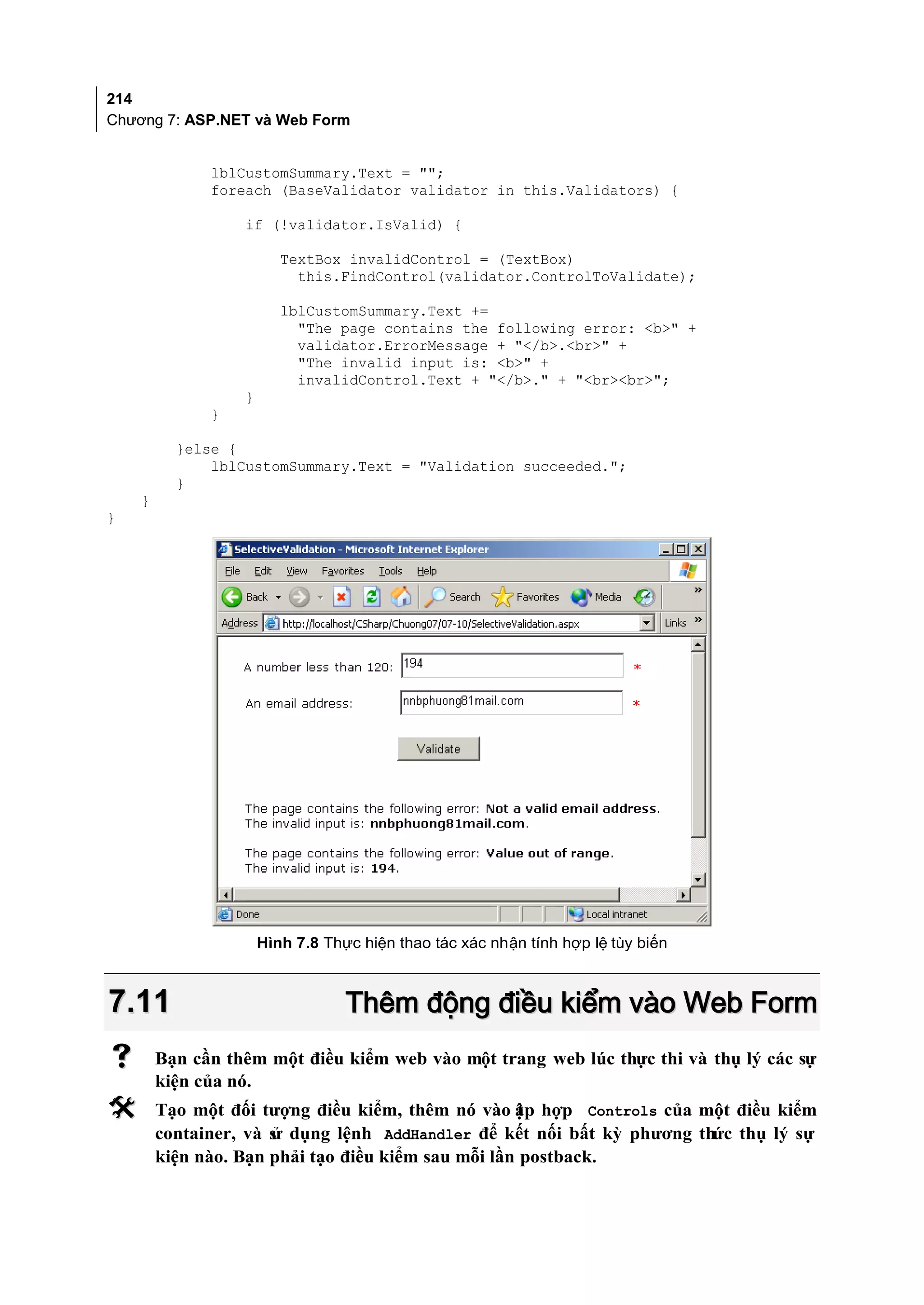 214
Chương 7: ASP.NET và Web Form


              lblCustomSummary.Text = "";
              foreach (BaseValidator validator in this.Validators) {

                  if (!validator.IsValid) {

                         TextBox invalidControl = (TextBox)
                           this.FindControl(validator.ControlToValidate);

                         lblCustomSummary.Text +=
                           "The page contains the following error: <b>" +
                           validator.ErrorMessage + "</b>.<br>" +
                           "The invalid input is: <b>" +
                           invalidControl.Text + "</b>." + "<br><br>";
                  }
              }

          }else {
              lblCustomSummary.Text = "Validation succeeded.";
          }
    }
}




                      Hình 7.8 Thực hiện thao tác xác nhận tính hợp lệ tùy biến



7.11                              Thêm động điều kiểm vào Web Form
       Bạn cần thêm một điều kiểm web vào một trang web lúc thực thi và thụ lý các sự
        kiện của nó.
       Tạo một đối tượng điều kiểm, thêm nó vào ập hợp Controls của một điều kiểm
                                                    t
        container, và s dụng lệnh AddHandler để kết nối bất kỳ phương thức thụ lý sự
                      ử
        kiện nào. Bạn phải tạo điều kiểm sau mỗi lần postback.
 