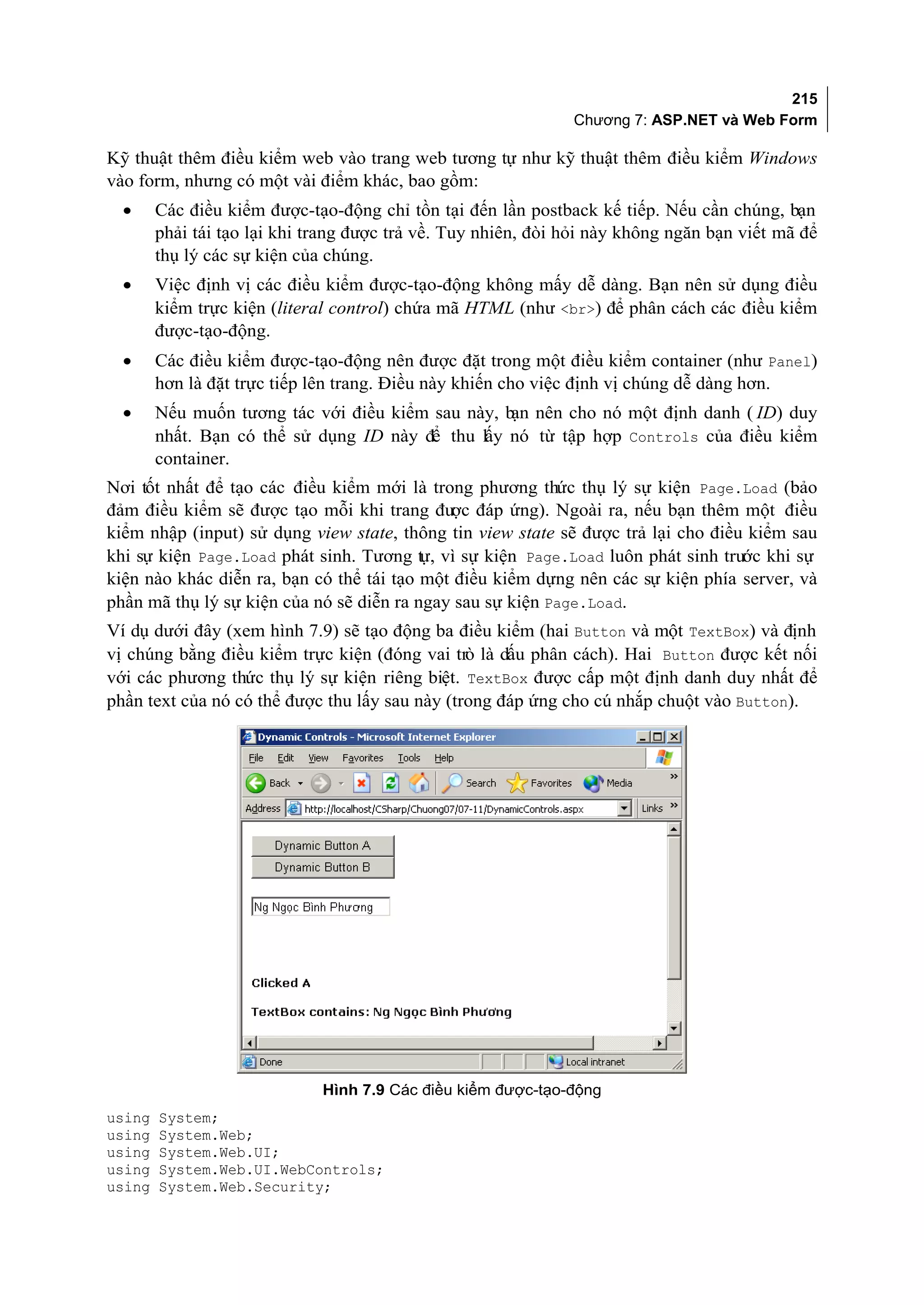 215
                                                               Chương 7: ASP.NET và Web Form

Kỹ thuật thêm điều kiểm web vào trang web tương tự như kỹ thuật thêm điều kiểm Windows
vào form, nhưng có một vài điểm khác, bao gồm:
  •     Các điều kiểm được-tạo-động chỉ tồn tại đến lần postback kế tiếp. Nếu cần chúng, bạn
        phải tái tạo lại khi trang được trả về. Tuy nhiên, đòi hỏi này không ngăn bạn viết mã để
        thụ lý các sự kiện của chúng.
  •     Việc định vị các điều kiểm được-tạo-động không mấy dễ dàng. Bạn nên sử dụng điều
        kiểm trực kiện (literal control) chứa mã HTML (như <br>) để phân cách các điều kiểm
        được-tạo-động.
  •     Các điều kiểm được-tạo-động nên được đặt trong một điều kiểm container (như Panel)
        hơn là đặt trực tiếp lên trang. Điều này khiến cho việc định vị chúng dễ dàng hơn.
  •     Nếu muốn tương tác với điều kiểm sau này, b nên cho nó một định danh ( ID) duy
                                                   ạn
        nhất. Bạn có thể sử dụng ID này để thu lấy nó từ tập hợp Controls của điều kiểm
        container.
Nơi tốt nhất để tạo các điều kiểm mới là trong phương thức thụ lý sự kiện Page.Load (bảo
đảm điều kiểm sẽ được tạo mỗi khi trang đư đáp ứng). Ngoài ra, nếu bạn thêm một điều
                                             ợc
kiểm nhập (input) sử dụng view state, thông tin view state sẽ được trả lại cho điều kiểm sau
khi sự kiện Page.Load phát sinh. Tương tự, vì sự kiện Page.Load luôn phát sinh trước khi sự
kiện nào khác diễn ra, bạn có thể tái tạo một điều kiểm dựng nên các sự kiện phía server, và
phần mã thụ lý sự kiện của nó sẽ diễn ra ngay sau sự kiện Page.Load.
Ví dụ dưới đây (xem hình 7.9) sẽ tạo động ba điều kiểm (hai Button và một TextBox) và định
vị chúng bằng điều kiểm trực kiện (đóng vai trò là dấu phân cách). Hai Button được kết nối
với các phương thức thụ lý sự kiện riêng biệt. TextBox được cấp một định danh duy nhất để
phần text của nó có thể được thu lấy sau này (trong đáp ứng cho cú nhắp chuột vào Button).




                              Hình 7.9 Các điều kiểm được-tạo-động
using   System;
using   System.Web;
using   System.Web.UI;
using   System.Web.UI.WebControls;
using   System.Web.Security;
 