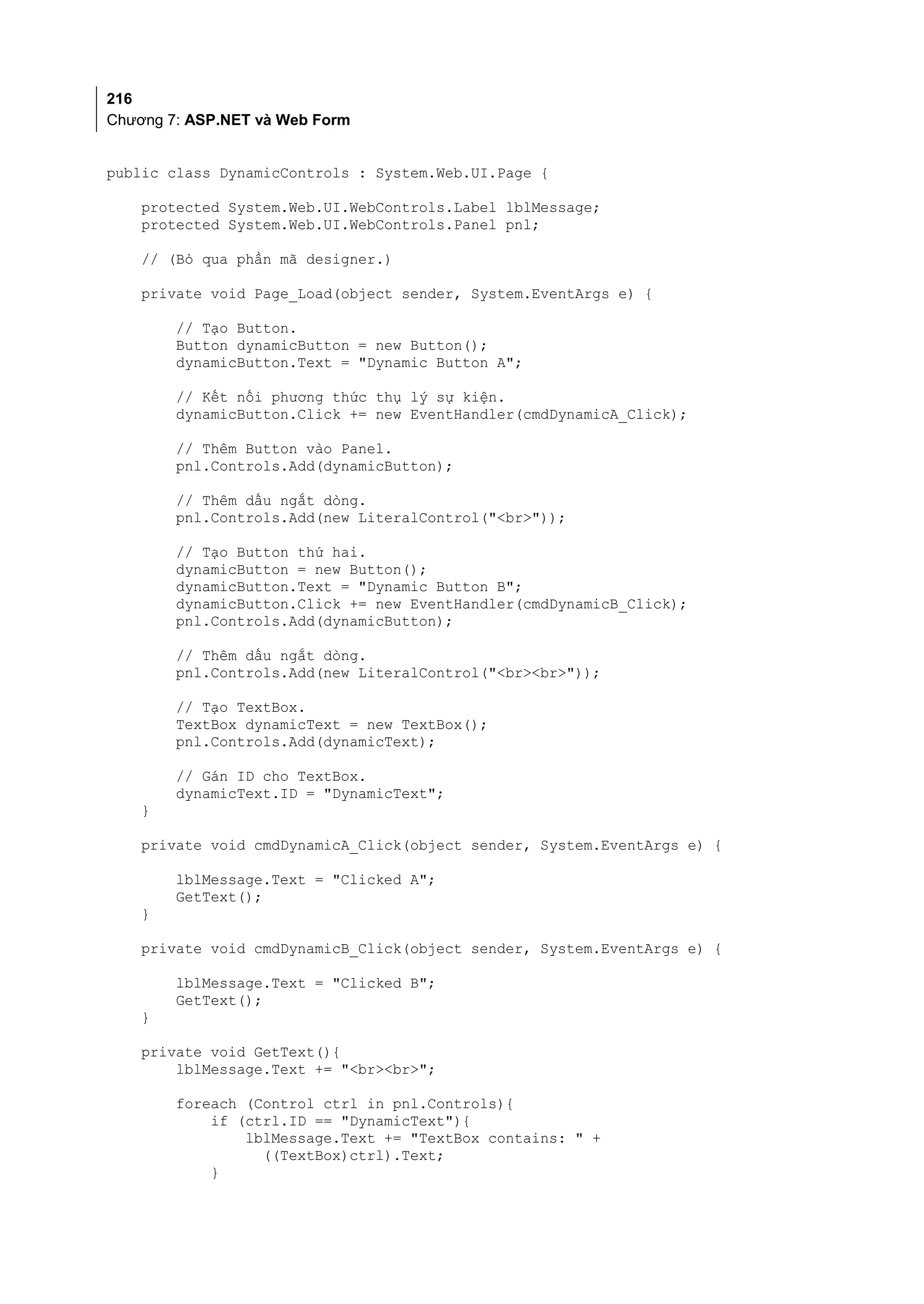 216
Chương 7: ASP.NET và Web Form


public class DynamicControls : System.Web.UI.Page {

    protected System.Web.UI.WebControls.Label lblMessage;
    protected System.Web.UI.WebControls.Panel pnl;

    // (Bỏ qua phần mã designer.)

    private void Page_Load(object sender, System.EventArgs e) {

        // Tạo Button.
        Button dynamicButton = new Button();
        dynamicButton.Text = "Dynamic Button A";

        // Kết nối phương thức thụ lý sự kiện.
        dynamicButton.Click += new EventHandler(cmdDynamicA_Click);

        // Thêm Button vào Panel.
        pnl.Controls.Add(dynamicButton);

        // Thêm dấu ngắt dòng.
        pnl.Controls.Add(new LiteralControl("<br>"));

        // Tạo Button thứ hai.
        dynamicButton = new Button();
        dynamicButton.Text = "Dynamic Button B";
        dynamicButton.Click += new EventHandler(cmdDynamicB_Click);
        pnl.Controls.Add(dynamicButton);

        // Thêm dấu ngắt dòng.
        pnl.Controls.Add(new LiteralControl("<br><br>"));

        // Tạo TextBox.
        TextBox dynamicText = new TextBox();
        pnl.Controls.Add(dynamicText);

        // Gán ID cho TextBox.
        dynamicText.ID = "DynamicText";
    }

    private void cmdDynamicA_Click(object sender, System.EventArgs e) {

        lblMessage.Text = "Clicked A";
        GetText();
    }

    private void cmdDynamicB_Click(object sender, System.EventArgs e) {

        lblMessage.Text = "Clicked B";
        GetText();
    }

    private void GetText(){
        lblMessage.Text += "<br><br>";

        foreach (Control ctrl in pnl.Controls){
            if (ctrl.ID == "DynamicText"){
                lblMessage.Text += "TextBox contains: " +
                  ((TextBox)ctrl).Text;
            }
 