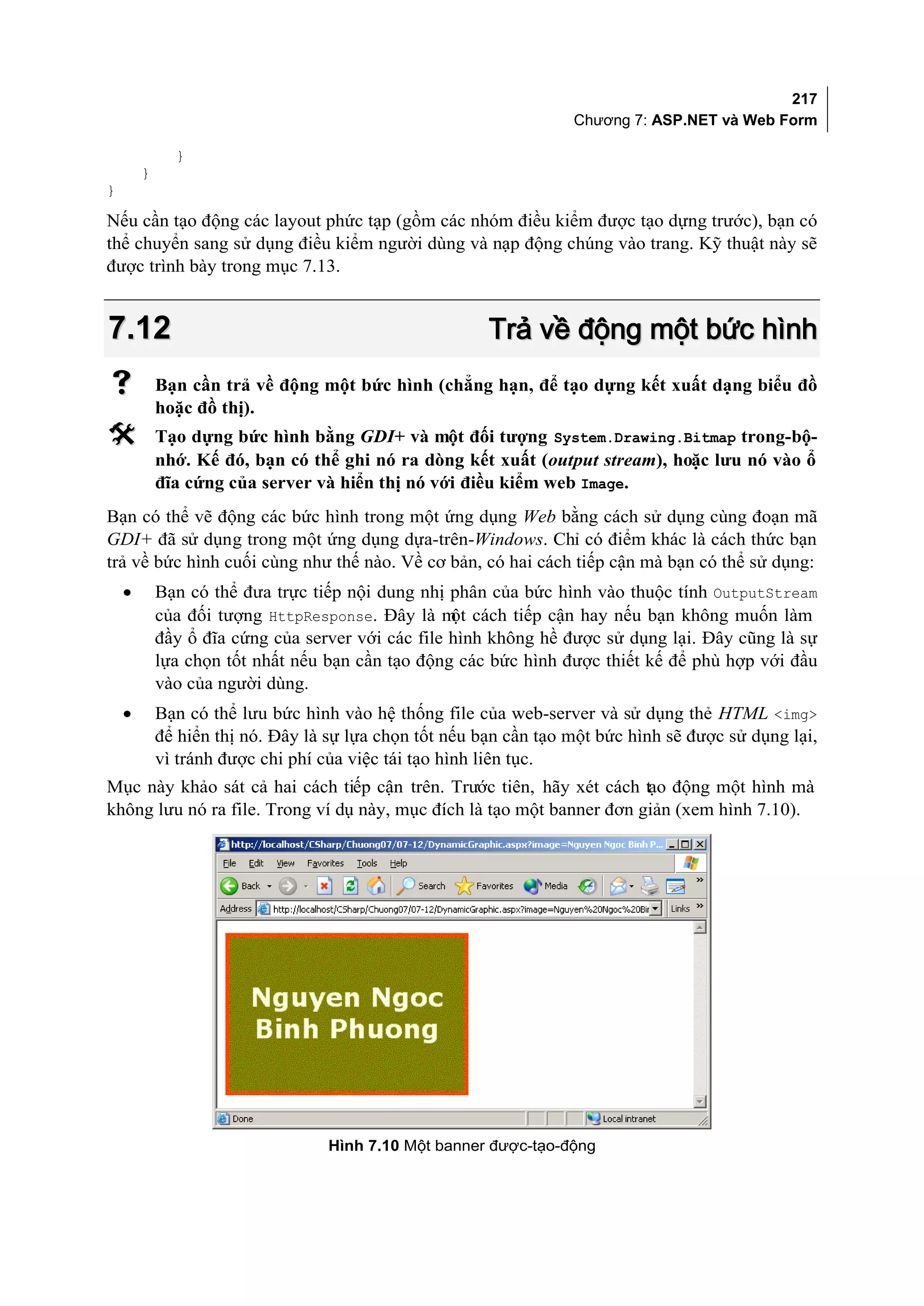 217
                                                                   Chương 7: ASP.NET và Web Form

              }
        }
}

Nếu cần tạo động các layout phức tạp (gồm các nhóm điều kiểm được tạo dựng trước), bạn có
thể chuyển sang sử dụng điều kiểm người dùng và nạp động chúng vào trang. Kỹ thuật này sẽ
được trình bày trong mục 7.13.


7.12                                                    Trả về động một bức hình
           Bạn cần trả về động một bức hình (chẳng hạn, để tạo dựng kết xuất dạng biểu đồ
            hoặc đồ thị).
           Tạo dựng bức hình bằng GDI+ và một đối tượng System.Drawing.Bitmap trong-bộ-
            nhớ. Kế đó, bạn có thể ghi nó ra dòng kết xuất (output stream), hoặc lưu nó vào ổ
            đĩa cứng của server và hiển thị nó với điều kiểm web Image.
Bạn có thể vẽ động các bức hình trong một ứng dụng Web bằng cách sử dụng cùng đoạn mã
GDI+ đã sử dụng trong một ứng dụng dựa-trên-Windows. Chỉ có điểm khác là cách thức bạn
trả về bức hình cuối cùng như thế nào. Về cơ bản, có hai cách tiếp cận mà bạn có thể sử dụng:
    •       Bạn có thể đưa trực tiếp nội dung nhị phân của bức hình vào thuộc tính OutputStream
            của đối tượng HttpResponse. Đây là m cách tiếp cận hay nếu bạn không muốn làm
                                                   ột
            đầy ổ đĩa cứng của server với các file hình không hề được sử dụng lại. Đây cũng là sự
            lựa chọn tốt nhất nếu bạn cần tạo động các bức hình được thiết kế để phù hợp với đầu
            vào của người dùng.
    •       Bạn có thể lưu bức hình vào hệ thống file của web-server và sử dụng thẻ HTML <img>
            để hiển thị nó. Đây là sự lựa chọn tốt nếu bạn cần tạo một bức hình sẽ được sử dụng lại,
            vì tránh được chi phí của việc tái tạo hình liên tục.
Mục này khảo sát cả hai cách tiếp cận trên. Trước tiên, hãy xét cách tạo động một hình mà
không lưu nó ra file. Trong ví dụ này, mục đích là tạo một banner đơn giản (xem hình 7.10).




                                   Hình 7.10 Một banner được-tạo-động
 