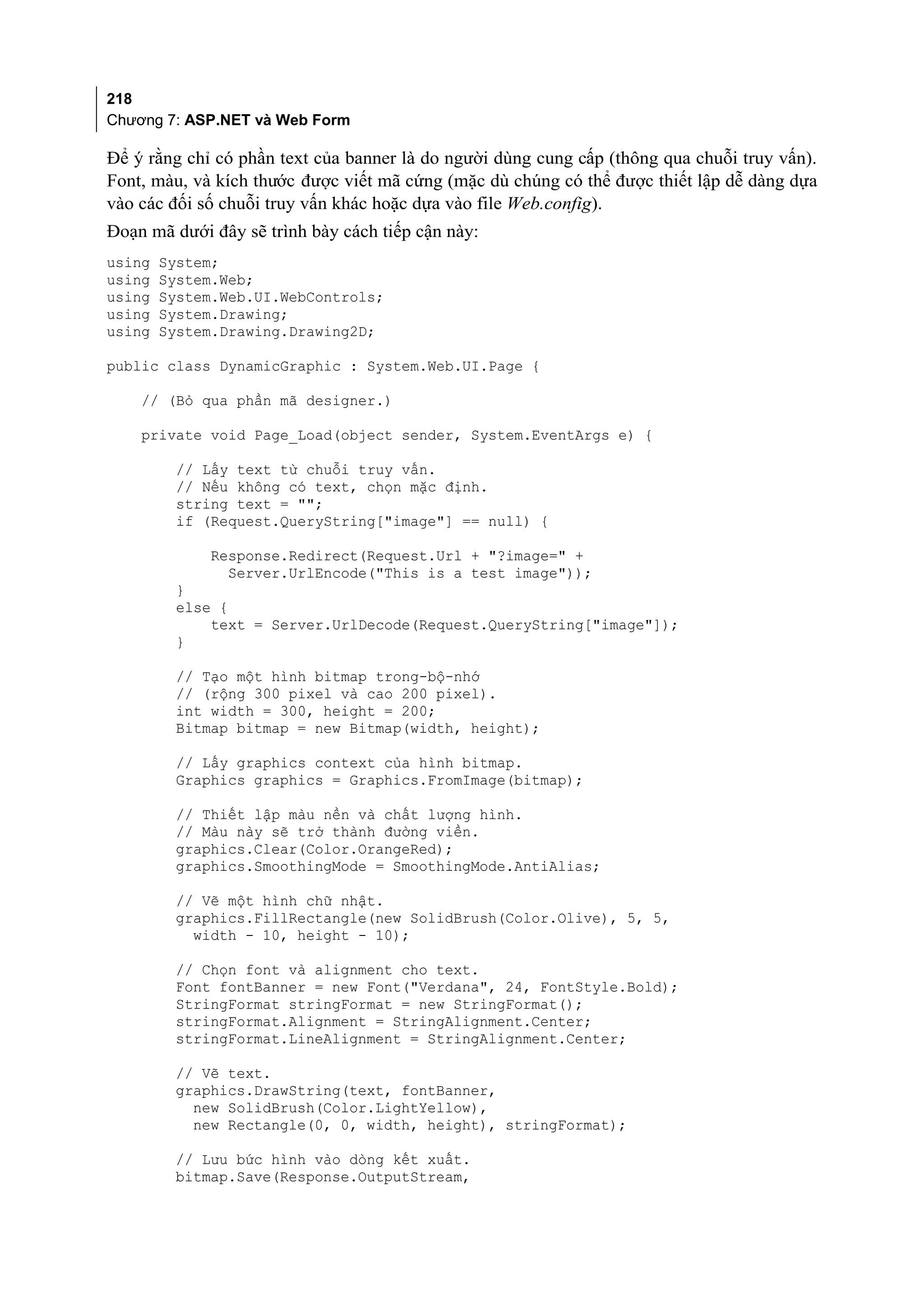 218
Chương 7: ASP.NET và Web Form

Để ý rằng chỉ có phần text của banner là do người dùng cung cấp (thông qua chuỗi truy vấn).
Font, màu, và kích thước được viết mã cứng (mặc dù chúng có thể được thiết lập dễ dàng dựa
vào các đối số chuỗi truy vấn khác hoặc dựa vào file Web.config).
Đoạn mã dưới đây sẽ trình bày cách tiếp cận này:
using   System;
using   System.Web;
using   System.Web.UI.WebControls;
using   System.Drawing;
using   System.Drawing.Drawing2D;

public class DynamicGraphic : System.Web.UI.Page {

    // (Bỏ qua phần mã designer.)

    private void Page_Load(object sender, System.EventArgs e) {

         // Lấy text từ chuỗi truy vấn.
         // Nếu không có text, chọn mặc định.
         string text = "";
         if (Request.QueryString["image"] == null) {

              Response.Redirect(Request.Url + "?image=" +
                Server.UrlEncode("This is a test image"));
         }
         else {
             text = Server.UrlDecode(Request.QueryString["image"]);
         }

         // Tạo một hình bitmap trong-bộ-nhớ
         // (rộng 300 pixel và cao 200 pixel).
         int width = 300, height = 200;
         Bitmap bitmap = new Bitmap(width, height);

         // Lấy graphics context của hình bitmap.
         Graphics graphics = Graphics.FromImage(bitmap);

         // Thiết lập màu nền và chất lượng hình.
         // Màu này sẽ trở thành đường viền.
         graphics.Clear(Color.OrangeRed);
         graphics.SmoothingMode = SmoothingMode.AntiAlias;

         // Vẽ một hình chữ nhật.
         graphics.FillRectangle(new SolidBrush(Color.Olive), 5, 5,
           width - 10, height - 10);

         // Chọn font và alignment cho text.
         Font fontBanner = new Font("Verdana", 24, FontStyle.Bold);
         StringFormat stringFormat = new StringFormat();
         stringFormat.Alignment = StringAlignment.Center;
         stringFormat.LineAlignment = StringAlignment.Center;

         // Vẽ text.
         graphics.DrawString(text, fontBanner,
           new SolidBrush(Color.LightYellow),
           new Rectangle(0, 0, width, height), stringFormat);

         // Lưu bức hình vào dòng kết xuất.
         bitmap.Save(Response.OutputStream,
 