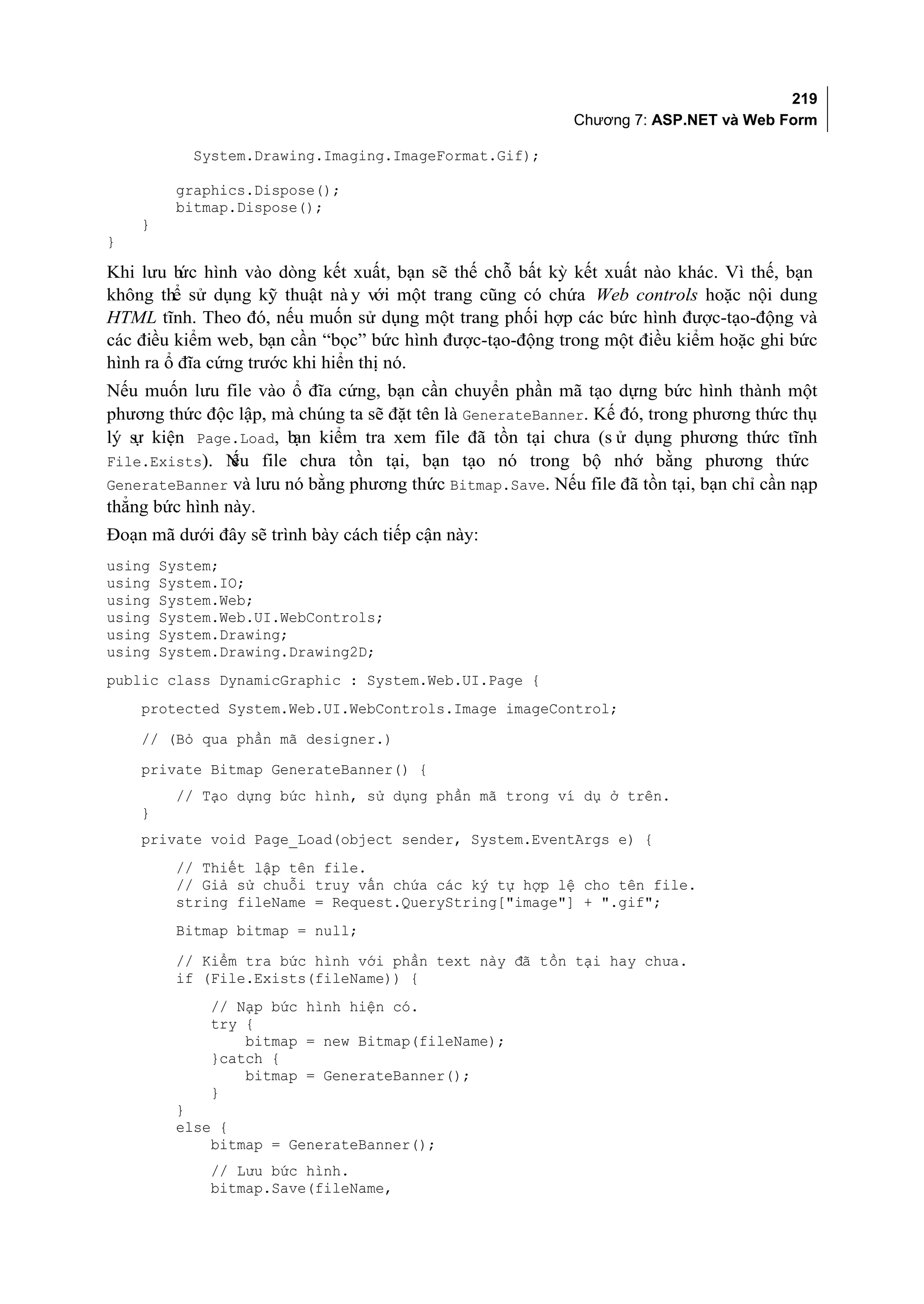 219
                                                           Chương 7: ASP.NET và Web Form

           System.Drawing.Imaging.ImageFormat.Gif);

         graphics.Dispose();
         bitmap.Dispose();
    }
}

Khi lưu b hình vào dòng kết xuất, bạn sẽ thế chỗ bất kỳ kết xuất nào khác. Vì thế, bạn
          ức
không thể sử dụng kỹ thuật nà y với một trang cũng có chứa Web controls hoặc nội dung
HTML tĩnh. Theo đó, nếu muốn sử dụng một trang phối hợp các bức hình được-tạo-động và
các điều kiểm web, bạn cần “bọc” bức hình được-tạo-động trong một điều kiểm hoặc ghi bức
hình ra ổ đĩa cứng trước khi hiển thị nó.
Nếu muốn lưu file vào ổ đĩa cứng, bạn cần chuyển phần mã tạo dựng bức hình thành một
phương thức độc lập, mà chúng ta sẽ đặt tên là GenerateBanner. Kế đó, trong phương thức thụ
lý s kiện Page.Load, b kiểm tra xem file đã tồn tại chưa (s ử dụng phương thức tĩnh
   ự                   ạn
File.Exists). N file chưa tồn tại, bạn tạo nó trong bộ nhớ bằng phương thức
                ếu
GenerateBanner và lưu nó bằng phương thức Bitmap.Save. Nếu file đã tồn tại, bạn chỉ cần nạp
thẳng bức hình này.
Đoạn mã dưới đây sẽ trình bày cách tiếp cận này:
using   System;
using   System.IO;
using   System.Web;
using   System.Web.UI.WebControls;
using   System.Drawing;
using   System.Drawing.Drawing2D;
public class DynamicGraphic : System.Web.UI.Page {
    protected System.Web.UI.WebControls.Image imageControl;
    // (Bỏ qua phần mã designer.)
    private Bitmap GenerateBanner() {
         // Tạo dựng bức hình, sử dụng phần mã trong ví dụ ở trên.
    }
    private void Page_Load(object sender, System.EventArgs e) {
         // Thiết lập tên file.
         // Giả sử chuỗi truy vấn chứa các ký tự hợp lệ cho tên file.
         string fileName = Request.QueryString["image"] + ".gif";
         Bitmap bitmap = null;
         // Kiểm tra bức hình với phần text này đã tồn tại hay chưa.
         if (File.Exists(fileName)) {
              // Nạp bức hình hiện có.
              try {
                  bitmap = new Bitmap(fileName);
              }catch {
                  bitmap = GenerateBanner();
              }
         }
         else {
             bitmap = GenerateBanner();
              // Lưu bức hình.
              bitmap.Save(fileName,
 
