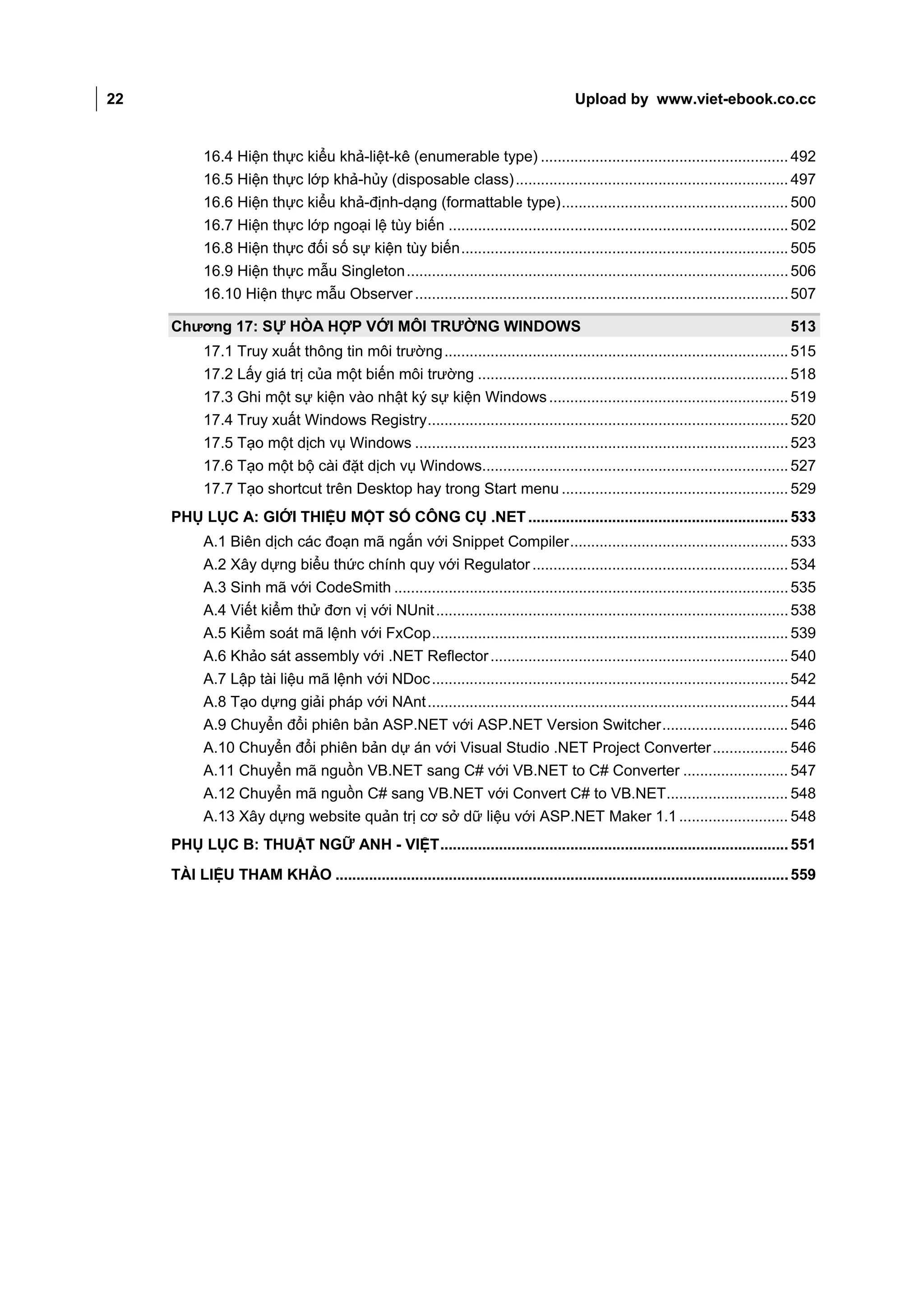 22                                                                                     Upload by www.viet-ebook.co.cc


           16.4 Hiện thực kiểu khả-liệt-kê (enumerable type) ........................................................... 492
           16.5 Hiện thực lớp khả-hủy (disposable class) ................................................................. 497
           16.6 Hiện thực kiểu khả-định-dạng (formattable type) ...................................................... 500
           16.7 Hiện thực lớp ngoại lệ tùy biến ................................................................................. 502
           16.8 Hiện thực đối số sự kiện tùy biến .............................................................................. 505
           16.9 Hiện thực mẫu Singleton ........................................................................................... 506
           16.10 Hiện thực mẫu Observer ......................................................................................... 507

     Chương 17: SỰ HÒA HỢP VỚI MÔI TRƯỜNG WINDOWS                                                                                 513
           17.1 Truy xuất thông tin môi trường .................................................................................. 515
           17.2 Lấy giá trị của một biến môi trường .......................................................................... 518
           17.3 Ghi một sự kiện vào nhật ký sự kiện Windows ......................................................... 519
           17.4 Truy xuất Windows Registry ...................................................................................... 520
           17.5 Tạo một dịch vụ Windows ......................................................................................... 523
           17.6 Tạo một bộ cài đặt dịch vụ Windows......................................................................... 527
           17.7 Tạo shortcut trên Desktop hay trong Start menu ...................................................... 529
     PHỤ LỤC A: GIỚI THIỆU MỘT SỐ CÔNG CỤ .NET .............................................................. 533
           A.1 Biên dịch các đoạn mã ngắn với Snippet Compiler .................................................... 533
           A.2 Xây dựng biểu thức chính quy với Regulator ............................................................. 534
           A.3 Sinh mã với CodeSmith .............................................................................................. 535
           A.4 Viết kiểm thử đơn vị với NUnit .................................................................................... 538
           A.5 Kiểm soát mã lệnh với FxCop ..................................................................................... 539
           A.6 Khảo sát assembly với .NET Reflector ....................................................................... 540
           A.7 Lập tài liệu mã lệnh với NDoc ..................................................................................... 542
           A.8 Tạo dựng giải pháp với NAnt ...................................................................................... 544
           A.9 Chuyển đổi phiên bản ASP.NET với ASP.NET Version Switcher .............................. 546
           A.10 Chuyển đổi phiên bản dự án với Visual Studio .NET Project Converter .................. 546
           A.11 Chuyển mã nguồn VB.NET sang C# với VB.NET to C# Converter ......................... 547
           A.12 Chuyển mã nguồn C# sang VB.NET với Convert C# to VB.NET............................. 548
           A.13 Xây dựng website quản trị cơ sở dữ liệu với ASP.NET Maker 1.1 .......................... 548
     PHỤ LỤC B: THUẬT NGỮ ANH - VIỆT ................................................................................... 551
     TÀI LIỆU THAM KHẢO ............................................................................................................ 559
 