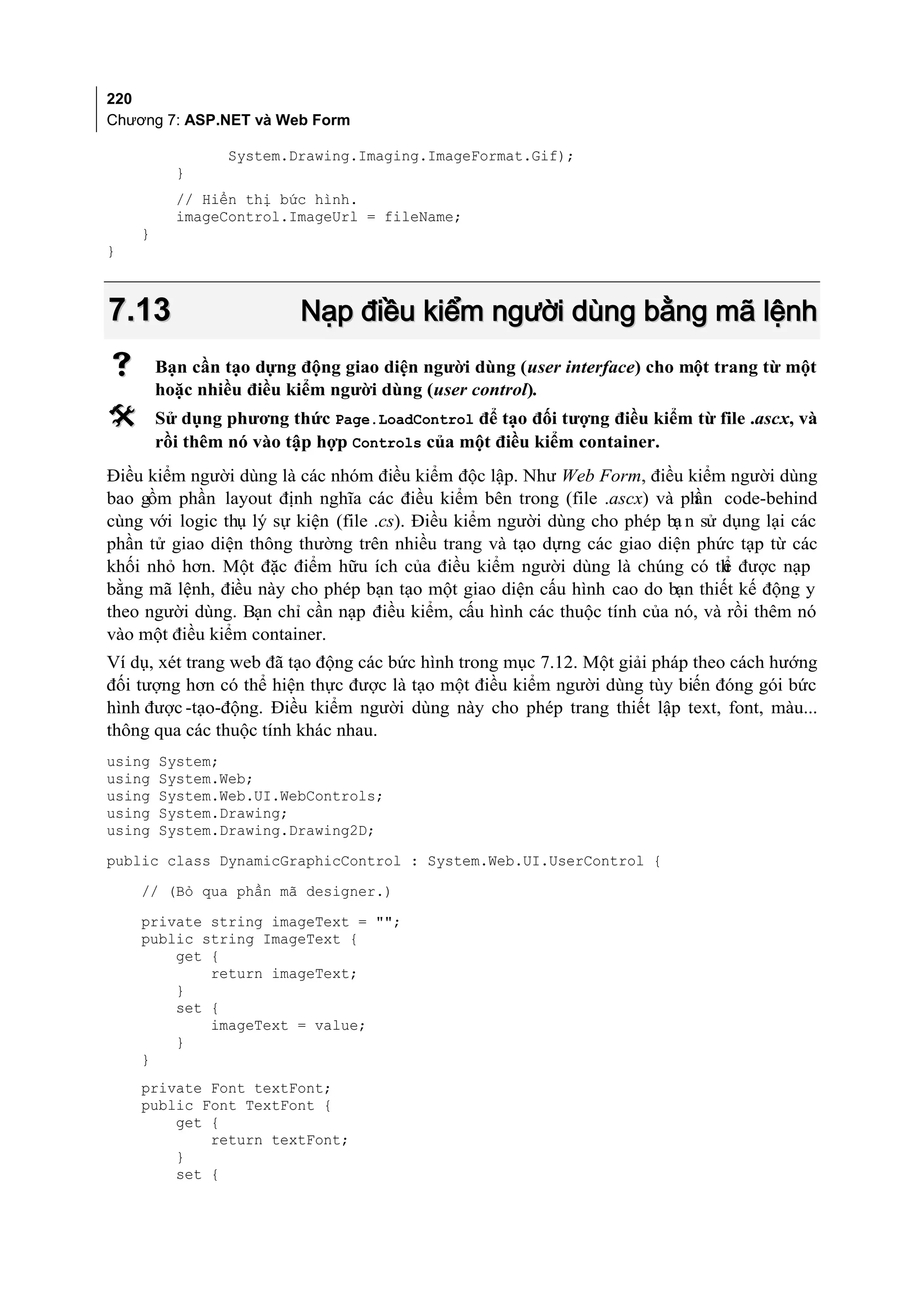 220
Chương 7: ASP.NET và Web Form

                System.Drawing.Imaging.ImageFormat.Gif);
          }
          // Hiển thị bức hình.
          imageControl.ImageUrl = fileName;
    }
}



7.13                     Nạp điều kiểm người dùng bằng mã lệnh
       Bạn cần tạo dựng động giao diện người dùng (user interface) cho một trang từ một
        hoặc nhiều điều kiểm người dùng (user control).
       Sử dụng phương thức Page.LoadControl để tạo đối tượng điều kiểm từ file .ascx, và
        rồi thêm nó vào tập hợp Controls của một điều kiểm container.
Điều kiểm người dùng là các nhóm điều kiểm độc lập. Như Web Form, điều kiểm người dùng
bao gồm phần layout định nghĩa các điều kiểm bên trong (file .ascx) và ph code-behind
                                                                            ần
cùng với logic thụ lý sự kiện (file .cs). Điều kiểm người dùng cho phép bạ n sử dụng lại các
phần tử giao diện thông thường trên nhiều trang và tạo dựng các giao diện phức tạp từ các
khối nhỏ hơn. Một đặc điểm hữu ích của điều kiểm người dùng là chúng có th được nạp
                                                                                ể
bằng mã lệnh, điều này cho phép bạn tạo một giao diện cấu hình cao do bạn thiết kế động y
theo người dùng. Bạn chỉ cần nạp điều kiểm, cấu hình các thuộc tính của nó, và rồi thêm nó
vào một điều kiểm container.
Ví dụ, xét trang web đã tạo động các bức hình trong mục 7.12. Một giải pháp theo cách hướng
đối tượng hơn có thể hiện thực được là tạo một điều kiểm người dùng tùy biến đóng gói bức
hình được -tạo-động. Điều kiểm người dùng này cho phép trang thiết lập text, font, màu...
thông qua các thuộc tính khác nhau.
using   System;
using   System.Web;
using   System.Web.UI.WebControls;
using   System.Drawing;
using   System.Drawing.Drawing2D;
public class DynamicGraphicControl : System.Web.UI.UserControl {

    // (Bỏ qua phần mã designer.)
    private string imageText = "";
    public string ImageText {
        get {
            return imageText;
        }
        set {
            imageText = value;
        }
    }
    private Font textFont;
    public Font TextFont {
        get {
            return textFont;
        }
        set {
 