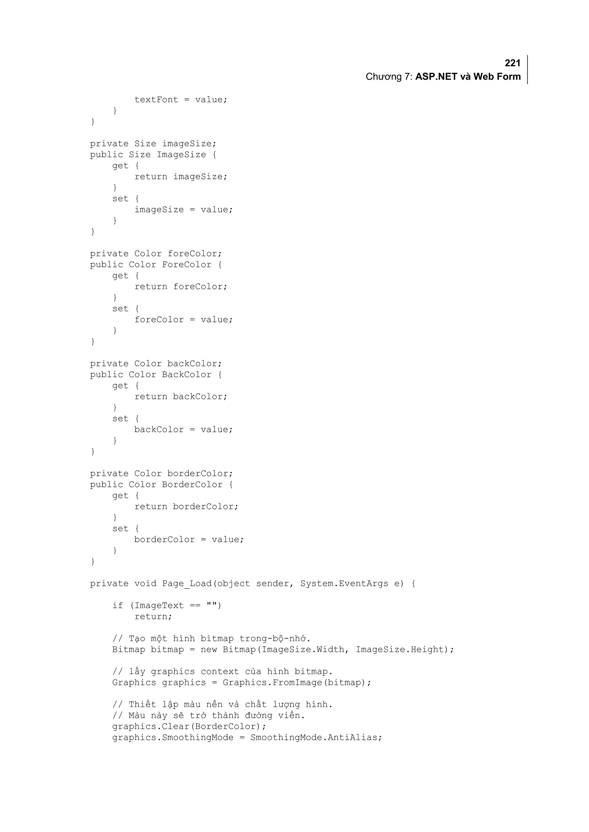 221
                                                 Chương 7: ASP.NET và Web Form

        textFont = value;
    }
}

private Size imageSize;
public Size ImageSize {
    get {
        return imageSize;
    }
    set {
        imageSize = value;
    }
}

private Color foreColor;
public Color ForeColor {
    get {
        return foreColor;
    }
    set {
        foreColor = value;
    }
}

private Color backColor;
public Color BackColor {
    get {
        return backColor;
    }
    set {
        backColor = value;
    }
}

private Color borderColor;
public Color BorderColor {
    get {
        return borderColor;
    }
    set {
        borderColor = value;
    }
}

private void Page_Load(object sender, System.EventArgs e) {

    if (ImageText == "")
        return;

    // Tạo một hình bitmap trong-bộ-nhớ.
    Bitmap bitmap = new Bitmap(ImageSize.Width, ImageSize.Height);

    // lấy graphics context của hình bitmap.
    Graphics graphics = Graphics.FromImage(bitmap);

    // Thiết lập màu nền và chất lượng hình.
    // Màu này sẽ trở thành đường viền.
    graphics.Clear(BorderColor);
    graphics.SmoothingMode = SmoothingMode.AntiAlias;
 