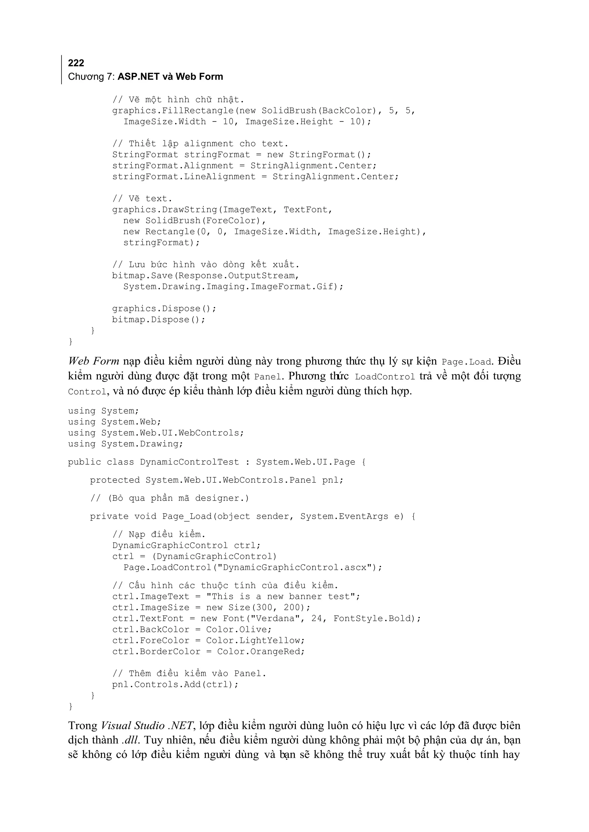 222
Chương 7: ASP.NET và Web Form

         // Vẽ một hình chữ nhật.
         graphics.FillRectangle(new SolidBrush(BackColor), 5, 5,
           ImageSize.Width - 10, ImageSize.Height - 10);

         // Thiết lập alignment cho text.
         StringFormat stringFormat = new StringFormat();
         stringFormat.Alignment = StringAlignment.Center;
         stringFormat.LineAlignment = StringAlignment.Center;

         // Vẽ text.
         graphics.DrawString(ImageText, TextFont,
           new SolidBrush(ForeColor),
           new Rectangle(0, 0, ImageSize.Width, ImageSize.Height),
           stringFormat);

         // Lưu bức hình vào dòng kết xuất.
         bitmap.Save(Response.OutputStream,
           System.Drawing.Imaging.ImageFormat.Gif);

         graphics.Dispose();
         bitmap.Dispose();
    }
}

Web Form nạp điều kiểm người dùng này trong phương thức thụ lý sự kiện Page.Load. Điều
kiểm người dùng được đặt trong một Panel. Phương thức LoadControl trả về một đối tượng
Control, và nó được ép kiểu thành lớp điều kiểm người dùng thích hợp.
using   System;
using   System.Web;
using   System.Web.UI.WebControls;
using   System.Drawing;
public class DynamicControlTest : System.Web.UI.Page {
    protected System.Web.UI.WebControls.Panel pnl;
    // (Bỏ qua phần mã designer.)
    private void Page_Load(object sender, System.EventArgs e) {
         // Nạp điều kiểm.
         DynamicGraphicControl ctrl;
         ctrl = (DynamicGraphicControl)
           Page.LoadControl("DynamicGraphicControl.ascx");
         // Cấu hình các thuộc tính của điều kiểm.
         ctrl.ImageText = "This is a new banner test";
         ctrl.ImageSize = new Size(300, 200);
         ctrl.TextFont = new Font("Verdana", 24, FontStyle.Bold);
         ctrl.BackColor = Color.Olive;
         ctrl.ForeColor = Color.LightYellow;
         ctrl.BorderColor = Color.OrangeRed;

         // Thêm điều kiểm vào Panel.
         pnl.Controls.Add(ctrl);
    }
}

Trong Visual Studio .NET, lớp điều kiểm người dùng luôn có hiệu lực vì các lớp đã được biên
dịch thành .dll. Tuy nhiên, nếu điều kiểm người dùng không phải một bộ phận của dự án, bạn
sẽ không có lớp điều kiểm người dùng và bạn sẽ không thể truy xuất bất kỳ thuộc tính hay
 