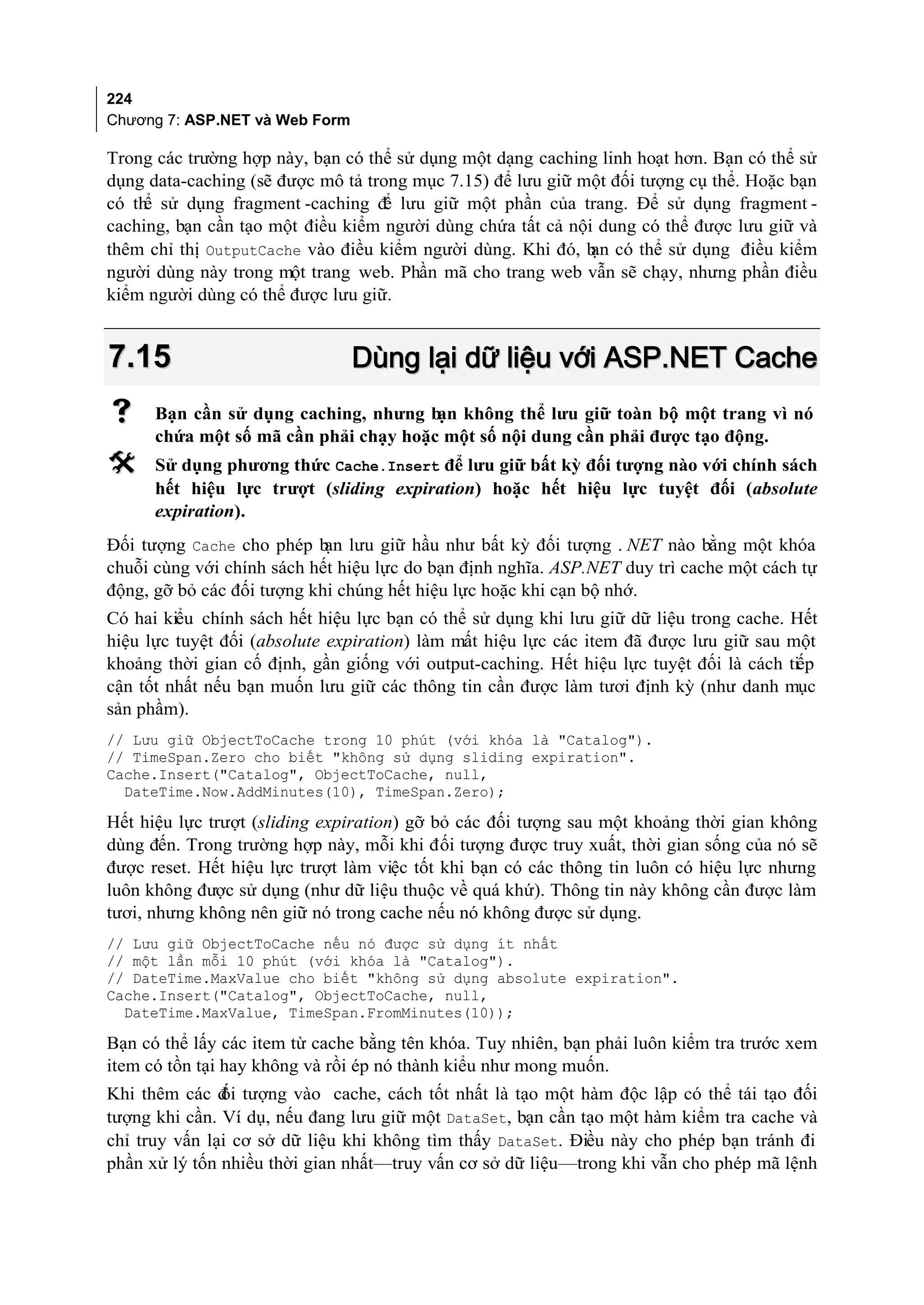 224
Chương 7: ASP.NET và Web Form

Trong các trường hợp này, bạn có thể sử dụng một dạng caching linh hoạt hơn. Bạn có thể sử
dụng data-caching (sẽ được mô tả trong mục 7.15) để lưu giữ một đối tượng cụ thể. Hoặc bạn
có th sử dụng fragment -caching đ lưu giữ một phần của trang. Để sử dụng fragment -
     ể                             ể
caching, bạn cần tạo một điều kiểm người dùng chứa tất cả nội dung có thể được lưu giữ và
thêm chỉ thị OutputCache vào điều kiểm người dùng. Khi đó, b có thể sử dụng điều kiểm
                                                             ạn
người dùng này trong một trang web. Phần mã cho trang web vẫn sẽ chạy, nhưng phần điều
kiểm người dùng có thể được lưu giữ.


7.15                            Dùng lại dữ liệu với ASP.NET Cache
     Bạn cần sử dụng caching, nhưng b không thể lưu giữ toàn bộ một trang vì nó
                                       ạn
      chứa một số mã cần phải chạy hoặc một số nội dung cần phải được tạo động.
     Sử dụng phương thức Cache.Insert để lưu giữ bất kỳ đối tượng nào với chính sách
      hết hiệu lực trượt (sliding expiration) hoặc hết hiệu lực tuyệt đối (absolute
      expiration).
Đối tượng Cache cho phép b lưu giữ hầu như bất kỳ đối tượng . NET nào bằng một khóa
                            ạn
chuỗi cùng với chính sách hết hiệu lực do bạn định nghĩa. ASP.NET duy trì cache một cách tự
động, gỡ bỏ các đối tượng khi chúng hết hiệu lực hoặc khi cạn bộ nhớ.
Có hai kiểu chính sách hết hiệu lực bạn có thể sử dụng khi lưu giữ dữ liệu trong cache. Hết
hiệu lực tuyệt đối (absolute expiration) làm mất hiệu lực các item đã được lưu giữ sau một
khoảng thời gian cố định, gần giống với output-caching. Hết hiệu lực tuyệt đối là cách tiếp
cận tốt nhất nếu bạn muốn lưu giữ các thông tin cần được làm tươi định kỳ (như danh mục
sản phầm).
// Lưu giữ ObjectToCache trong 10 phút (với khóa là "Catalog").
// TimeSpan.Zero cho biết "không sử dụng sliding expiration".
Cache.Insert("Catalog", ObjectToCache, null,
  DateTime.Now.AddMinutes(10), TimeSpan.Zero);

Hết hiệu lực trượt (sliding expiration) gỡ bỏ các đối tượng sau một khoảng thời gian không
dùng đến. Trong trường hợp này, mỗi khi đối tượng được truy xuất, thời gian sống của nó sẽ
được reset. Hết hiệu lực trượt làm việc tốt khi bạn có các thông tin luôn có hiệu lực nhưng
luôn không được sử dụng (như dữ liệu thuộc về quá khứ). Thông tin này không cần được làm
tươi, nhưng không nên giữ nó trong cache nếu nó không được sử dụng.
// Lưu giữ ObjectToCache nếu nó được sử dụng ít nhất
// một lần mỗi 10 phút (với khóa là "Catalog").
// DateTime.MaxValue cho biết "không sử dụng absolute expiration".
Cache.Insert("Catalog", ObjectToCache, null,
  DateTime.MaxValue, TimeSpan.FromMinutes(10));

Bạn có thể lấy các item từ cache bằng tên khóa. Tuy nhiên, bạn phải luôn kiểm tra trước xem
item có tồn tại hay không và rồi ép nó thành kiểu như mong muốn.
Khi thêm các đ tượng vào cache, cách tốt nhất là tạo một hàm độc lập có thể tái tạo đối
               ối
tượng khi cần. Ví dụ, nếu đang lưu giữ một DataSet, bạn cần tạo một hàm kiểm tra cache và
chỉ truy vấn lại cơ sở dữ liệu khi không tìm thấy DataSet. Điều này cho phép bạn tránh đi
phần xử lý tốn nhiều thời gian nhất—truy vấn cơ sở dữ liệu—trong khi vẫn cho phép mã lệnh
 