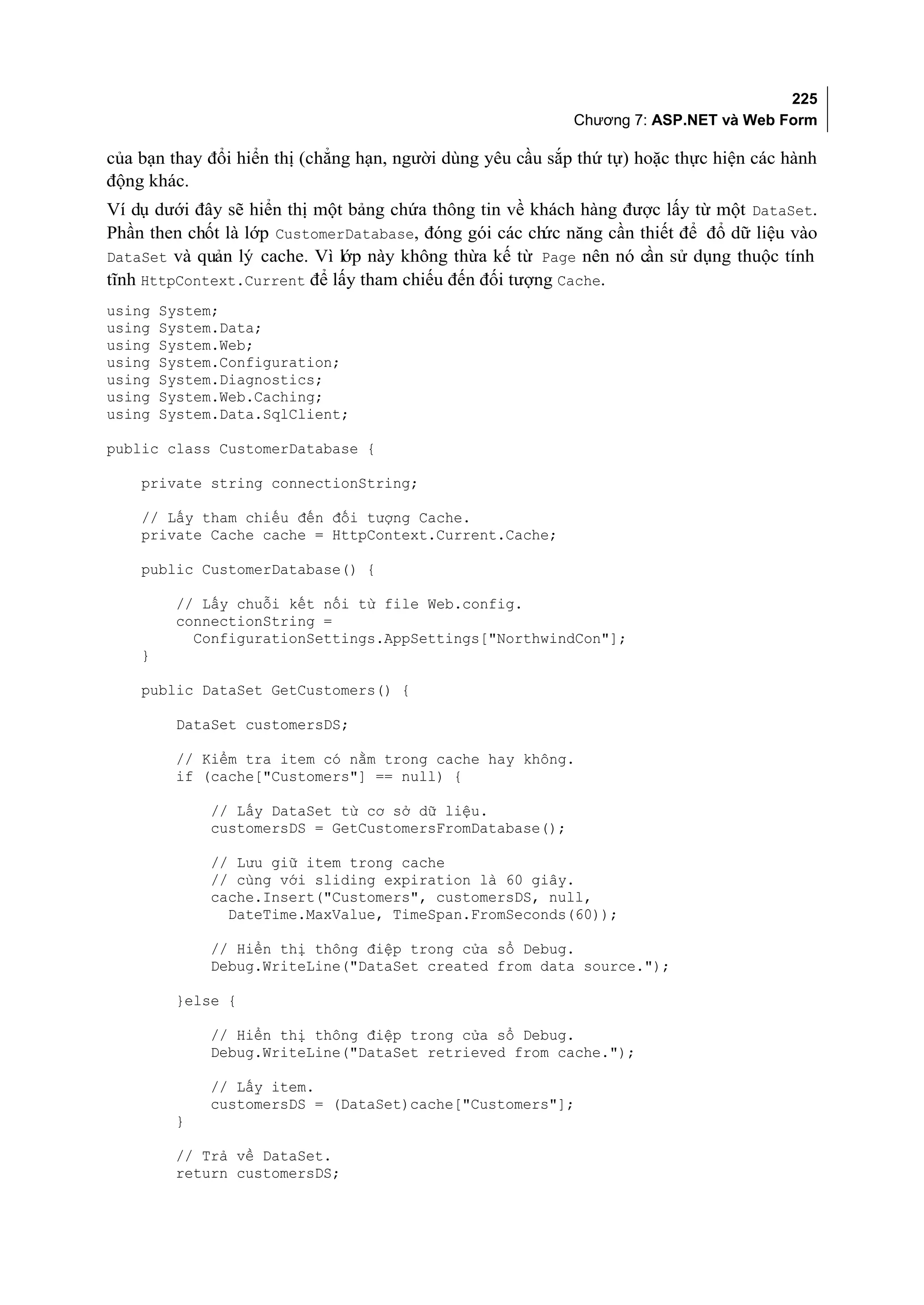 225
                                                            Chương 7: ASP.NET và Web Form

của bạn thay đổi hiển thị (chẳng hạn, người dùng yêu cầu sắp thứ tự) hoặc thực hiện các hành
động khác.
Ví dụ dưới đây sẽ hiển thị một bảng chứa thông tin về khách hàng được lấy từ một DataSet.
Phần then chốt là lớp CustomerDatabase, đóng gói các ch năng cần thiết để đổ dữ liệu vào
                                                       ức
DataSet và quản lý cache. Vì lớp này không thừa kế từ Page nên nó cần sử dụng thuộc tính
tĩnh HttpContext.Current để lấy tham chiếu đến đối tượng Cache.
using   System;
using   System.Data;
using   System.Web;
using   System.Configuration;
using   System.Diagnostics;
using   System.Web.Caching;
using   System.Data.SqlClient;

public class CustomerDatabase {

    private string connectionString;

    // Lấy tham chiếu đến đối tượng Cache.
    private Cache cache = HttpContext.Current.Cache;

    public CustomerDatabase() {

         // Lấy chuỗi kết nối từ file Web.config.
         connectionString =
           ConfigurationSettings.AppSettings["NorthwindCon"];
    }

    public DataSet GetCustomers() {

         DataSet customersDS;

         // Kiểm tra item có nằm trong cache hay không.
         if (cache["Customers"] == null) {

             // Lấy DataSet từ cơ sở dữ liệu.
             customersDS = GetCustomersFromDatabase();

             // Lưu giữ item trong cache
             // cùng với sliding expiration là 60 giây.
             cache.Insert("Customers", customersDS, null,
               DateTime.MaxValue, TimeSpan.FromSeconds(60));

             // Hiển thị thông điệp trong cửa sổ Debug.
             Debug.WriteLine("DataSet created from data source.");

         }else {

             // Hiển thị thông điệp trong cửa sổ Debug.
             Debug.WriteLine("DataSet retrieved from cache.");

             // Lấy item.
             customersDS = (DataSet)cache["Customers"];
         }

         // Trả về DataSet.
         return customersDS;
 