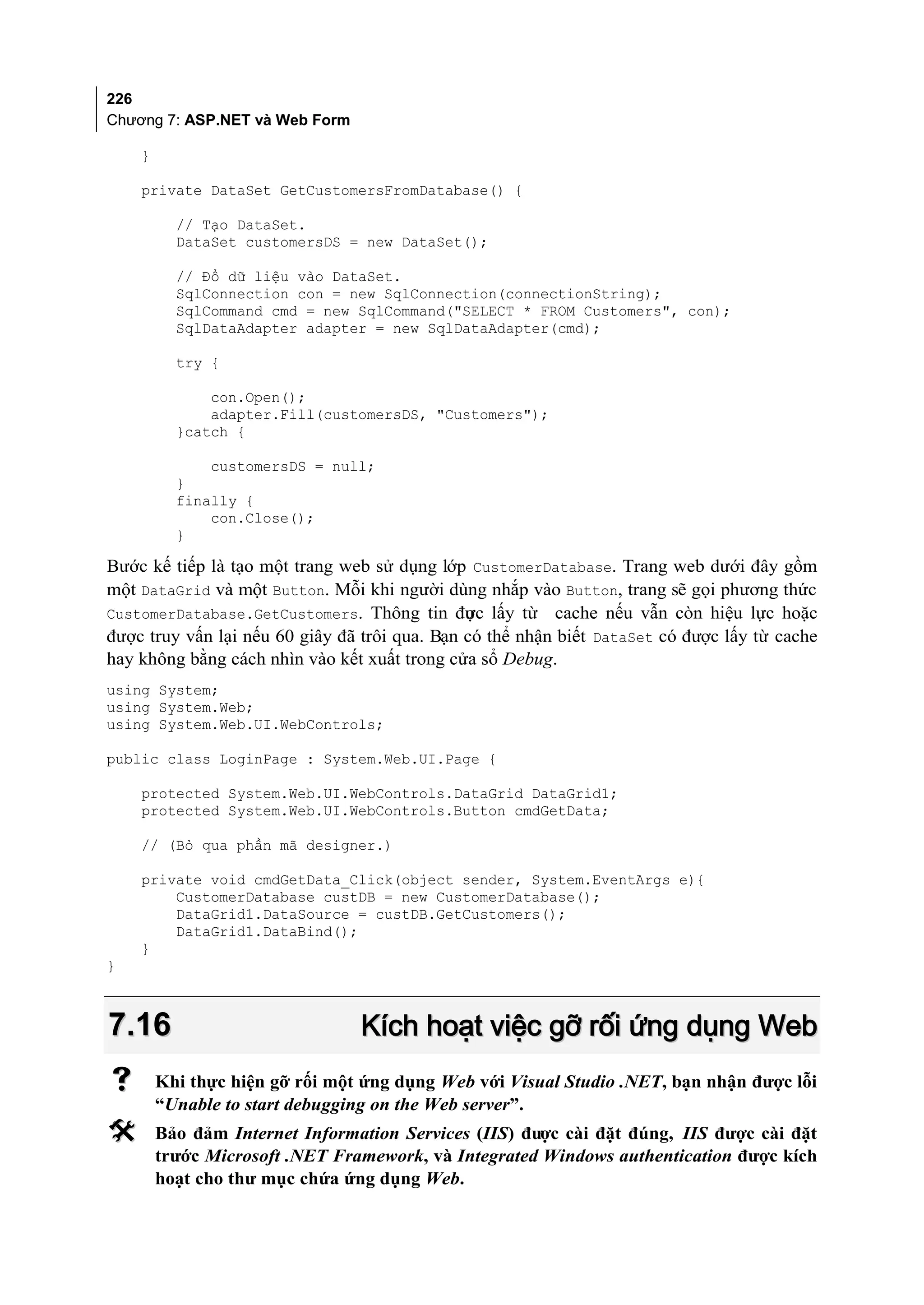 226
Chương 7: ASP.NET và Web Form

    }

    private DataSet GetCustomersFromDatabase() {

          // Tạo DataSet.
          DataSet customersDS = new DataSet();

          // Đổ dữ liệu vào DataSet.
          SqlConnection con = new SqlConnection(connectionString);
          SqlCommand cmd = new SqlCommand("SELECT * FROM Customers", con);
          SqlDataAdapter adapter = new SqlDataAdapter(cmd);

          try {

              con.Open();
              adapter.Fill(customersDS, "Customers");
          }catch {

              customersDS = null;
          }
          finally {
              con.Close();
          }

Bước kế tiếp là tạo một trang web sử dụng lớp CustomerDatabase. Trang web dưới đây gồm
một DataGrid và một Button. Mỗi khi người dùng nhắp vào Button, trang sẽ gọi phương thức
CustomerDatabase.GetCustomers. Thông tin đưc lấy từ cache nếu vẫn còn hiệu lực hoặc
                                               ợ
được truy vấn lại nếu 60 giây đã trôi qua. Bạn có thể nhận biết DataSet có được lấy từ cache
hay không bằng cách nhìn vào kết xuất trong cửa sổ Debug.
using System;
using System.Web;
using System.Web.UI.WebControls;

public class LoginPage : System.Web.UI.Page {

    protected System.Web.UI.WebControls.DataGrid DataGrid1;
    protected System.Web.UI.WebControls.Button cmdGetData;

    // (Bỏ qua phần mã designer.)

    private void cmdGetData_Click(object sender, System.EventArgs e){
        CustomerDatabase custDB = new CustomerDatabase();
        DataGrid1.DataSource = custDB.GetCustomers();
        DataGrid1.DataBind();
    }
}



7.16                            Kích hoạt việc gỡ rối ứng dụng Web
       Khi thực hiện gỡ rối một ứng dụng Web với Visual Studio .NET, bạn nhận được lỗi
        “Unable to start debugging on the Web server”.
       Bảo đảm Internet Information Services (IIS) được cài đặt đúng, IIS được cài đặt
        trước Microsoft .NET Framework, và Integrated Windows authentication được kích
        hoạt cho thư mục chứa ứng dụng Web.
 