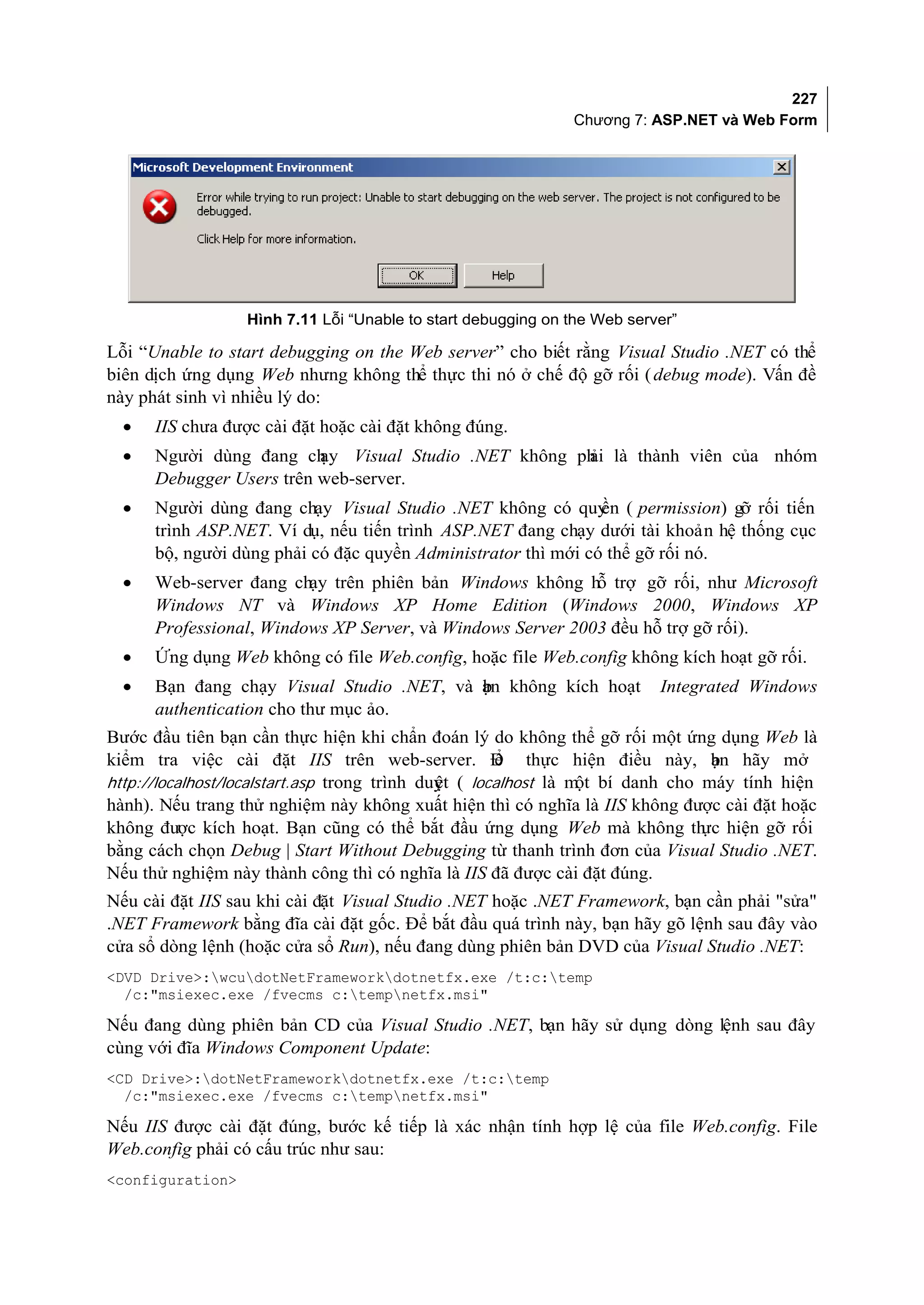 227
                                                              Chương 7: ASP.NET và Web Form




                  Hình 7.11 Lỗi “Unable to start debugging on the Web server”

Lỗi “Unable to start debugging on the Web server” cho biết rằng Visual Studio .NET có thể
biên dịch ứng dụng Web nhưng không thể thực thi nó ở chế độ gỡ rối ( debug mode). Vấn đề
này phát sinh vì nhiều lý do:
  •   IIS chưa được cài đặt hoặc cài đặt không đúng.
  •   Người dùng đang ch  ạy Visual Studio .NET không ph là thành viên của nhóm
                                                       ải
      Debugger Users trên web-server.
  •   Người dùng đang chạy Visual Studio .NET không có quy ( permission) gỡ rối tiến
                                                               ền
      trình ASP.NET. Ví dụ, nếu tiến trình ASP.NET đang chạy dưới tài khoản hệ thống cục
      bộ, người dùng phải có đặc quyền Administrator thì mới có thể gỡ rối nó.
  •   Web-server đang chạy trên phiên bản Windows không hỗ trợ gỡ rối, như Microsoft
      Windows NT và Windows XP Home Edition (Windows 2000, Windows XP
      Professional, Windows XP Server, và Windows Server 2003 đều hỗ trợ gỡ rối).
  •   Ứng dụng Web không có file Web.config, hoặc file Web.config không kích hoạt gỡ rối.
  •   Bạn đang chạy Visual Studio .NET, và ạn không kích hoạt
                                           b                              Integrated Windows
      authentication cho thư mục ảo.
Bước đầu tiên bạn cần thực hiện khi chẩn đoán lý do không thể gỡ rối một ứng dụng Web là
kiểm tra việc cài đặt IIS trên web-server. Đ thực hiện điều này, bn hãy mở
                                                      ể                        ạ
http://localhost/localstart.asp trong trình duyt ( localhost là m bí danh cho máy tính hiện
                                              ệ                  ột
hành). Nếu trang thử nghiệm này không xuất hiện thì có nghĩa là IIS không được cài đặt hoặc
không được kích hoạt. Bạn cũng có thể bắt đầu ứng dụng Web mà không th hiện gỡ rối
                                                                              ực
bằng cách chọn Debug | Start Without Debugging từ thanh trình đơn của Visual Studio .NET.
Nếu thử nghiệm này thành công thì có nghĩa là IIS đã được cài đặt đúng.
Nếu cài đặt IIS sau khi cài đặt Visual Studio .NET hoặc .NET Framework, bạn cần phải "sửa"
.NET Framework bằng đĩa cài đặt gốc. Để bắt đầu quá trình này, bạn hãy gõ lệnh sau đây vào
cửa sổ dòng lệnh (hoặc cửa sổ Run), nếu đang dùng phiên bản DVD của Visual Studio .NET:
<DVD Drive>:wcudotNetFrameworkdotnetfx.exe /t:c:temp
  /c:"msiexec.exe /fvecms c:tempnetfx.msi"

Nếu đang dùng phiên bản CD của Visual Studio .NET, bạn hãy sử dụng dòng lệnh sau đây
cùng với đĩa Windows Component Update:
<CD Drive>:dotNetFrameworkdotnetfx.exe /t:c:temp
  /c:"msiexec.exe /fvecms c:tempnetfx.msi"

Nếu IIS được cài đặt đúng, bước kế tiếp là xác nhận tính hợp lệ của file Web.config. File
Web.config phải có cấu trúc như sau:
<configuration>
 