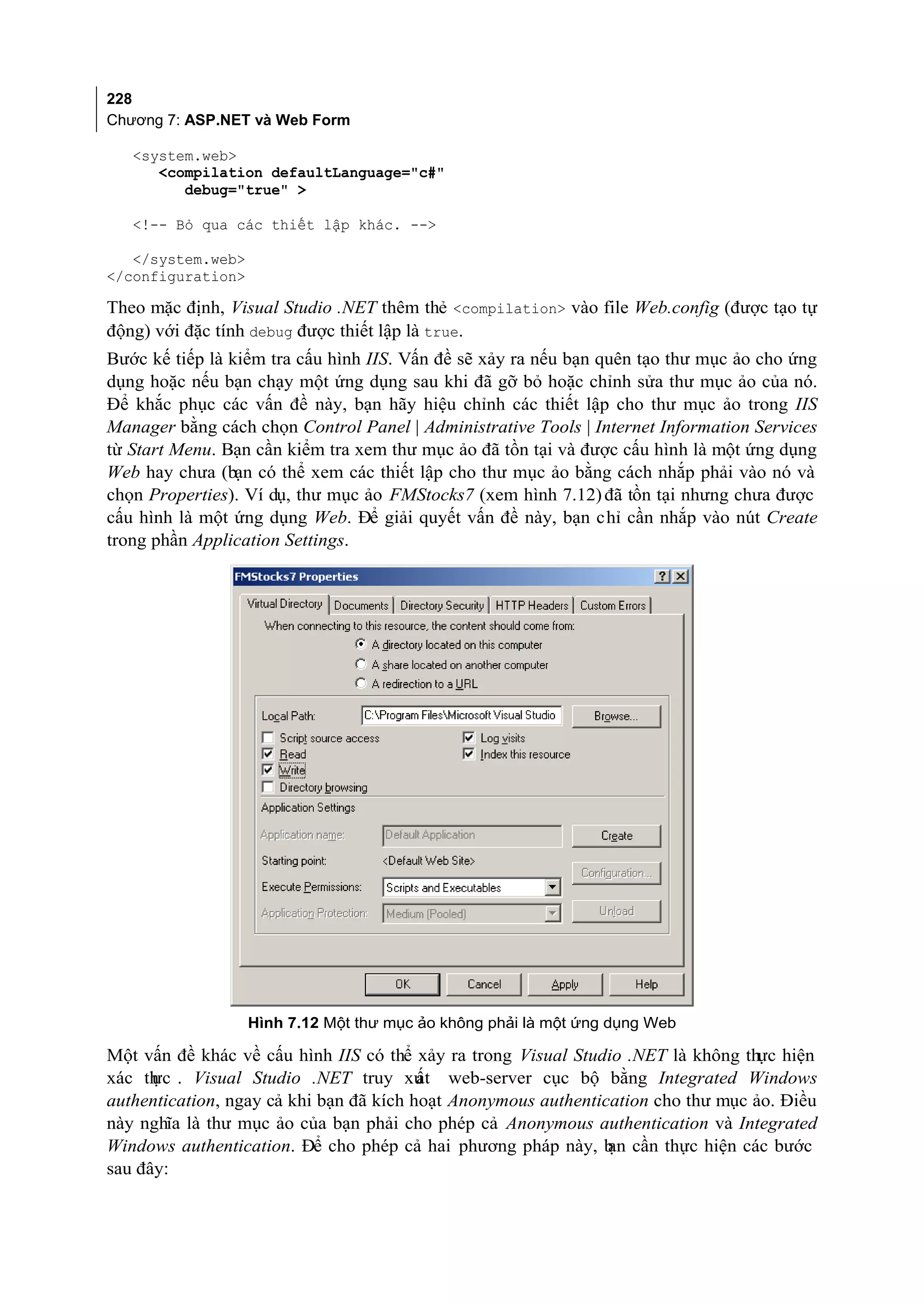 228
Chương 7: ASP.NET và Web Form

   <system.web>
      <compilation defaultLanguage="c#"
         debug="true" >

   <!-- Bỏ qua các thiết lập khác. -->

   </system.web>
</configuration>

Theo mặc định, Visual Studio .NET thêm thẻ <compilation> vào file Web.config (được tạo tự
động) với đặc tính debug được thiết lập là true.
Bước kế tiếp là kiểm tra cấu hình IIS. Vấn đề sẽ xảy ra nếu bạn quên tạo thư mục ảo cho ứng
dụng hoặc nếu bạn chạy một ứng dụng sau khi đã gỡ bỏ hoặc chỉnh sửa thư mục ảo của nó.
Để khắc phục các vấn đề này, bạn hãy hiệu chỉnh các thiết lập cho thư mục ảo trong IIS
Manager bằng cách chọn Control Panel | Administrative Tools | Internet Information Services
từ Start Menu. Bạn cần kiểm tra xem thư mục ảo đã tồn tại và được cấu hình là một ứng dụng
Web hay chưa (bạn có thể xem các thiết lập cho thư mục ảo bằng cách nhắp phải vào nó và
chọn Properties). Ví dụ, thư mục ảo FMStocks7 (xem hình 7.12) đã tồn tại nhưng chưa được
cấu hình là một ứng dụng Web. Để giải quyết vấn đề này, bạn chỉ cần nhắp vào nút Create
trong phần Application Settings.




                   Hình 7.12 Một thư mục ảo không phải là một ứng dụng Web

Một vấn đề khác về cấu hình IIS có thể xảy ra trong Visual Studio .NET là không thực hiện
xác th . Visual Studio .NET truy xu web-server cục bộ bằng Integrated Windows
      ực                                 ất
authentication, ngay cả khi bạn đã kích hoạt Anonymous authentication cho thư mục ảo. Điều
này nghĩa là thư mục ảo của bạn phải cho phép cả Anonymous authentication và Integrated
Windows authentication. Để cho phép cả hai phương pháp này, b cần thực hiện các bước
                                                                ạn
sau đây:
 