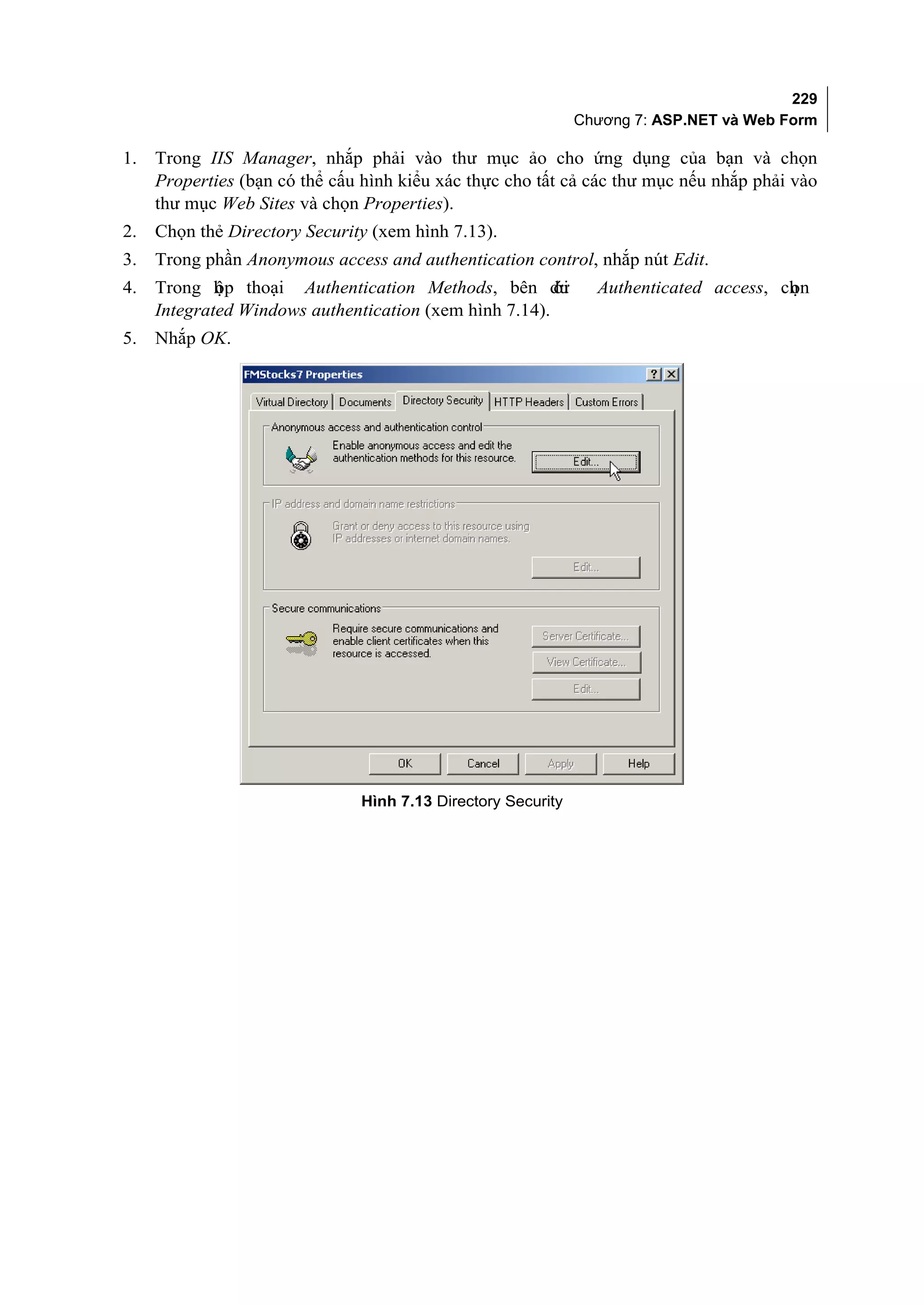 229
                                                              Chương 7: ASP.NET và Web Form

1.   Trong IIS Manager, nhắp phải vào thư mục ảo cho ứng dụng của bạn và chọn
     Properties (bạn có thể cấu hình kiểu xác thực cho tất cả các thư mục nếu nhắp phải vào
     thư mục Web Sites và chọn Properties).
2.   Chọn thẻ Directory Security (xem hình 7.13).
3.   Trong phần Anonymous access and authentication control, nhắp nút Edit.
4.   Trong h p thoại Authentication Methods, bên dư
             ộ                                          ới      Authenticated access, ch n
                                                                                       ọ
     Integrated Windows authentication (xem hình 7.14).
5.   Nhắp OK.




                               Hình 7.13 Directory Security
 