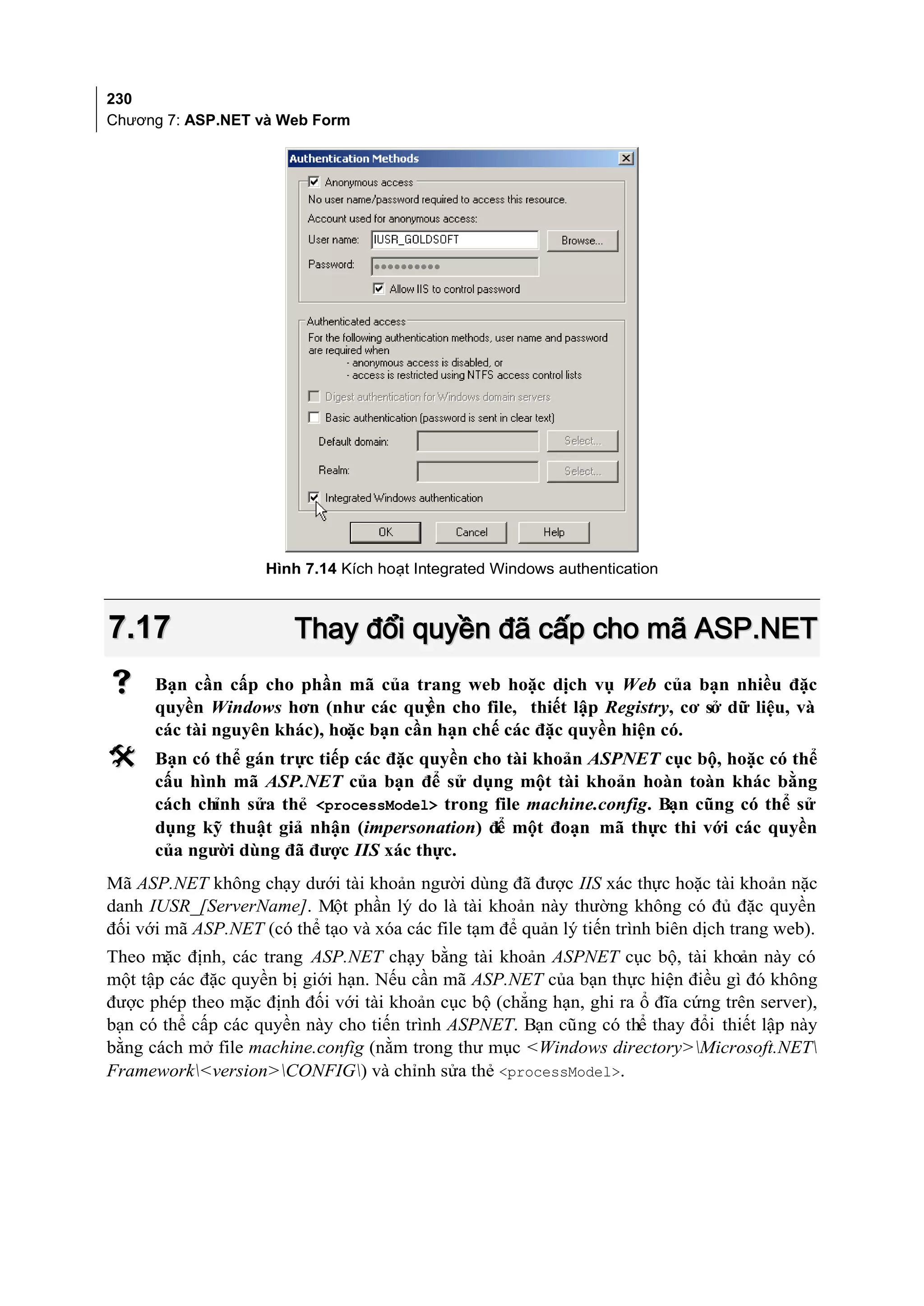 230
Chương 7: ASP.NET và Web Form




                     Hình 7.14 Kích hoạt Integrated Windows authentication



7.17                    Thay đổi quyền đã cấp cho mã ASP.NET
     Bạn cần cấp cho phần mã của trang web hoặc dịch vụ Web của bạn nhiều đặc
      quyền Windows hơn (như các quy cho file, thiết lập Registry, cơ sở dữ liệu, và
                                       ền
      các tài nguyên khác), hoặc bạn cần hạn chế các đặc quyền hiện có.
     Bạn có thể gán trực tiếp các đặc quyền cho tài khoản ASPNET cục bộ, hoặc có thể
      cấu hình mã ASP.NET của bạn để sử dụng một tài khoản hoàn toàn khác bằng
      cách chỉnh sửa thẻ <processModel> trong file machine.config. Bạn cũng có thể sử
      dụng kỹ thuật giả nhận (impersonation) để một đoạn mã thực thi với các quyền
      của người dùng đã được IIS xác thực.
Mã ASP.NET không chạy dưới tài khoản người dùng đã được IIS xác thực hoặc tài khoản nặc
danh IUSR_[ServerName]. Một phần lý do là tài khoản này thường không có đủ đặc quyền
đối với mã ASP.NET (có thể tạo và xóa các file tạm để quản lý tiến trình biên dịch trang web).
Theo mặc định, các trang ASP.NET chạy bằng tài khoản ASPNET cục bộ, tài khoản này có
một tập các đặc quyền bị giới hạn. Nếu cần mã ASP.NET của bạn thực hiện điều gì đó không
được phép theo mặc định đối với tài khoản cục bộ (chẳng hạn, ghi ra ổ đĩa cứng trên server),
bạn có thể cấp các quyền này cho tiến trình ASPNET. Bạn cũng có thể thay đổi thiết lập này
bằng cách mở file machine.config (nằm trong thư mục <Windows directory>Microsoft.NET
Framework<version>CONFIG) và chỉnh sửa thẻ <processModel>.
 