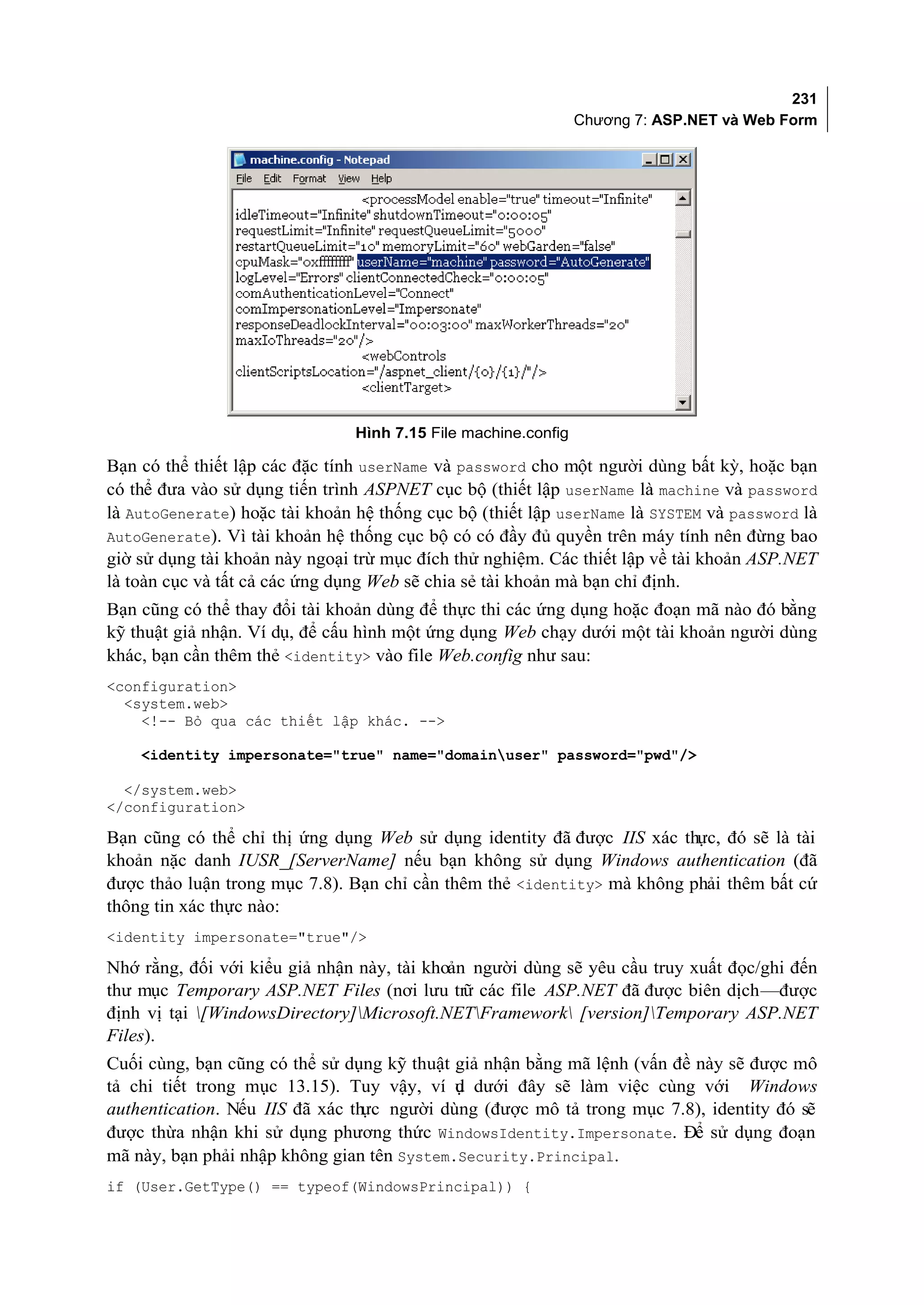 231
                                                                Chương 7: ASP.NET và Web Form




                                Hình 7.15 File machine.config

Bạn có thể thiết lập các đặc tính userName và password cho một người dùng bất kỳ, hoặc bạn
có thể đưa vào sử dụng tiến trình ASPNET cục bộ (thiết lập userName là machine và password
là AutoGenerate) hoặc tài khoản hệ thống cục bộ (thiết lập userName là SYSTEM và password là
AutoGenerate). Vì tài khoản hệ thống cục bộ có có đầy đủ quyền trên máy tính nên đừng bao
giờ sử dụng tài khoản này ngoại trừ mục đích thử nghiệm. Các thiết lập về tài khoản ASP.NET
là toàn cục và tất cả các ứng dụng Web sẽ chia sẻ tài khoản mà bạn chỉ định.
Bạn cũng có thể thay đổi tài khoản dùng để thực thi các ứng dụng hoặc đoạn mã nào đó bằng
kỹ thuật giả nhận. Ví dụ, để cấu hình một ứng dụng Web chạy dưới một tài khoản người dùng
khác, bạn cần thêm thẻ <identity> vào file Web.config như sau:
<configuration>
  <system.web>
    <!-- Bỏ qua các thiết lập khác. -->

    <identity impersonate="true" name="domainuser" password="pwd"/>

  </system.web>
</configuration>

Bạn cũng có thể chỉ thị ứng dụng Web sử dụng identity đã được IIS xác thực, đó sẽ là tài
khoản nặc danh IUSR_[ServerName] nếu bạn không sử dụng Windows authentication (đã
được thảo luận trong mục 7.8). Bạn chỉ cần thêm thẻ <identity> mà không phải thêm bất cứ
thông tin xác thực nào:
<identity impersonate="true"/>

Nhớ rằng, đối với kiểu giả nhận này, tài khoản người dùng sẽ yêu cầu truy xuất đọc/ghi đến
thư mục Temporary ASP.NET Files (nơi lưu trữ các file ASP.NET đã được biên dịch—được
định vị tại [WindowsDirectory]Microsoft.NETFramework [version]Temporary ASP.NET
Files).
Cuối cùng, bạn cũng có thể sử dụng kỹ thuật giả nhận bằng mã lệnh (vấn đề này sẽ được mô
tả chi tiết trong mục 13.15). Tuy vậy, ví ụ dưới đây sẽ làm việc cùng với Windows
                                            d
authentication. Nếu IIS đã xác th người dùng (được mô tả trong mục 7.8), identity đó sẽ
                                 ực
được thừa nhận khi sử dụng phương thức WindowsIdentity.Impersonate. Để sử dụng đoạn
mã này, bạn phải nhập không gian tên System.Security.Principal.
if (User.GetType() == typeof(WindowsPrincipal)) {
 