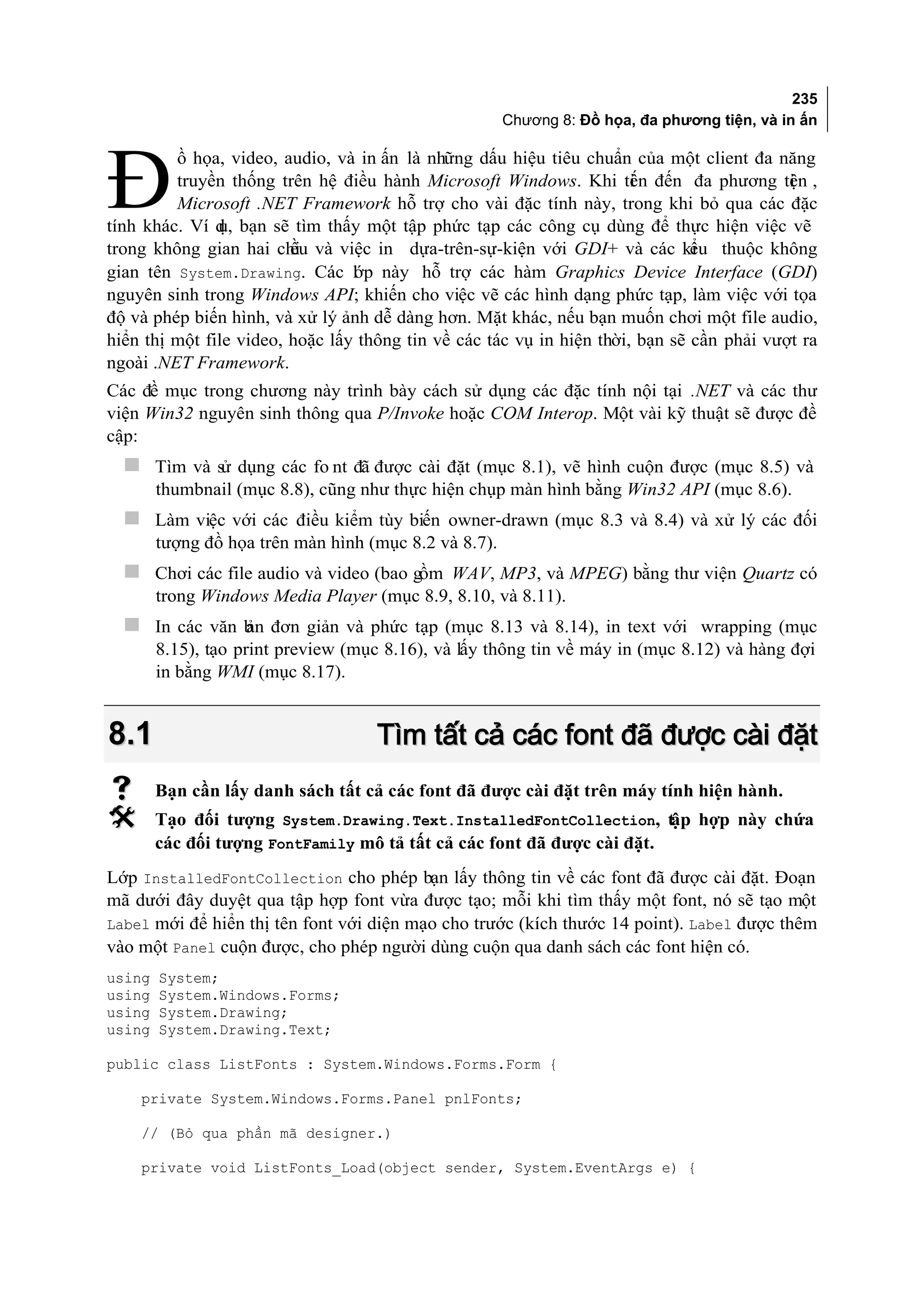235
                                                       Chương 8: Đồ họa, đa phương tiện, và in ấn




Đ
         ồ họa, video, audio, và in ấn là những dấu hiệu tiêu chuẩn của một client đa năng
         truyền thống trên hệ điều hành Microsoft Windows. Khi ti n đến đa phương ti n ,
                                                                       ế                   ệ
         Microsoft .NET Framework hỗ trợ cho vài đặc tính này, trong khi bỏ qua các đặc
tính khác. Ví d bạn sẽ tìm thấy một tập phức tạp các công cụ dùng để thực hiện việc vẽ
               ụ,
trong không gian hai chi và việc in dựa-trên-sự-kiện với GDI+ và các ki thuộc không
                         ều                                                    ểu
gian tên System.Drawing. Các l p này hỗ trợ các hàm Graphics Device Interface (GDI)
                                 ớ
nguyên sinh trong Windows API; khiến cho việc vẽ các hình dạng phức tạp, làm việc với tọa
độ và phép biến hình, và xử lý ảnh dễ dàng hơn. Mặt khác, nếu bạn muốn chơi một file audio,
hiển thị một file video, hoặc lấy thông tin về các tác vụ in hiện thời, bạn sẽ cần phải vượt ra
ngoài .NET Framework.
Các đề mục trong chương này trình bày cách sử dụng các đặc tính nội tại .NET và các thư
viện Win32 nguyên sinh thông qua P/Invoke hoặc COM Interop. Một vài kỹ thuật sẽ được đề
cập:
   Tìm và sử dụng các fo nt đã được cài đặt (mục 8.1), vẽ hình cuộn được (mục 8.5) và
        thumbnail (mục 8.8), cũng như thực hiện chụp màn hình bằng Win32 API (mục 8.6).
   Làm việc với các điều kiểm tùy biến owner-drawn (mục 8.3 và 8.4) và xử lý các đối
        tượng đồ họa trên màn hình (mục 8.2 và 8.7).
   Chơi các file audio và video (bao gồm WAV, MP3, và MPEG) bằng thư viện Quartz có
        trong Windows Media Player (mục 8.9, 8.10, và 8.11).
   In các văn b đơn giản và phức tạp (mục 8.13 và 8.14), in text với wrapping (mục
               ản
        8.15), tạo print preview (mục 8.16), và lấy thông tin về máy in (mục 8.12) và hàng đợi
        in bằng WMI (mục 8.17).


8.1                                 Tìm tất cả các font đã được cài đặt
       Bạn cần lấy danh sách tất cả các font đã được cài đặt trên máy tính hiện hành.
       Tạo đối tượng System.Drawing.Text.InstalledFontCollection, tập hợp này chứa
        các đối tượng FontFamily mô tả tất cả các font đã được cài đặt.
Lớp InstalledFontCollection cho phép bạn lấy thông tin về các font đã được cài đặt. Đoạn
mã dưới đây duyệt qua tập hợp font vừa được tạo; mỗi khi tìm thấy một font, nó sẽ tạo một
Label mới để hiển thị tên font với diện mạo cho trước (kích thước 14 point). Label được thêm
vào một Panel cuộn được, cho phép người dùng cuộn qua danh sách các font hiện có.
using   System;
using   System.Windows.Forms;
using   System.Drawing;
using   System.Drawing.Text;

public class ListFonts : System.Windows.Forms.Form {

    private System.Windows.Forms.Panel pnlFonts;

    // (Bỏ qua phần mã designer.)

    private void ListFonts_Load(object sender, System.EventArgs e) {
 