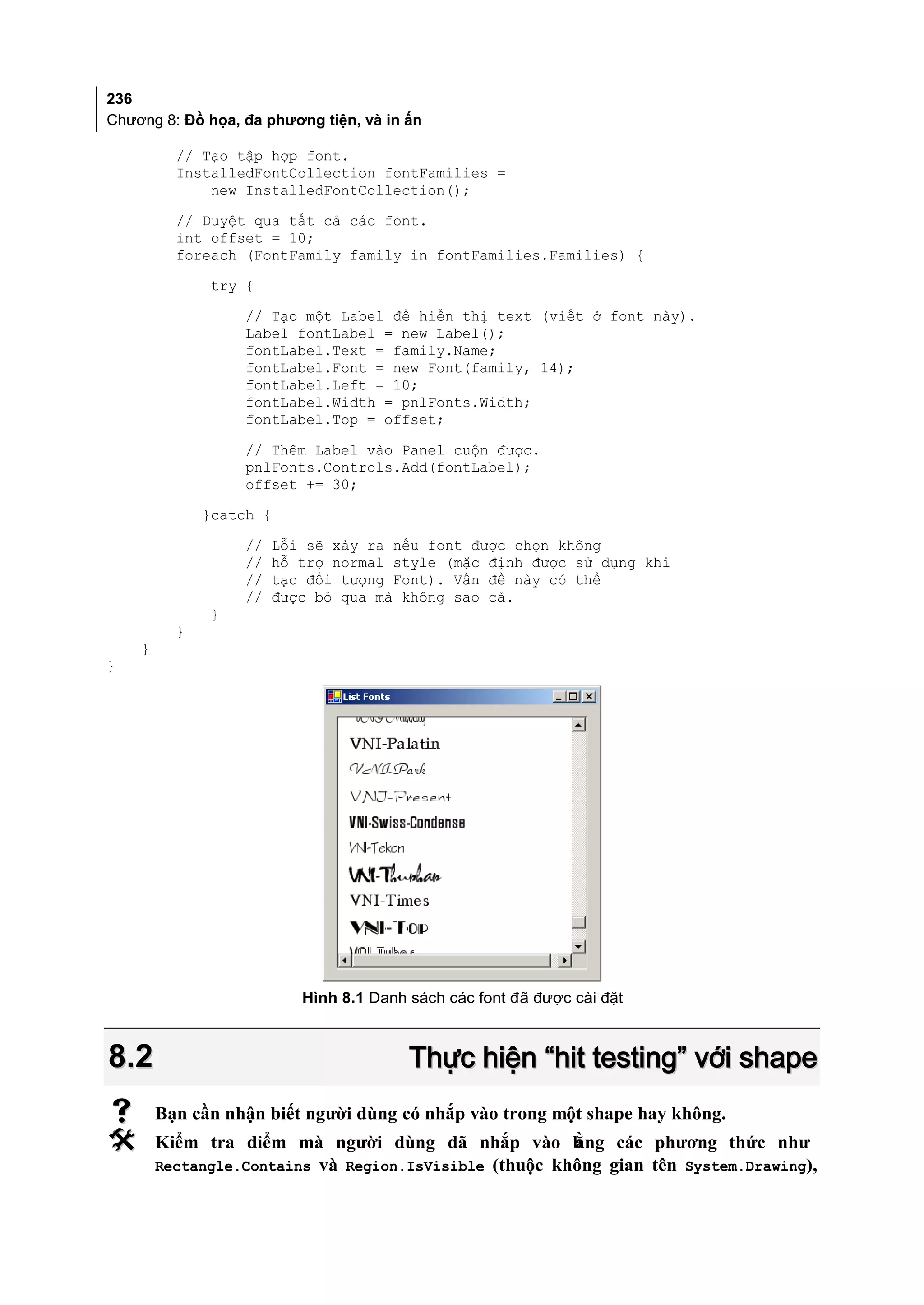 236
Chương 8: Đồ họa, đa phương tiện, và in ấn

          // Tạo tập hợp font.
          InstalledFontCollection fontFamilies =
              new InstalledFontCollection();
          // Duyệt qua tất cả các font.
          int offset = 10;
          foreach (FontFamily family in fontFamilies.Families) {
               try {
                   // Tạo một Label để hiển thị text (viết ở font này).
                   Label fontLabel = new Label();
                   fontLabel.Text = family.Name;
                   fontLabel.Font = new Font(family, 14);
                   fontLabel.Left = 10;
                   fontLabel.Width = pnlFonts.Width;
                   fontLabel.Top = offset;
                   // Thêm Label vào Panel cuộn được.
                   pnlFonts.Controls.Add(fontLabel);
                   offset += 30;
              }catch {
                  //   Lỗi sẽ xảy ra nếu font được chọn không
                  //   hỗ trợ normal style (mặc định được sử dụng khi
                  //   tạo đối tượng Font). Vấn đề này có thể
                  //   được bỏ qua mà không sao cả.
              }
          }
    }
}




                          Hình 8.1 Danh sách các font đã được cài đặt



8.2                                     Thực hiện “hit testing” với shape
       Bạn cần nhận biết người dùng có nhắp vào trong một shape hay không.
       Kiểm tra điểm mà người dùng đã nhắp vào b       ằng các phương thức như
        Rectangle.Contains và Region.IsVisible (thuộc không gian tên System.Drawing),
 