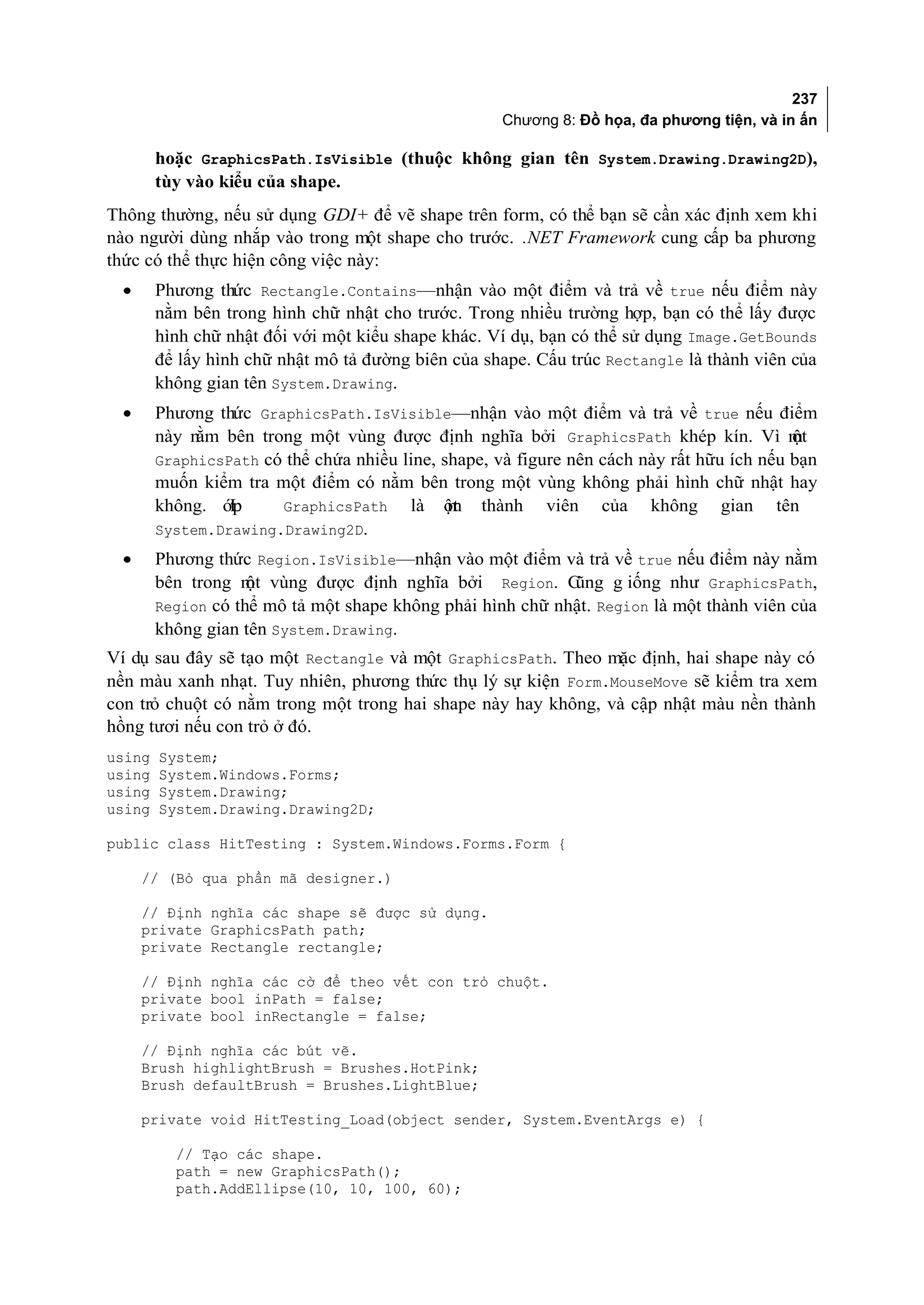 237
                                                     Chương 8: Đồ họa, đa phương tiện, và in ấn

        hoặc GraphicsPath.IsVisible (thuộc không gian tên System.Drawing.Drawing2D),
        tùy vào kiểu của shape.
Thông thường, nếu sử dụng GDI+ để vẽ shape trên form, có thể bạn sẽ cần xác định xem khi
nào người dùng nhắp vào trong một shape cho trước. .NET Framework cung cấp ba phương
thức có thể thực hiện công việc này:
 •      Phương thức Rectangle.Contains—nhận vào một điểm và trả về true nếu điểm này
        nằm bên trong hình chữ nhật cho trước. Trong nhiều trường hợp, bạn có thể lấy được
        hình chữ nhật đối với một kiểu shape khác. Ví dụ, bạn có thể sử dụng Image.GetBounds
        để lấy hình chữ nhật mô tả đường biên của shape. Cấu trúc Rectangle là thành viên của
        không gian tên System.Drawing.
 •      Phương thức GraphicsPath.IsVisible—nhận vào một điểm và trả về true nếu điểm
        này nằm bên trong một vùng được định nghĩa bởi GraphicsPath khép kín. Vì m         ột
        GraphicsPath có thể chứa nhiều line, shape, và figure nên cách này rất hữu ích nếu bạn
        muốn kiểm tra một điểm có nằm bên trong một vùng không phải hình chữ nhật hay
        không. ớpL     GraphicsPath     là ột thành viên của không gian tên
                                              m
        System.Drawing.Drawing2D.
 •      Phương thức Region.IsVisible—nhận vào một điểm và trả về true nếu điểm này nằm
        bên trong m vùng được định nghĩa bởi Region. C
                    ột                                      ũng g iống như GraphicsPath,
        Region có thể mô tả một shape không phải hình chữ nhật. Region là một thành viên của
        không gian tên System.Drawing.
Ví dụ sau đây sẽ tạo một Rectangle và một GraphicsPath. Theo mặc định, hai shape này có
nền màu xanh nhạt. Tuy nhiên, phương thức thụ lý sự kiện Form.MouseMove sẽ kiểm tra xem
con trỏ chuột có nằm trong một trong hai shape này hay không, và cập nhật màu nền thành
hồng tươi nếu con trỏ ở đó.
using   System;
using   System.Windows.Forms;
using   System.Drawing;
using   System.Drawing.Drawing2D;

public class HitTesting : System.Windows.Forms.Form {

     // (Bỏ qua phần mã designer.)

     // Định nghĩa các shape sẽ được sử dụng.
     private GraphicsPath path;
     private Rectangle rectangle;

     // Định nghĩa các cờ để theo vết con trỏ chuột.
     private bool inPath = false;
     private bool inRectangle = false;

     // Định nghĩa các bút vẽ.
     Brush highlightBrush = Brushes.HotPink;
     Brush defaultBrush = Brushes.LightBlue;

     private void HitTesting_Load(object sender, System.EventArgs e) {

          // Tạo các shape.
          path = new GraphicsPath();
          path.AddEllipse(10, 10, 100, 60);
 
