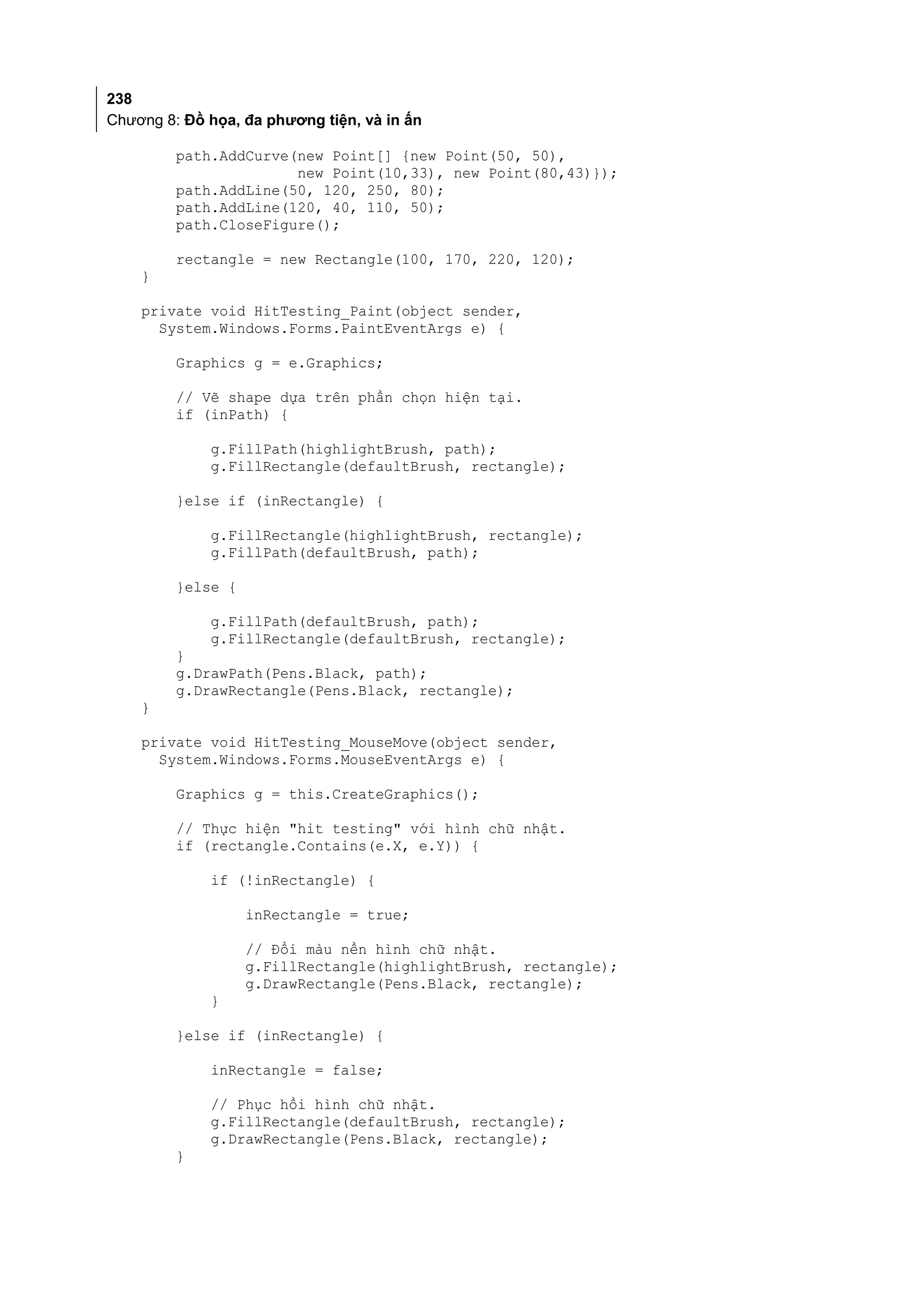 238
Chương 8: Đồ họa, đa phương tiện, và in ấn

         path.AddCurve(new Point[] {new Point(50, 50),
                       new Point(10,33), new Point(80,43)});
         path.AddLine(50, 120, 250, 80);
         path.AddLine(120, 40, 110, 50);
         path.CloseFigure();

         rectangle = new Rectangle(100, 170, 220, 120);
    }

    private void HitTesting_Paint(object sender,
      System.Windows.Forms.PaintEventArgs e) {

         Graphics g = e.Graphics;

         // Vẽ shape dựa trên phần chọn hiện tại.
         if (inPath) {

             g.FillPath(highlightBrush, path);
             g.FillRectangle(defaultBrush, rectangle);

         }else if (inRectangle) {

             g.FillRectangle(highlightBrush, rectangle);
             g.FillPath(defaultBrush, path);

         }else {

             g.FillPath(defaultBrush, path);
             g.FillRectangle(defaultBrush, rectangle);
         }
         g.DrawPath(Pens.Black, path);
         g.DrawRectangle(Pens.Black, rectangle);
    }

    private void HitTesting_MouseMove(object sender,
      System.Windows.Forms.MouseEventArgs e) {

         Graphics g = this.CreateGraphics();

         // Thực hiện "hit testing" với hình chữ nhật.
         if (rectangle.Contains(e.X, e.Y)) {

             if (!inRectangle) {

                   inRectangle = true;

                   // Đổi màu nền hình chữ nhật.
                   g.FillRectangle(highlightBrush, rectangle);
                   g.DrawRectangle(Pens.Black, rectangle);
             }

         }else if (inRectangle) {

             inRectangle = false;

             // Phục hồi hình chữ nhật.
             g.FillRectangle(defaultBrush, rectangle);
             g.DrawRectangle(Pens.Black, rectangle);
         }
 