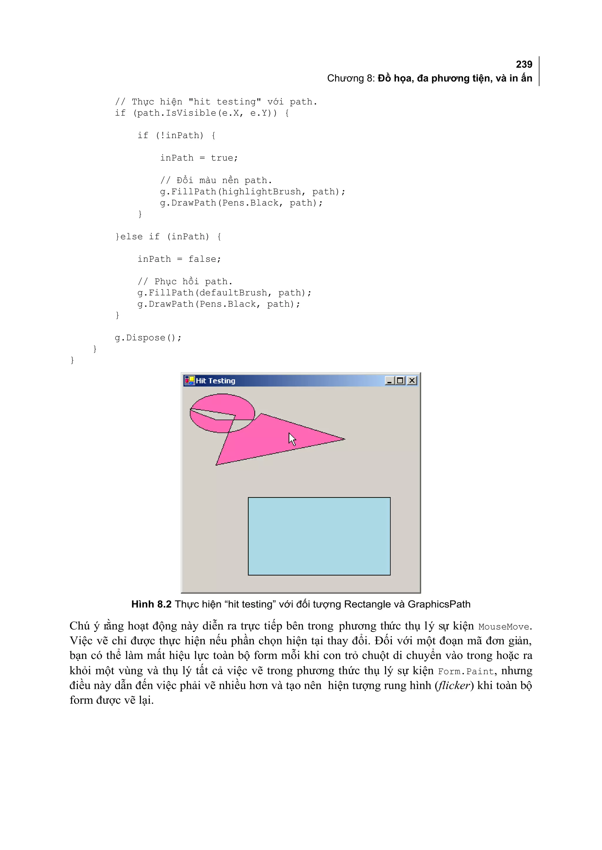 239
                                                      Chương 8: Đồ họa, đa phương tiện, và in ấn

         // Thực hiện "hit testing" với path.
         if (path.IsVisible(e.X, e.Y)) {

              if (!inPath) {

                   inPath = true;

                   // Đổi màu nền path.
                   g.FillPath(highlightBrush, path);
                   g.DrawPath(Pens.Black, path);
              }

         }else if (inPath) {

              inPath = false;

              // Phục hồi path.
              g.FillPath(defaultBrush, path);
              g.DrawPath(Pens.Black, path);
         }

         g.Dispose();
    }
}




             Hình 8.2 Thực hiện “hit testing” với đối tượng Rectangle và GraphicsPath

Chú ý rằng hoạt động này diễn ra trực tiếp bên trong phương thức thụ lý sự kiện MouseMove.
Việc vẽ chỉ được thực hiện nếu phần chọn hiện tại thay đổi. Đối với một đoạn mã đơn giản,
bạn có thể làm mất hiệu lực toàn bộ form mỗi khi con trỏ chuột di chuyển vào trong hoặc ra
khỏi một vùng và thụ lý tất cả việc vẽ trong phương thức thụ lý sự kiện Form.Paint, nhưng
điều này dẫn đến việc phải vẽ nhiều hơn và tạo nên hiện tượng rung hình (flicker) khi toàn bộ
form được vẽ lại.
 