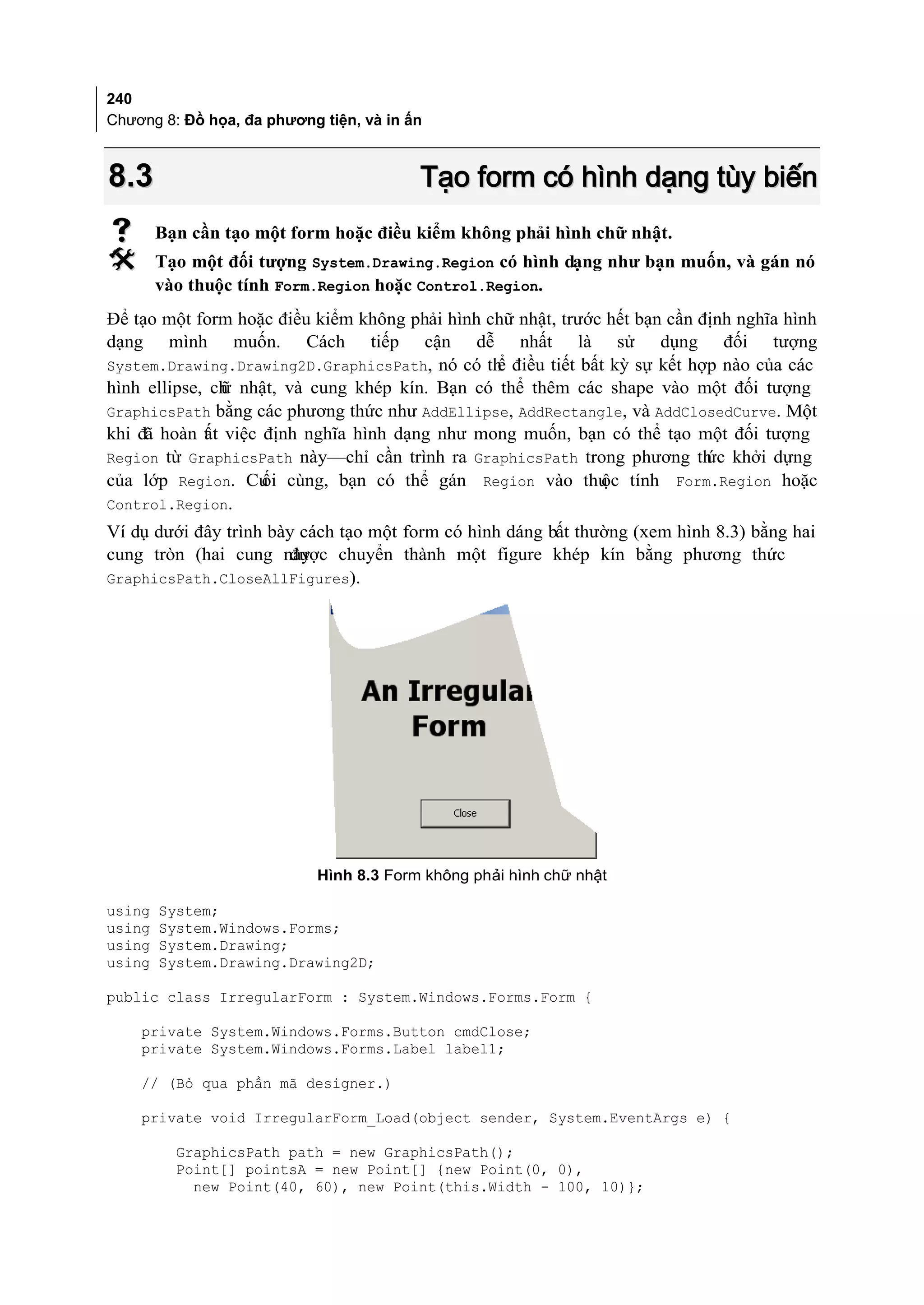 240
Chương 8: Đồ họa, đa phương tiện, và in ấn



8.3                                      Tạo form có hình dạng tùy biến
       Bạn cần tạo một form hoặc điều kiểm không phải hình chữ nhật.
       Tạo một đối tượng System.Drawing.Region có hình dạng như bạn muốn, và gán nó
        vào thuộc tính Form.Region hoặc Control.Region.
Để tạo một form hoặc điều kiểm không phải hình chữ nhật, trước hết bạn cần định nghĩa hình
dạng mình muốn. Cách tiếp cận dễ nhất là sử dụng đối tượng
System.Drawing.Drawing2D.GraphicsPath, nó có th điều tiết bất kỳ sự kết hợp nào của các
                                                ể
hình ellipse, ch nhật, và cung khép kín. Bạn có thể thêm các shape vào một đối tượng
               ữ
GraphicsPath bằng các phương thức như AddEllipse, AddRectangle, và AddClosedCurve. Một
khi đã hoàn t t việc định nghĩa hình dạng như mong muốn, bạn có thể tạo một đối tượng
             ấ
Region từ GraphicsPath này—chỉ cần trình ra GraphicsPath trong phương th khởi dựng
                                                                            ức
của lớp Region. Cu cùng, bạn có thể gán Region vào thu tính Form.Region hoặc
                     ối                                       ộc
Control.Region.
Ví dụ dưới đây trình bày cách tạo một form có hình dáng bất thường (xem hình 8.3) bằng hai
cung tròn (hai cung nàyđược chuyển thành một figure khép kín bằng phương thức
GraphicsPath.CloseAllFigures).




                            Hình 8.3 Form không phải hình chữ nhật

using   System;
using   System.Windows.Forms;
using   System.Drawing;
using   System.Drawing.Drawing2D;

public class IrregularForm : System.Windows.Forms.Form {

    private System.Windows.Forms.Button cmdClose;
    private System.Windows.Forms.Label label1;

    // (Bỏ qua phần mã designer.)

    private void IrregularForm_Load(object sender, System.EventArgs e) {

          GraphicsPath path = new GraphicsPath();
          Point[] pointsA = new Point[] {new Point(0, 0),
            new Point(40, 60), new Point(this.Width - 100, 10)};
 