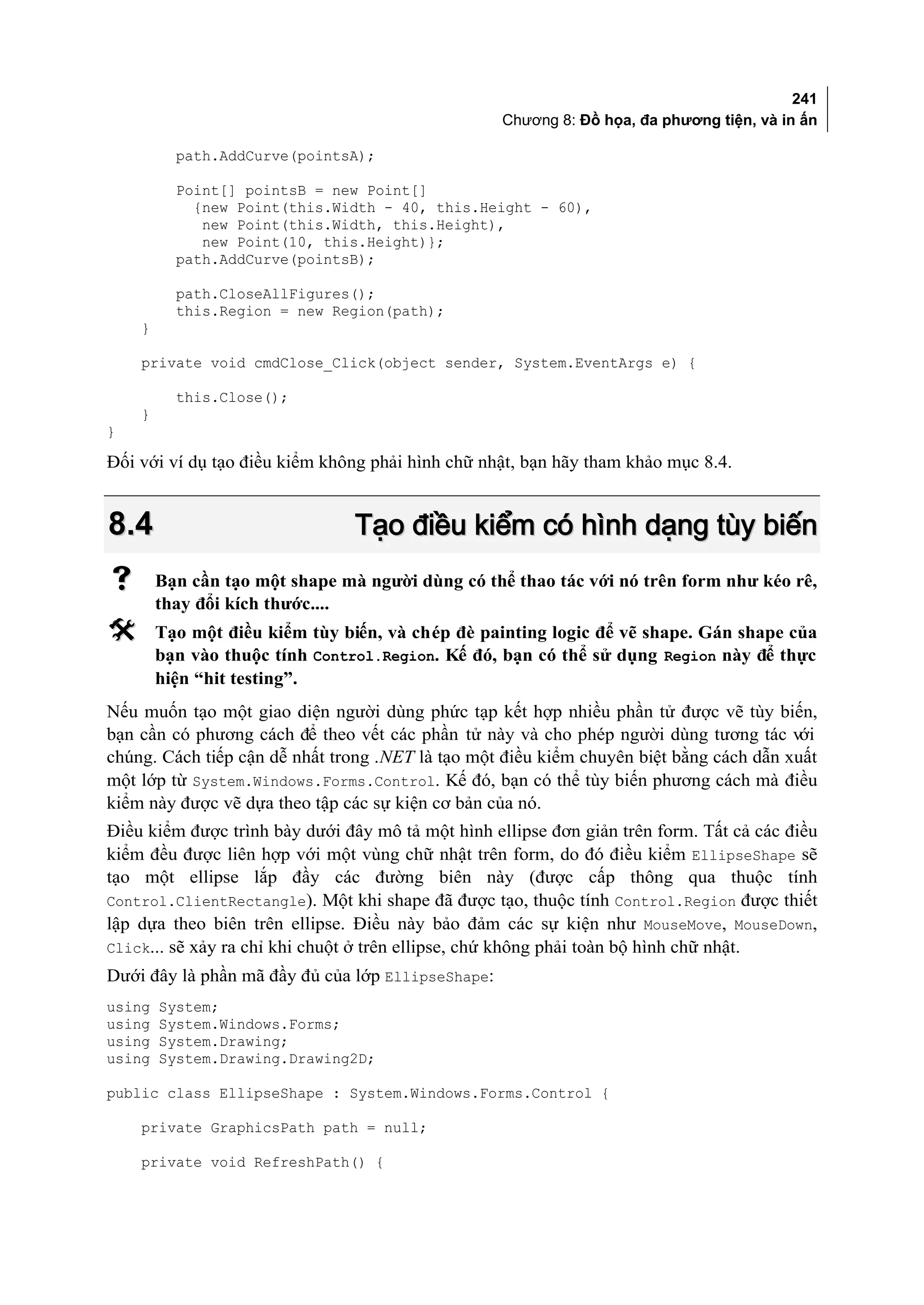 241
                                                   Chương 8: Đồ họa, đa phương tiện, và in ấn

          path.AddCurve(pointsA);

          Point[] pointsB = new Point[]
            {new Point(this.Width - 40, this.Height - 60),
             new Point(this.Width, this.Height),
             new Point(10, this.Height)};
          path.AddCurve(pointsB);

          path.CloseAllFigures();
          this.Region = new Region(path);
    }

    private void cmdClose_Click(object sender, System.EventArgs e) {

          this.Close();
    }
}

Đối với ví dụ tạo điều kiểm không phải hình chữ nhật, bạn hãy tham khảo mục 8.4.


8.4                             Tạo điều kiểm có hình dạng tùy biến
       Bạn cần tạo một shape mà người dùng có thể thao tác với nó trên form như kéo rê,
        thay đổi kích thước....
       Tạo một điều kiểm tùy biến, và chép đè painting logic để vẽ shape. Gán shape của
        bạn vào thuộc tính Control.Region. Kế đó, bạn có thể sử dụng Region này để thực
        hiện “hit testing”.
Nếu muốn tạo một giao diện người dùng phức tạp kết hợp nhiều phần tử được vẽ tùy biến,
bạn cần có phương cách để theo vết các phần tử này và cho phép người dùng tương tác với
chúng. Cách tiếp cận dễ nhất trong .NET là tạo một điều kiểm chuyên biệt bằng cách dẫn xuất
một lớp từ System.Windows.Forms.Control. Kế đó, bạn có thể tùy biến phương cách mà điều
kiểm này được vẽ dựa theo tập các sự kiện cơ bản của nó.
Điều kiểm được trình bày dưới đây mô tả một hình ellipse đơn giản trên form. Tất cả các điều
kiểm đều được liên hợp với một vùng chữ nhật trên form, do đó điều kiểm EllipseShape sẽ
tạo một ellipse lắp đầy các đường biên này (được cấp thông qua thuộc tính
Control.ClientRectangle). Một khi shape đã được tạo, thuộc tính Control.Region được thiết
lập dựa theo biên trên ellipse. Điều này bảo đảm các sự kiện như MouseMove, MouseDown,
Click... sẽ xảy ra chỉ khi chuột ở trên ellipse, chứ không phải toàn bộ hình chữ nhật.
Dưới đây là phần mã đầy đủ của lớp EllipseShape:
using   System;
using   System.Windows.Forms;
using   System.Drawing;
using   System.Drawing.Drawing2D;

public class EllipseShape : System.Windows.Forms.Control {

    private GraphicsPath path = null;

    private void RefreshPath() {
 