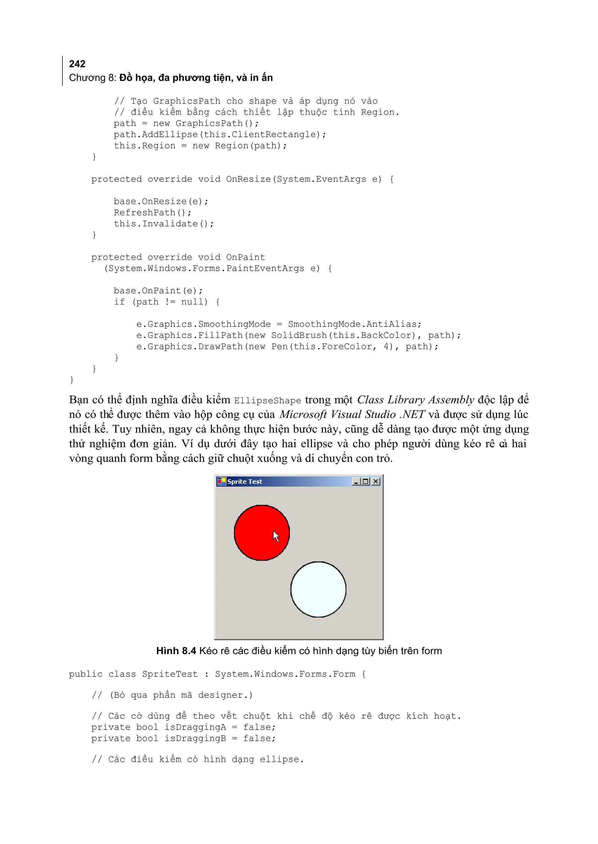242
Chương 8: Đồ họa, đa phương tiện, và in ấn

         // Tạo GraphicsPath cho shape và áp dụng nó vào
         // điều kiểm bằng cách thiết lập thuộc tính Region.
         path = new GraphicsPath();
         path.AddEllipse(this.ClientRectangle);
         this.Region = new Region(path);
    }

    protected override void OnResize(System.EventArgs e) {

         base.OnResize(e);
         RefreshPath();
         this.Invalidate();
    }

    protected override void OnPaint
      (System.Windows.Forms.PaintEventArgs e) {

         base.OnPaint(e);
         if (path != null) {

             e.Graphics.SmoothingMode = SmoothingMode.AntiAlias;
             e.Graphics.FillPath(new SolidBrush(this.BackColor), path);
             e.Graphics.DrawPath(new Pen(this.ForeColor, 4), path);
         }
    }
}

Bạn có thể định nghĩa điều kiểm EllipseShape trong một Class Library Assembly độc lập để
nó có thể được thêm vào hộp công cụ của Microsoft Visual Studio .NET và được sử dụng lúc
thiết kế. Tuy nhiên, ngay cả không thực hiện bước này, cũng dễ dàng tạo được một ứng dụng
thử nghiệm đơn giản. Ví dụ dưới đây tạo hai ellipse và cho phép người dùng kéo rê c hai
                                                                                    ả
vòng quanh form bằng cách giữ chuột xuống và di chuyển con trỏ.




                 Hình 8.4 Kéo rê các điều kiểm có hình dạng tùy biến trên form

public class SpriteTest : System.Windows.Forms.Form {

    // (Bỏ qua phần mã designer.)

    // Các cờ dùng để theo vết chuột khi chế độ kéo rê được kích hoạt.
    private bool isDraggingA = false;
    private bool isDraggingB = false;

    // Các điều kiểm có hình dạng ellipse.
 