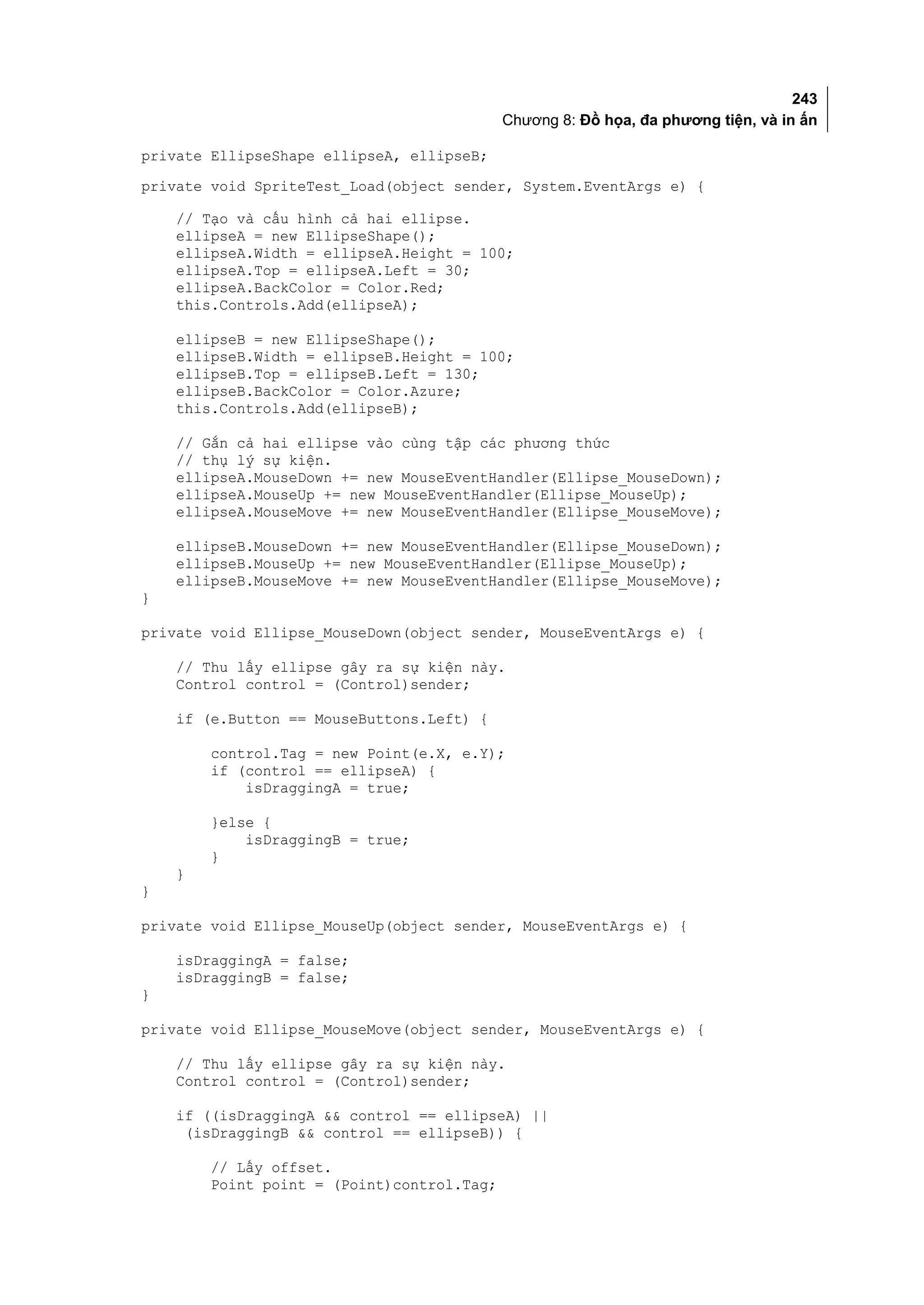 243
                                            Chương 8: Đồ họa, đa phương tiện, và in ấn

private EllipseShape ellipseA, ellipseB;
private void SpriteTest_Load(object sender, System.EventArgs e) {

    // Tạo và cấu hình cả hai ellipse.
    ellipseA = new EllipseShape();
    ellipseA.Width = ellipseA.Height = 100;
    ellipseA.Top = ellipseA.Left = 30;
    ellipseA.BackColor = Color.Red;
    this.Controls.Add(ellipseA);

    ellipseB = new EllipseShape();
    ellipseB.Width = ellipseB.Height = 100;
    ellipseB.Top = ellipseB.Left = 130;
    ellipseB.BackColor = Color.Azure;
    this.Controls.Add(ellipseB);

    // Gắn cả hai ellipse vào cùng tập các phương thức
    // thụ lý sự kiện.
    ellipseA.MouseDown += new MouseEventHandler(Ellipse_MouseDown);
    ellipseA.MouseUp += new MouseEventHandler(Ellipse_MouseUp);
    ellipseA.MouseMove += new MouseEventHandler(Ellipse_MouseMove);

    ellipseB.MouseDown += new MouseEventHandler(Ellipse_MouseDown);
    ellipseB.MouseUp += new MouseEventHandler(Ellipse_MouseUp);
    ellipseB.MouseMove += new MouseEventHandler(Ellipse_MouseMove);
}

private void Ellipse_MouseDown(object sender, MouseEventArgs e) {

    // Thu lấy ellipse gây ra sự kiện này.
    Control control = (Control)sender;

    if (e.Button == MouseButtons.Left) {

        control.Tag = new Point(e.X, e.Y);
        if (control == ellipseA) {
            isDraggingA = true;

        }else {
            isDraggingB = true;
        }
    }
}

private void Ellipse_MouseUp(object sender, MouseEventArgs e) {

    isDraggingA = false;
    isDraggingB = false;
}

private void Ellipse_MouseMove(object sender, MouseEventArgs e) {

    // Thu lấy ellipse gây ra sự kiện này.
    Control control = (Control)sender;

    if ((isDraggingA && control == ellipseA) ||
     (isDraggingB && control == ellipseB)) {

        // Lấy offset.
        Point point = (Point)control.Tag;
 