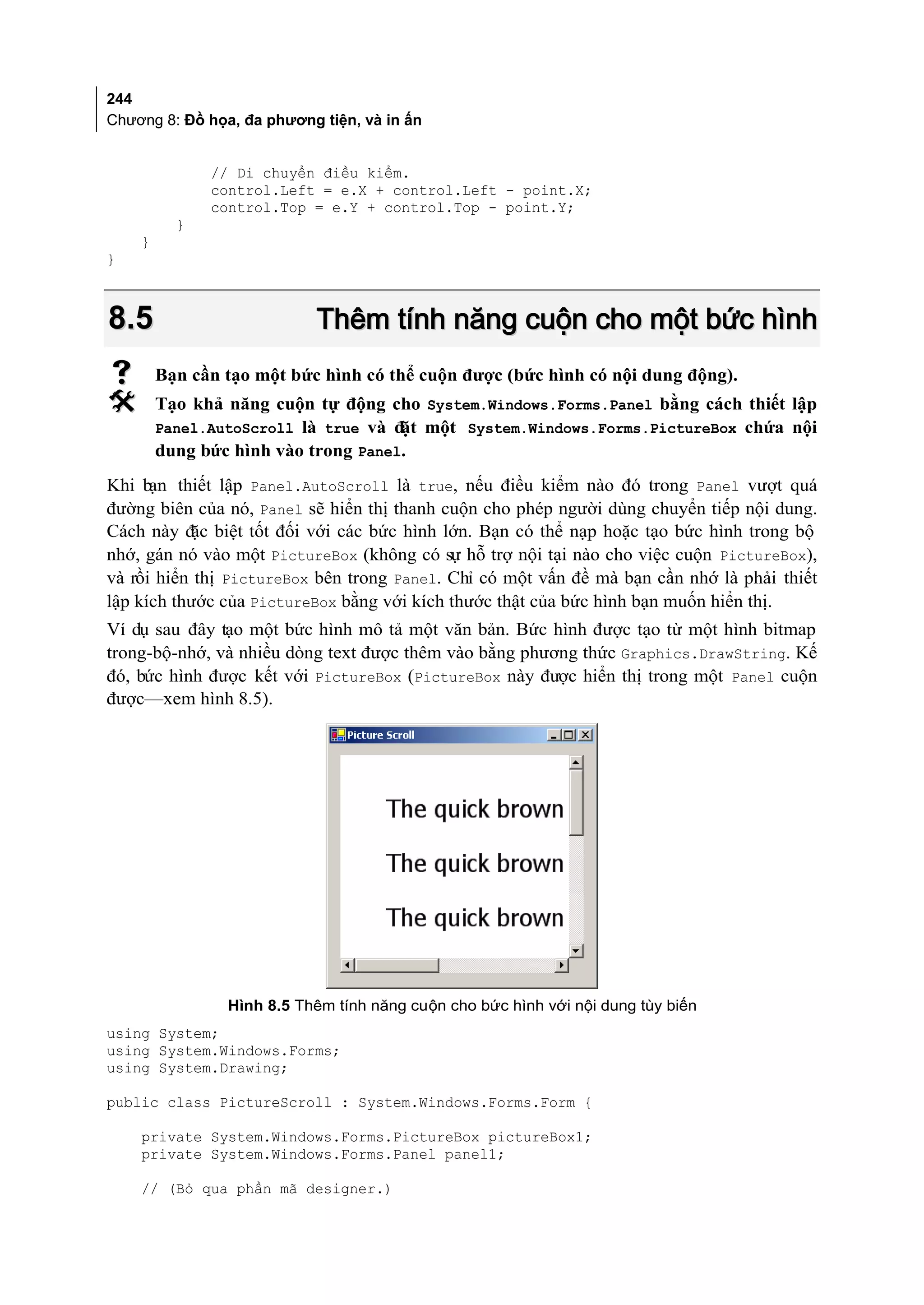 244
Chương 8: Đồ họa, đa phương tiện, và in ấn


              // Di chuyển điều kiểm.
              control.Left = e.X + control.Left - point.X;
              control.Top = e.Y + control.Top - point.Y;
          }
    }
}



8.5                        Thêm tính năng cuộn cho một bức hình
       Bạn cần tạo một bức hình có thể cuộn được (bức hình có nội dung động).
       Tạo khả năng cuộn tự động cho System.Windows.Forms.Panel bằng cách thiết lập
        Panel.AutoScroll là true và đ một System.Windows.Forms.PictureBox chứa nội
                                     ặt
        dung bức hình vào trong Panel.
Khi bạn thiết lập Panel.AutoScroll là true, nếu điều kiểm nào đó trong Panel vượt quá
đường biên của nó, Panel sẽ hiển thị thanh cuộn cho phép người dùng chuyển tiếp nội dung.
Cách này đ biệt tốt đối với các bức hình lớn. Bạn có thể nạp hoặc tạo bức hình trong bộ
           ặc
nhớ, gán nó vào một PictureBox (không có sự hỗ trợ nội tại nào cho việc cuộn PictureBox),
và rồi hiển thị PictureBox bên trong Panel. Chỉ có một vấn đề mà bạn cần nhớ là phải thiết
lập kích thước của PictureBox bằng với kích thước thật của bức hình bạn muốn hiển thị.
Ví dụ sau đây tạo một bức hình mô tả một văn bản. Bức hình được tạo từ một hình bitmap
trong-bộ-nhớ, và nhiều dòng text được thêm vào bằng phương thức Graphics.DrawString. Kế
đó, bức hình được kết với PictureBox (PictureBox này được hiển thị trong một Panel cuộn
được—xem hình 8.5).




                Hình 8.5 Thêm tính năng cuộn cho bức hình với nội dung tùy biến
using System;
using System.Windows.Forms;
using System.Drawing;

public class PictureScroll : System.Windows.Forms.Form {

    private System.Windows.Forms.PictureBox pictureBox1;
    private System.Windows.Forms.Panel panel1;

    // (Bỏ qua phần mã designer.)
 
