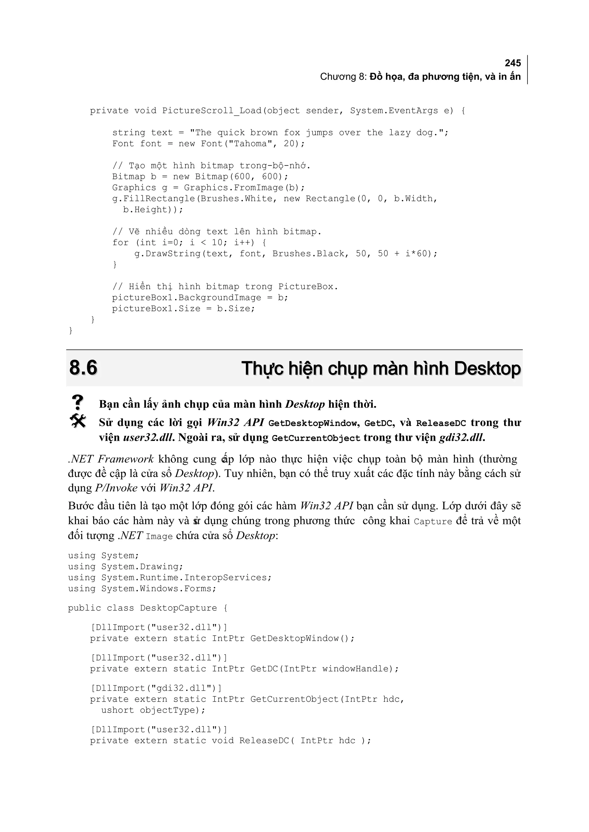 245
                                                   Chương 8: Đồ họa, đa phương tiện, và in ấn


    private void PictureScroll_Load(object sender, System.EventArgs e) {

          string text = "The quick brown fox jumps over the lazy dog.";
          Font font = new Font("Tahoma", 20);

          // Tạo một hình bitmap trong-bộ-nhớ.
          Bitmap b = new Bitmap(600, 600);
          Graphics g = Graphics.FromImage(b);
          g.FillRectangle(Brushes.White, new Rectangle(0, 0, b.Width,
            b.Height));

          // Vẽ nhiều dòng text lên hình bitmap.
          for (int i=0; i < 10; i++) {
              g.DrawString(text, font, Brushes.Black, 50, 50 + i*60);
          }

          // Hiển thị hình bitmap trong PictureBox.
          pictureBox1.BackgroundImage = b;
          pictureBox1.Size = b.Size;
    }
}



8.6                                Thực hiện chụp màn hình Desktop
       Bạn cần lấy ảnh chụp của màn hình Desktop hiện thời.
       Sử dụng các lời gọi Win32 API GetDesktopWindow, GetDC, và ReleaseDC trong thư
        viện user32.dll. Ngoài ra, sử dụng GetCurrentObject trong thư viện gdi32.dll.
.NET Framework không cung c lớp nào thực hiện việc chụp toàn bộ màn hình (thường
                                ấp
được đề cập là cửa sổ Desktop). Tuy nhiên, bạn có thể truy xuất các đặc tính này bằng cách sử
dụng P/Invoke với Win32 API.
Bước đầu tiên là tạo một lớp đóng gói các hàm Win32 API bạn cần sử dụng. Lớp dưới đây sẽ
khai báo các hàm này và s dụng chúng trong phương thức công khai Capture để trả về một
                          ử
đối tượng .NET Image chứa cửa sổ Desktop:
using   System;
using   System.Drawing;
using   System.Runtime.InteropServices;
using   System.Windows.Forms;
public class DesktopCapture {
    [DllImport("user32.dll")]
    private extern static IntPtr GetDesktopWindow();
    [DllImport("user32.dll")]
    private extern static IntPtr GetDC(IntPtr windowHandle);
    [DllImport("gdi32.dll")]
    private extern static IntPtr GetCurrentObject(IntPtr hdc,
      ushort objectType);
    [DllImport("user32.dll")]
    private extern static void ReleaseDC( IntPtr hdc );
 