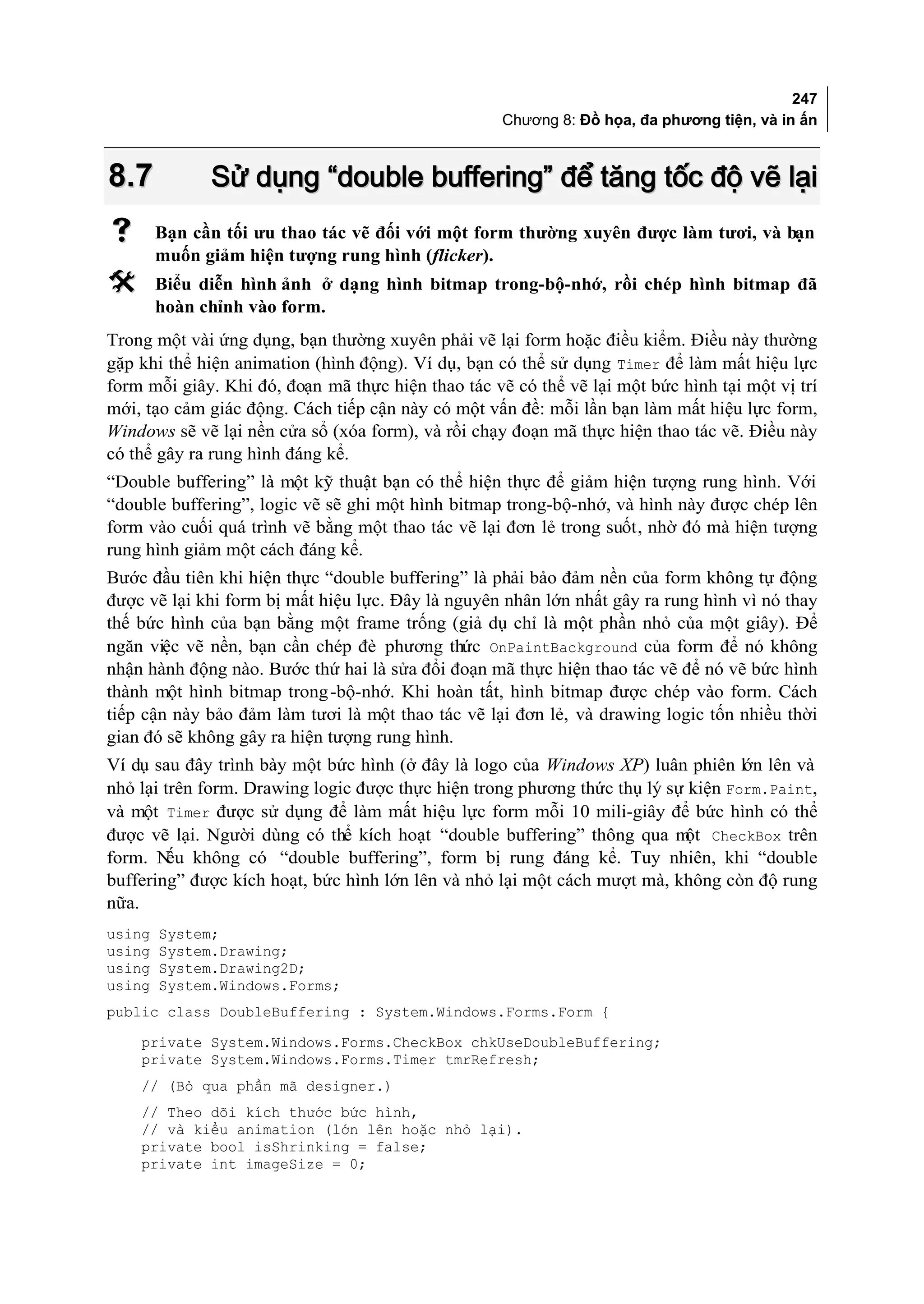 247
                                                    Chương 8: Đồ họa, đa phương tiện, và in ấn



8.7           Sử dụng “double buffering” để tăng tốc độ vẽ lại
       Bạn cần tối ưu thao tác vẽ đối với một form thường xuyên được làm tươi, và bạn
        muốn giảm hiện tượng rung hình (flicker).
       Biểu diễn hình ảnh ở dạng hình bitmap trong-bộ-nhớ, rồi chép hình bitmap đã
        hoàn chỉnh vào form.
Trong một vài ứng dụng, bạn thường xuyên phải vẽ lại form hoặc điều kiểm. Điều này thường
gặp khi thể hiện animation (hình động). Ví dụ, bạn có thể sử dụng Timer để làm mất hiệu lực
form mỗi giây. Khi đó, đoạn mã thực hiện thao tác vẽ có thể vẽ lại một bức hình tại một vị trí
mới, tạo cảm giác động. Cách tiếp cận này có một vấn đề: mỗi lần bạn làm mất hiệu lực form,
Windows sẽ vẽ lại nền cửa sổ (xóa form), và rồi chạy đoạn mã thực hiện thao tác vẽ. Điều này
có thể gây ra rung hình đáng kể.
“Double buffering” là một kỹ thuật bạn có thể hiện thực để giảm hiện tượng rung hình. Với
“double buffering”, logic vẽ sẽ ghi một hình bitmap trong-bộ-nhớ, và hình này được chép lên
form vào cuối quá trình vẽ bằng một thao tác vẽ lại đơn lẻ trong suốt, nhờ đó mà hiện tượng
rung hình giảm một cách đáng kể.
Bước đầu tiên khi hiện thực “double buffering” là phải bảo đảm nền của form không tự động
được vẽ lại khi form bị mất hiệu lực. Đây là nguyên nhân lớn nhất gây ra rung hình vì nó thay
thế bức hình của bạn bằng một frame trống (giả dụ chỉ là một phần nhỏ của một giây). Để
ngăn việc vẽ nền, bạn cần chép đè phương thức OnPaintBackground của form để nó không
nhận hành động nào. Bước thứ hai là sửa đổi đoạn mã thực hiện thao tác vẽ để nó vẽ bức hình
thành một hình bitmap trong -bộ-nhớ. Khi hoàn tất, hình bitmap được chép vào form. Cách
tiếp cận này bảo đảm làm tươi là một thao tác vẽ lại đơn lẻ, và drawing logic tốn nhiều thời
gian đó sẽ không gây ra hiện tượng rung hình.
Ví dụ sau đây trình bày một bức hình (ở đây là logo của Windows XP) luân phiên lớn lên và
nhỏ lại trên form. Drawing logic được thực hiện trong phương thức thụ lý sự kiện Form.Paint,
và một Timer được sử dụng để làm mất hiệu lực form mỗi 10 mili-giây để bức hình có thể
được vẽ lại. Người dùng có thể kích hoạt “double buffering” thông qua m CheckBox trên
                                                                           ột
form. N không có “double buffering”, form bị rung đáng kể. Tuy nhiên, khi “double
         ếu
buffering” được kích hoạt, bức hình lớn lên và nhỏ lại một cách mượt mà, không còn độ rung
nữa.
using   System;
using   System.Drawing;
using   System.Drawing2D;
using   System.Windows.Forms;
public class DoubleBuffering : System.Windows.Forms.Form {
    private System.Windows.Forms.CheckBox chkUseDoubleBuffering;
    private System.Windows.Forms.Timer tmrRefresh;
    // (Bỏ qua phần mã designer.)
    // Theo dõi kích thước bức hình,
    // và kiểu animation (lớn lên hoặc nhỏ lại).
    private bool isShrinking = false;
    private int imageSize = 0;
 