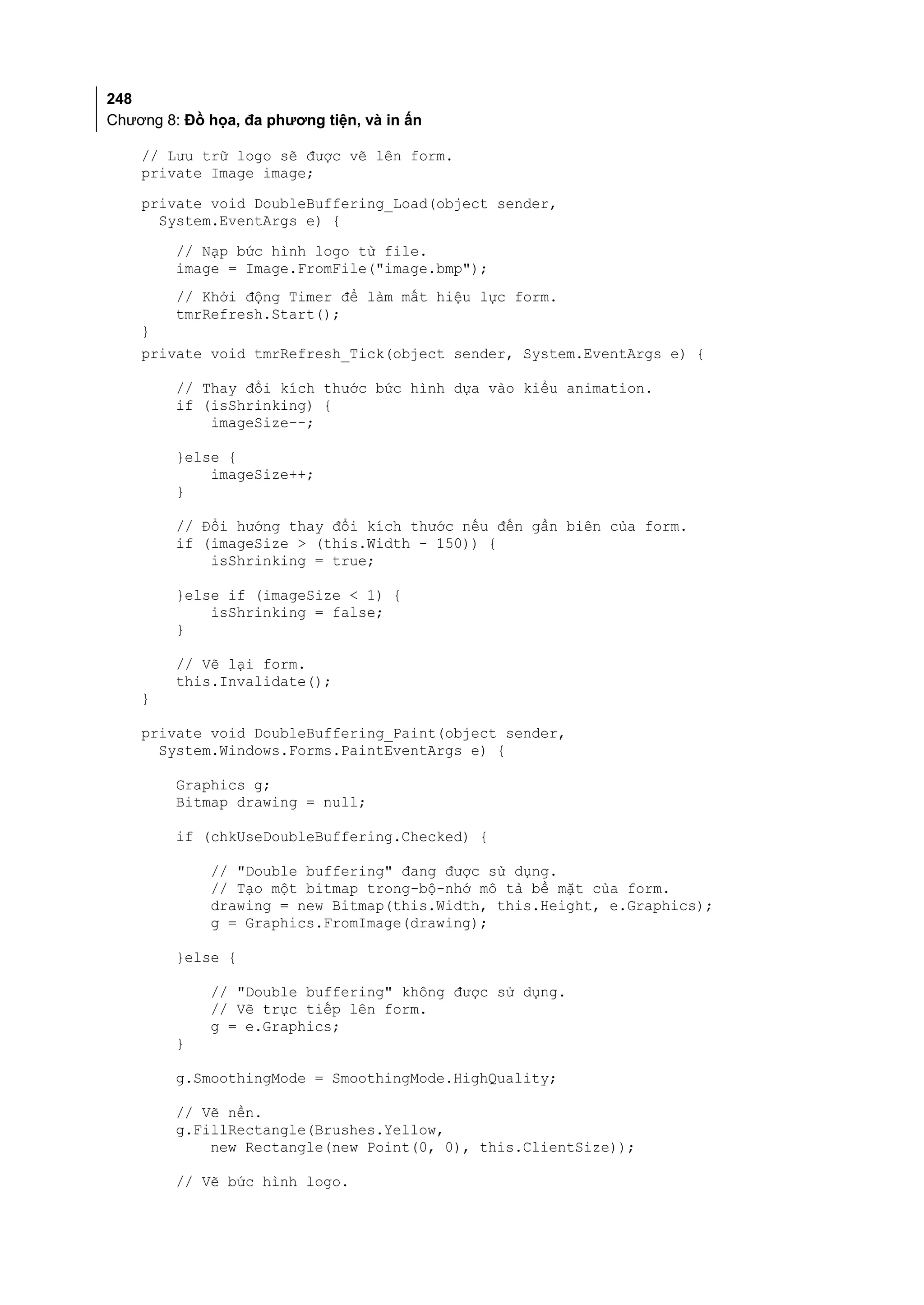 248
Chương 8: Đồ họa, đa phương tiện, và in ấn

    // Lưu trữ logo sẽ được vẽ lên form.
    private Image image;
    private void DoubleBuffering_Load(object sender,
      System.EventArgs e) {
         // Nạp bức hình logo từ file.
         image = Image.FromFile("image.bmp");
         // Khởi động Timer để làm mất hiệu lực form.
         tmrRefresh.Start();
    }
    private void tmrRefresh_Tick(object sender, System.EventArgs e) {

         // Thay đổi kích thước bức hình dựa vào kiểu animation.
         if (isShrinking) {
             imageSize--;

         }else {
             imageSize++;
         }

         // Đổi hướng thay đổi kích thước nếu đến gần biên của form.
         if (imageSize > (this.Width - 150)) {
             isShrinking = true;

         }else if (imageSize < 1) {
             isShrinking = false;
         }

         // Vẽ lại form.
         this.Invalidate();
    }

    private void DoubleBuffering_Paint(object sender,
      System.Windows.Forms.PaintEventArgs e) {

         Graphics g;
         Bitmap drawing = null;

         if (chkUseDoubleBuffering.Checked) {

             // "Double buffering" đang được sử dụng.
             // Tạo một bitmap trong-bộ-nhớ mô tả bề mặt của form.
             drawing = new Bitmap(this.Width, this.Height, e.Graphics);
             g = Graphics.FromImage(drawing);

         }else {

             // "Double buffering" không được sử dụng.
             // Vẽ trực tiếp lên form.
             g = e.Graphics;
         }

         g.SmoothingMode = SmoothingMode.HighQuality;

         // Vẽ nền.
         g.FillRectangle(Brushes.Yellow,
             new Rectangle(new Point(0, 0), this.ClientSize));

         // Vẽ bức hình logo.
 