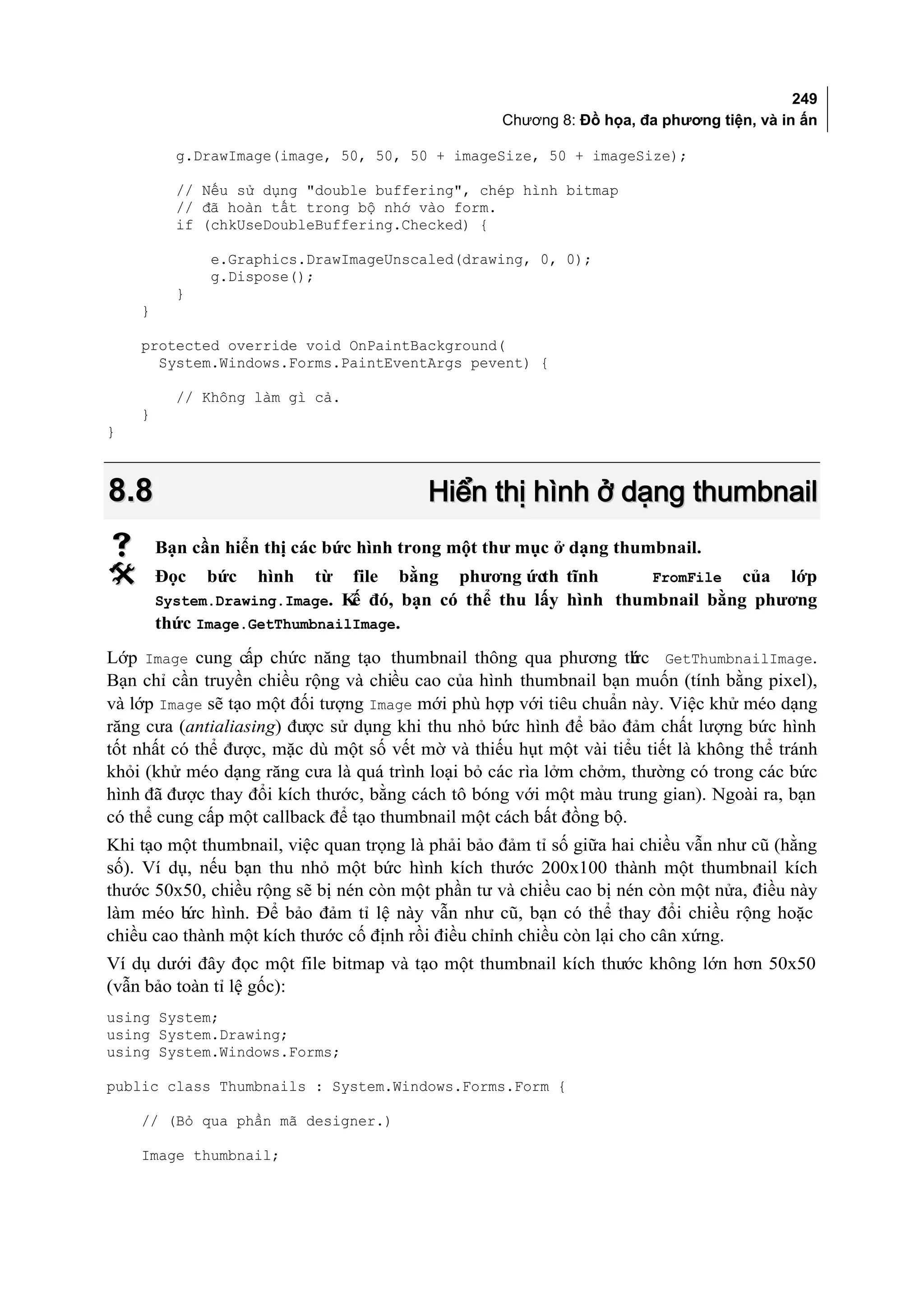 249
                                                   Chương 8: Đồ họa, đa phương tiện, và in ấn

          g.DrawImage(image, 50, 50, 50 + imageSize, 50 + imageSize);

          // Nếu sử dụng "double buffering", chép hình bitmap
          // đã hoàn tất trong bộ nhớ vào form.
          if (chkUseDoubleBuffering.Checked) {

              e.Graphics.DrawImageUnscaled(drawing, 0, 0);
              g.Dispose();
          }
    }

    protected override void OnPaintBackground(
      System.Windows.Forms.PaintEventArgs pevent) {

          // Không làm gì cả.
    }
}



8.8                                      Hiển thị hình ở dạng thumbnail
       Bạn cần hiển thị các bức hình trong một thư mục ở dạng thumbnail.
       Đọc   bức   hình   từ   file   bằng   phương ứcth tĩnh        FromFile    của    lớp
        System.Drawing.Image. K đó, bạn có thể thu lấy hình thumbnail bằng phương
                               ế
        thức Image.GetThumbnailImage.
Lớp Image cung cấp chức năng tạo thumbnail thông qua phương th c GetThumbnailImage.
                                                                    ứ
Bạn chỉ cần truyền chiều rộng và chiều cao của hình thumbnail bạn muốn (tính bằng pixel),
và lớp Image sẽ tạo một đối tượng Image mới phù hợp với tiêu chuẩn này. Việc khử méo dạng
răng cưa (antialiasing) được sử dụng khi thu nhỏ bức hình để bảo đảm chất lượng bức hình
tốt nhất có thể được, mặc dù một số vết mờ và thiếu hụt một vài tiểu tiết là không thể tránh
khỏi (khử méo dạng răng cưa là quá trình loại bỏ các rìa lởm chởm, thường có trong các bức
hình đã được thay đổi kích thước, bằng cách tô bóng với một màu trung gian). Ngoài ra, bạn
có thể cung cấp một callback để tạo thumbnail một cách bất đồng bộ.
Khi tạo một thumbnail, việc quan trọng là phải bảo đảm tỉ số giữa hai chiều vẫn như cũ (hằng
số). Ví dụ, nếu bạn thu nhỏ một bức hình kích thước 200x100 thành một thumbnail kích
thước 50x50, chiều rộng sẽ bị nén còn một phần tư và chiều cao bị nén còn một nửa, điều này
làm méo b hình. Để bảo đảm tỉ lệ này vẫn như cũ, bạn có thể thay đổi chiều rộng hoặc
           ức
chiều cao thành một kích thước cố định rồi điều chỉnh chiều còn lại cho cân xứng.
Ví dụ dưới đây đọc một file bitmap và tạo một thumbnail kích thước không lớn hơn 50x50
(vẫn bảo toàn tỉ lệ gốc):
using System;
using System.Drawing;
using System.Windows.Forms;

public class Thumbnails : System.Windows.Forms.Form {

    // (Bỏ qua phần mã designer.)

    Image thumbnail;
 