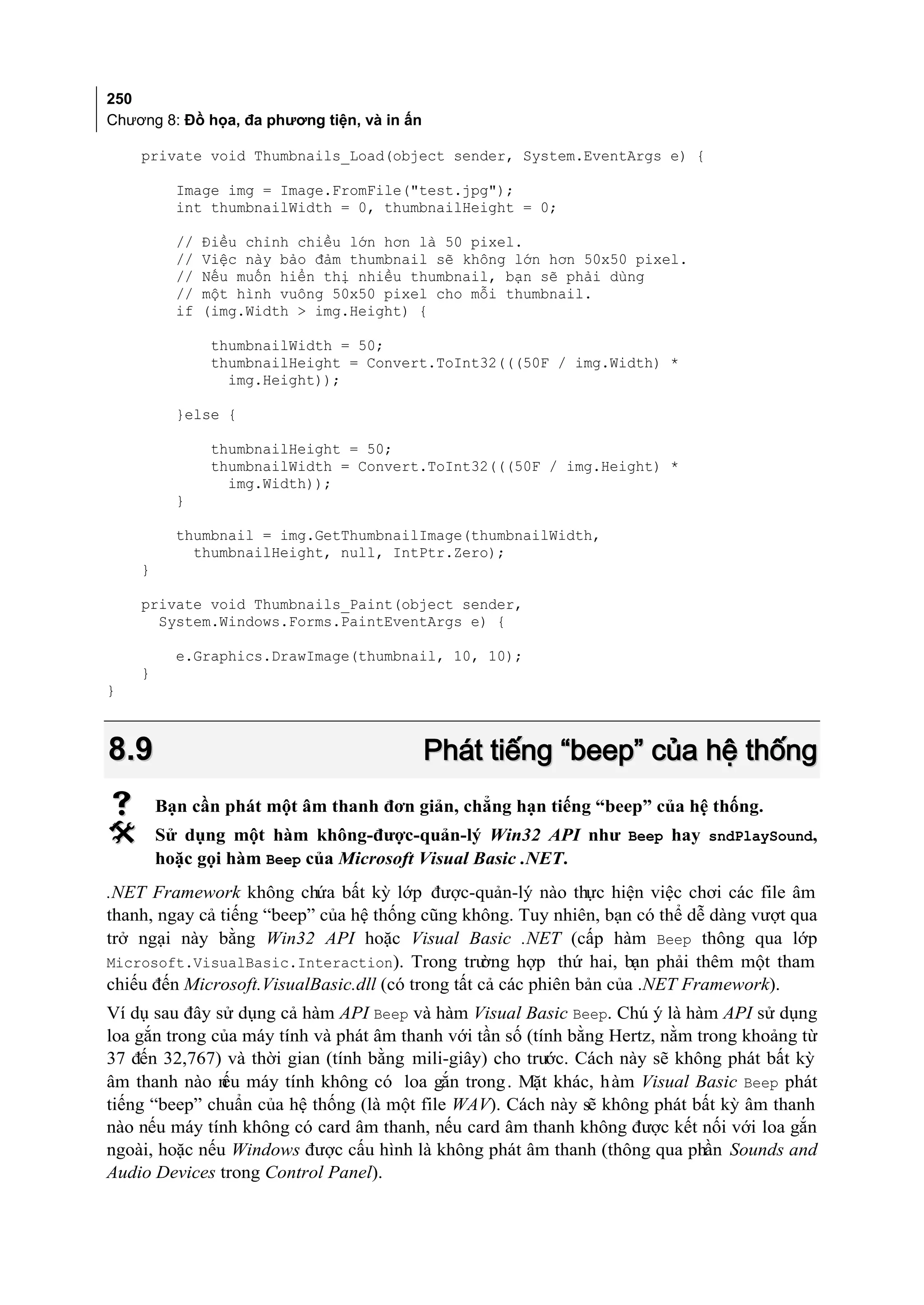 250
Chương 8: Đồ họa, đa phương tiện, và in ấn

    private void Thumbnails_Load(object sender, System.EventArgs e) {

          Image img = Image.FromFile("test.jpg");
          int thumbnailWidth = 0, thumbnailHeight = 0;

          //   Điều chỉnh chiều lớn hơn là 50 pixel.
          //   Việc này bảo đảm thumbnail sẽ không lớn hơn 50x50 pixel.
          //   Nếu muốn hiển thị nhiều thumbnail, bạn sẽ phải dùng
          //   một hình vuông 50x50 pixel cho mỗi thumbnail.
          if   (img.Width > img.Height) {

                thumbnailWidth = 50;
                thumbnailHeight = Convert.ToInt32(((50F / img.Width) *
                  img.Height));

          }else {

                thumbnailHeight = 50;
                thumbnailWidth = Convert.ToInt32(((50F / img.Height) *
                  img.Width));
          }

          thumbnail = img.GetThumbnailImage(thumbnailWidth,
            thumbnailHeight, null, IntPtr.Zero);
    }

    private void Thumbnails_Paint(object sender,
      System.Windows.Forms.PaintEventArgs e) {

          e.Graphics.DrawImage(thumbnail, 10, 10);
    }
}



8.9                                          Phát tiếng “beep” của hệ thống
       Bạn cần phát một âm thanh đơn giản, chẳng hạn tiếng “beep” của hệ thống.
       Sử dụng một hàm không-được-quản-lý Win32 API như Beep hay sndPlaySound,
        hoặc gọi hàm Beep của Microsoft Visual Basic .NET.
.NET Framework không chứa bất kỳ lớp được-quản-lý nào thực hiện việc chơi các file âm
thanh, ngay cả tiếng “beep” của hệ thống cũng không. Tuy nhiên, bạn có thể dễ dàng vượt qua
trở ngại này bằng Win32 API hoặc Visual Basic .NET (cấp hàm Beep thông qua lớp
Microsoft.VisualBasic.Interaction). Trong trư     ờng hợp thứ hai, bạn phải thêm một tham
chiếu đến Microsoft.VisualBasic.dll (có trong tất cả các phiên bản của .NET Framework).
Ví dụ sau đây sử dụng cả hàm API Beep và hàm Visual Basic Beep. Chú ý là hàm API sử dụng
loa gắn trong của máy tính và phát âm thanh với tần số (tính bằng Hertz, nằm trong khoảng từ
37 đến 32,767) và thời gian (tính bằng mili-giây) cho trước. Cách này sẽ không phát bất kỳ
âm thanh nào n máy tính không có loa gắn trong . Mặt khác, h àm Visual Basic Beep phát
               ếu
tiếng “beep” chuẩn của hệ thống (là một file WAV). Cách này sẽ không phát bất kỳ âm thanh
nào nếu máy tính không có card âm thanh, nếu card âm thanh không được kết nối với loa gắn
ngoài, hoặc nếu Windows được cấu hình là không phát âm thanh (thông qua phần Sounds and
Audio Devices trong Control Panel).
 