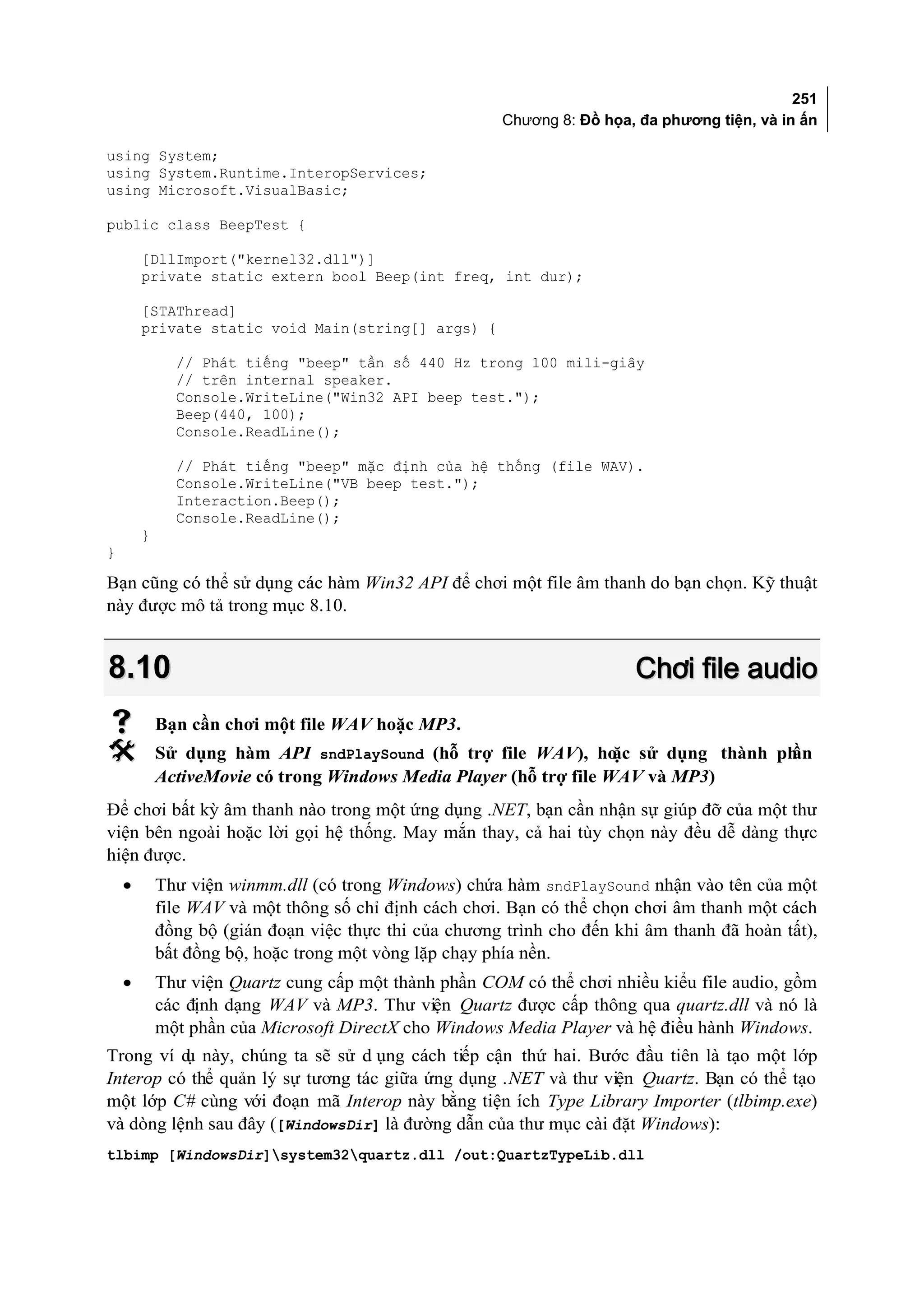 251
                                                        Chương 8: Đồ họa, đa phương tiện, và in ấn

using System;
using System.Runtime.InteropServices;
using Microsoft.VisualBasic;

public class BeepTest {

        [DllImport("kernel32.dll")]
        private static extern bool Beep(int freq, int dur);

        [STAThread]
        private static void Main(string[] args) {

              // Phát tiếng "beep" tần số 440 Hz trong 100 mili-giây
              // trên internal speaker.
              Console.WriteLine("Win32 API beep test.");
              Beep(440, 100);
              Console.ReadLine();

              // Phát tiếng "beep" mặc định của hệ thống (file WAV).
              Console.WriteLine("VB beep test.");
              Interaction.Beep();
              Console.ReadLine();
        }
}

Bạn cũng có thể sử dụng các hàm Win32 API để chơi một file âm thanh do bạn chọn. Kỹ thuật
này được mô tả trong mục 8.10.


8.10                                                                     Chơi file audio
           Bạn cần chơi một file WAV hoặc MP3.
           Sử dụng hàm API sndPlaySound (hỗ trợ file WAV), ho sử dụng thành ph
                                                                    ặc         ần
            ActiveMovie có trong Windows Media Player (hỗ trợ file WAV và MP3)
Để chơi bất kỳ âm thanh nào trong một ứng dụng .NET, bạn cần nhận sự giúp đỡ của một thư
viện bên ngoài hoặc lời gọi hệ thống. May mắn thay, cả hai tùy chọn này đều dễ dàng thực
hiện được.
    •       Thư viện winmm.dll (có trong Windows) chứa hàm sndPlaySound nhận vào tên của một
            file WAV và một thông số chỉ định cách chơi. Bạn có thể chọn chơi âm thanh một cách
            đồng bộ (gián đoạn việc thực thi của chương trình cho đến khi âm thanh đã hoàn tất),
            bất đồng bộ, hoặc trong một vòng lặp chạy phía nền.
    •       Thư viện Quartz cung cấp một thành phần COM có thể chơi nhiều kiểu file audio, gồm
            các định dạng WAV và MP3. Thư viện Quartz được cấp thông qua quartz.dll và nó là
            một phần của Microsoft DirectX cho Windows Media Player và hệ điều hành Windows.
Trong ví d này, chúng ta sẽ sử d ụng cách tiếp cận thứ hai. Bước đầu tiên là tạo một lớp
          ụ
Interop có thể quản lý sự tương tác giữa ứng dụng .NET và thư viện Quartz. Bạn có thể tạo
một lớp C# cùng với đoạn mã Interop này bằng tiện ích Type Library Importer (tlbimp.exe)
và dòng lệnh sau đây ([WindowsDir] là đường dẫn của thư mục cài đặt Windows):
tlbimp [WindowsDir]system32quartz.dll /out:QuartzTypeLib.dll
 