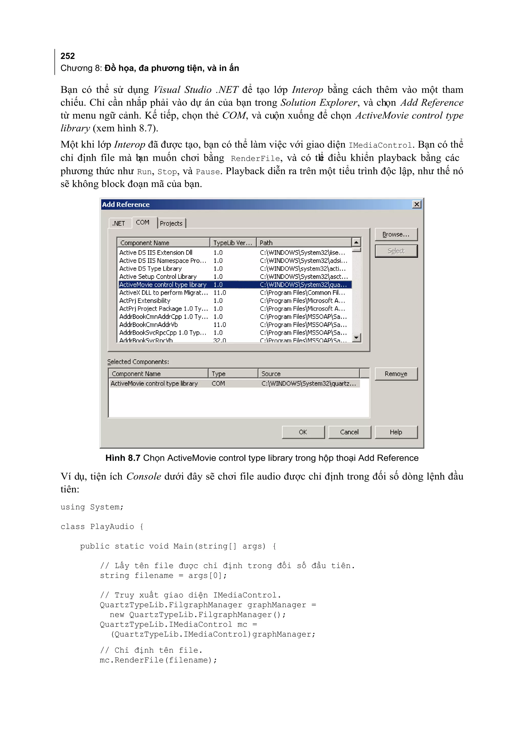 252
Chương 8: Đồ họa, đa phương tiện, và in ấn

Bạn có thể sử dụng Visual Studio .NET để tạo lớp Interop bằng cách thêm vào một tham
chiếu. Chỉ cần nhắp phải vào dự án của bạn trong Solution Explorer, và chọn Add Reference
từ menu ngữ cảnh. Kế tiếp, chọn thẻ COM, và cuộn xuống để chọn ActiveMovie control type
library (xem hình 8.7).
Một khi lớp Interop đã được tạo, bạn có thể làm việc với giao diện IMediaControl. Bạn có thể
chỉ định file mà b muốn chơi bằng RenderFile, và có th điều khiển playback bằng các
                  ạn                                        ể
phương thức như Run, Stop, và Pause. Playback diễn ra trên một tiểu trình độc lập, như thế nó
sẽ không block đoạn mã của bạn.




          Hình 8.7 Chọn ActiveMovie control type library trong hộp thoại Add Reference

Ví dụ, tiện ích Console dưới đây sẽ chơi file audio được chỉ định trong đối số dòng lệnh đầu
tiên:
using System;

class PlayAudio {

    public static void Main(string[] args) {

         // Lấy tên file được chỉ định trong đối số đầu tiên.
         string filename = args[0];

         // Truy xuất giao diện IMediaControl.
         QuartzTypeLib.FilgraphManager graphManager =
           new QuartzTypeLib.FilgraphManager();
         QuartzTypeLib.IMediaControl mc =
           (QuartzTypeLib.IMediaControl)graphManager;
         // Chỉ định tên file.
         mc.RenderFile(filename);
 
