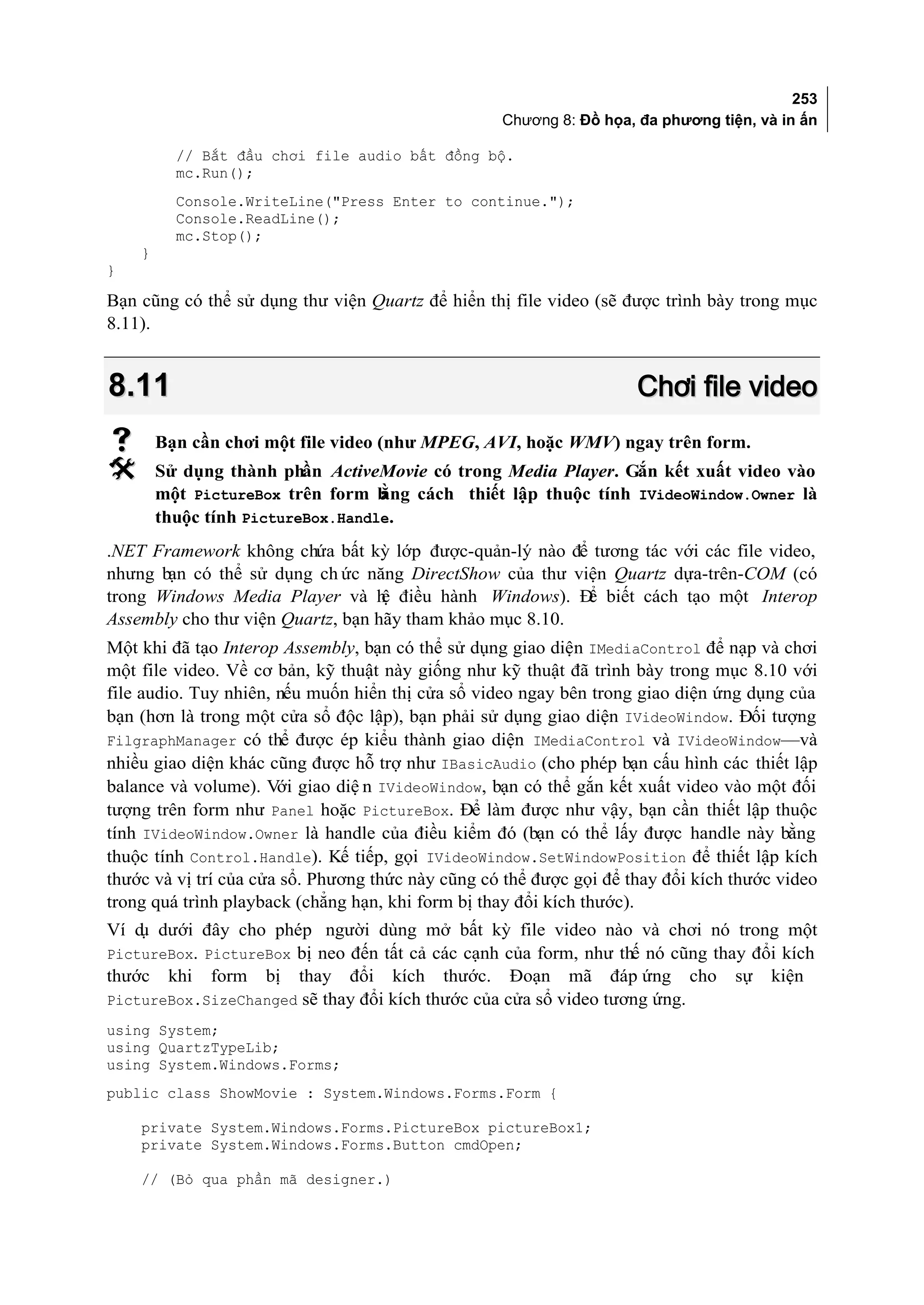 253
                                                   Chương 8: Đồ họa, đa phương tiện, và in ấn

          // Bắt đầu chơi file audio bất đồng bộ.
          mc.Run();
          Console.WriteLine("Press Enter to continue.");
          Console.ReadLine();
          mc.Stop();
    }
}

Bạn cũng có thể sử dụng thư viện Quartz để hiển thị file video (sẽ được trình bày trong mục
8.11).


8.11                                                                 Chơi file video
       Bạn cần chơi một file video (như MPEG, AVI, hoặc WMV) ngay trên form.
       Sử dụng thành phần ActiveMovie có trong Media Player. Gắn kết xuất video vào
        một PictureBox trên form b ằng cách thiết lập thuộc tính IVideoWindow.Owner là
        thuộc tính PictureBox.Handle.
.NET Framework không chứa bất kỳ lớp được-quản-lý nào để tương tác với các file video,
nhưng bạn có thể sử dụng ch ức năng DirectShow của thư viện Quartz dựa-trên-COM (có
trong Windows Media Player và h điều hành Windows). Đ biết cách tạo một Interop
                                   ệ                      ể
Assembly cho thư viện Quartz, bạn hãy tham khảo mục 8.10.
Một khi đã tạo Interop Assembly, bạn có thể sử dụng giao diện IMediaControl để nạp và chơi
một file video. Về cơ bản, kỹ thuật này giống như kỹ thuật đã trình bày trong mục 8.10 với
file audio. Tuy nhiên, nếu muốn hiển thị cửa sổ video ngay bên trong giao diện ứng dụng của
bạn (hơn là trong một cửa sổ độc lập), bạn phải sử dụng giao diện IVideoWindow. Đối tượng
FilgraphManager có thể được ép kiểu thành giao diện IMediaControl và IVideoWindow—và
nhiều giao diện khác cũng được hỗ trợ như IBasicAudio (cho phép bạn cấu hình các thiết lập
balance và volume). Với giao diệ n IVideoWindow, bạn có thể gắn kết xuất video vào một đối
tượng trên form như Panel hoặc PictureBox. Để làm được như vậy, bạn cần thiết lập thuộc
tính IVideoWindow.Owner là handle của điều kiểm đó (bạn có thể lấy được handle này bằng
thuộc tính Control.Handle). Kế tiếp, gọi IVideoWindow.SetWindowPosition để thiết lập kích
thước và vị trí của cửa sổ. Phương thức này cũng có thể được gọi để thay đổi kích thước video
trong quá trình playback (chẳng hạn, khi form bị thay đổi kích thước).
Ví d dưới đây cho phép người dùng mở bất kỳ file video nào và chơi nó trong một
    ụ
PictureBox. PictureBox bị neo đến tất cả các cạnh của form, như thế nó cũng thay đổi kích
thước    khi   form   thay đổi kích thước. Đoạn mã đáp ứng cho
                      bị                                                          sự   kiện
PictureBox.SizeChanged sẽ thay đổi kích thước của cửa sổ video tương ứng.
using System;
using QuartzTypeLib;
using System.Windows.Forms;
public class ShowMovie : System.Windows.Forms.Form {

    private System.Windows.Forms.PictureBox pictureBox1;
    private System.Windows.Forms.Button cmdOpen;

    // (Bỏ qua phần mã designer.)
 