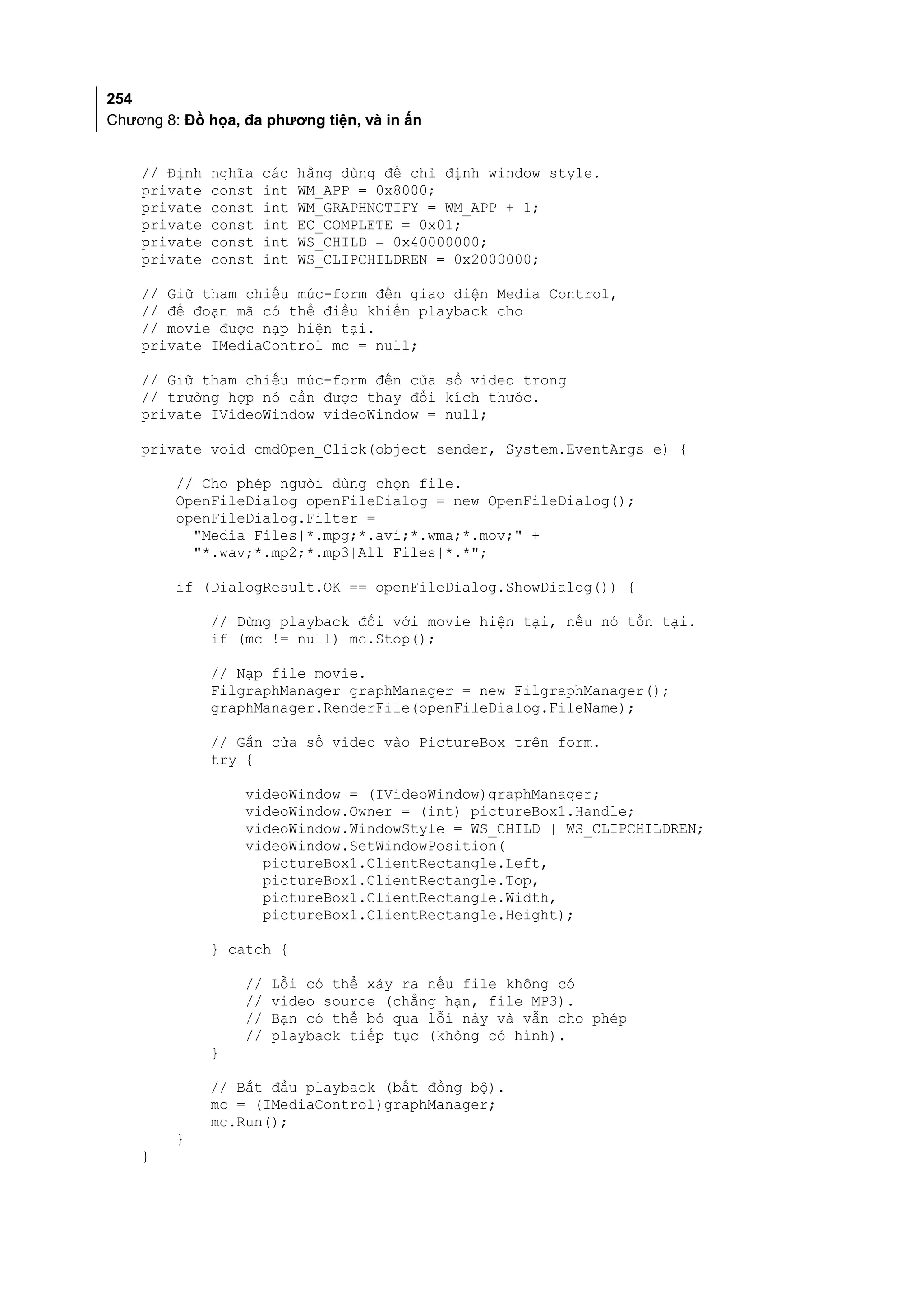 254
Chương 8: Đồ họa, đa phương tiện, và in ấn


    // Định   nghĩa   các   hằng dùng để chỉ định window style.
    private   const   int   WM_APP = 0x8000;
    private   const   int   WM_GRAPHNOTIFY = WM_APP + 1;
    private   const   int   EC_COMPLETE = 0x01;
    private   const   int   WS_CHILD = 0x40000000;
    private   const   int   WS_CLIPCHILDREN = 0x2000000;

    // Giữ tham chiếu mức-form đến giao diện Media Control,
    // để đoạn mã có thể điều khiển playback cho
    // movie được nạp hiện tại.
    private IMediaControl mc = null;

    // Giữ tham chiếu mức-form đến cửa sổ video trong
    // trường hợp nó cần được thay đổi kích thước.
    private IVideoWindow videoWindow = null;

    private void cmdOpen_Click(object sender, System.EventArgs e) {

         // Cho phép người dùng chọn file.
         OpenFileDialog openFileDialog = new OpenFileDialog();
         openFileDialog.Filter =
           "Media Files|*.mpg;*.avi;*.wma;*.mov;" +
           "*.wav;*.mp2;*.mp3|All Files|*.*";

         if (DialogResult.OK == openFileDialog.ShowDialog()) {

              // Dừng playback đối với movie hiện tại, nếu nó tồn tại.
              if (mc != null) mc.Stop();

              // Nạp file movie.
              FilgraphManager graphManager = new FilgraphManager();
              graphManager.RenderFile(openFileDialog.FileName);

              // Gắn cửa sổ video vào PictureBox trên form.
              try {

                  videoWindow = (IVideoWindow)graphManager;
                  videoWindow.Owner = (int) pictureBox1.Handle;
                  videoWindow.WindowStyle = WS_CHILD | WS_CLIPCHILDREN;
                  videoWindow.SetWindowPosition(
                    pictureBox1.ClientRectangle.Left,
                    pictureBox1.ClientRectangle.Top,
                    pictureBox1.ClientRectangle.Width,
                    pictureBox1.ClientRectangle.Height);

              } catch {

                  //   Lỗi có thể xảy ra nếu file không có
                  //   video source (chẳng hạn, file MP3).
                  //   Bạn có thể bỏ qua lỗi này và vẫn cho phép
                  //   playback tiếp tục (không có hình).
              }

              // Bắt đầu playback (bất đồng bộ).
              mc = (IMediaControl)graphManager;
              mc.Run();
         }
    }
 