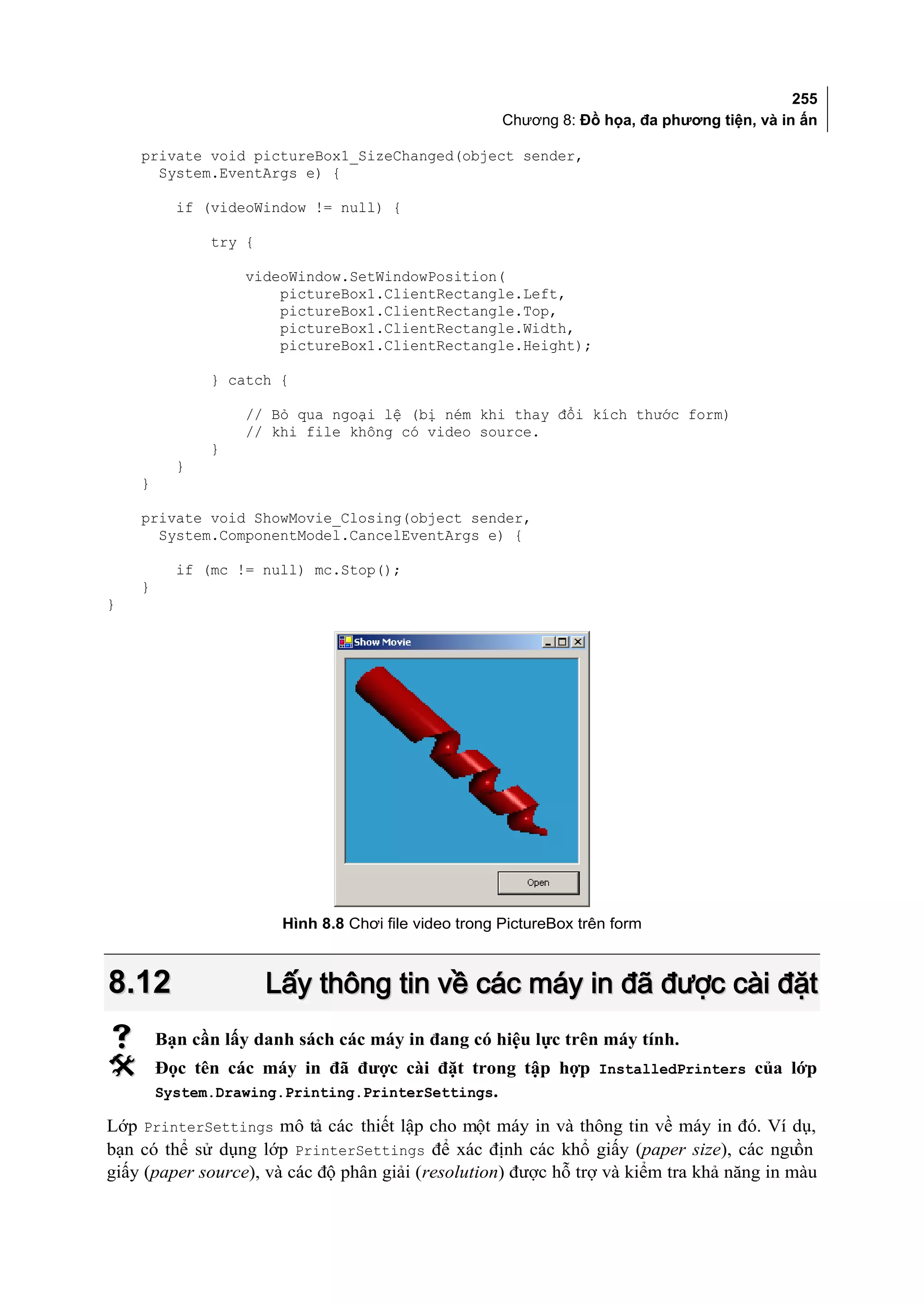 255
                                                      Chương 8: Đồ họa, đa phương tiện, và in ấn

    private void pictureBox1_SizeChanged(object sender,
      System.EventArgs e) {

          if (videoWindow != null) {

              try {

                   videoWindow.SetWindowPosition(
                       pictureBox1.ClientRectangle.Left,
                       pictureBox1.ClientRectangle.Top,
                       pictureBox1.ClientRectangle.Width,
                       pictureBox1.ClientRectangle.Height);

              } catch {

                   // Bỏ qua ngoại lệ (bị ném khi thay đổi kích thước form)
                   // khi file không có video source.
              }
          }
    }

    private void ShowMovie_Closing(object sender,
      System.ComponentModel.CancelEventArgs e) {

          if (mc != null) mc.Stop();
    }
}




                       Hình 8.8 Chơi file video trong PictureBox trên form



8.12                  Lấy thông tin về các máy in đã được cài đặt
       Bạn cần lấy danh sách các máy in đang có hiệu lực trên máy tính.
       Đọc tên các máy in đã được cài đặt trong tập hợp InstalledPrinters của lớp
        System.Drawing.Printing.PrinterSettings.

Lớp PrinterSettings mô tả các thiết lập cho một máy in và thông tin về máy in đó. Ví dụ,
bạn có thể sử dụng lớp PrinterSettings để xác định các khổ giấy (paper size), các ngu      ồn
giấy (paper source), và các độ phân giải (resolution) được hỗ trợ và kiểm tra khả năng in màu
 