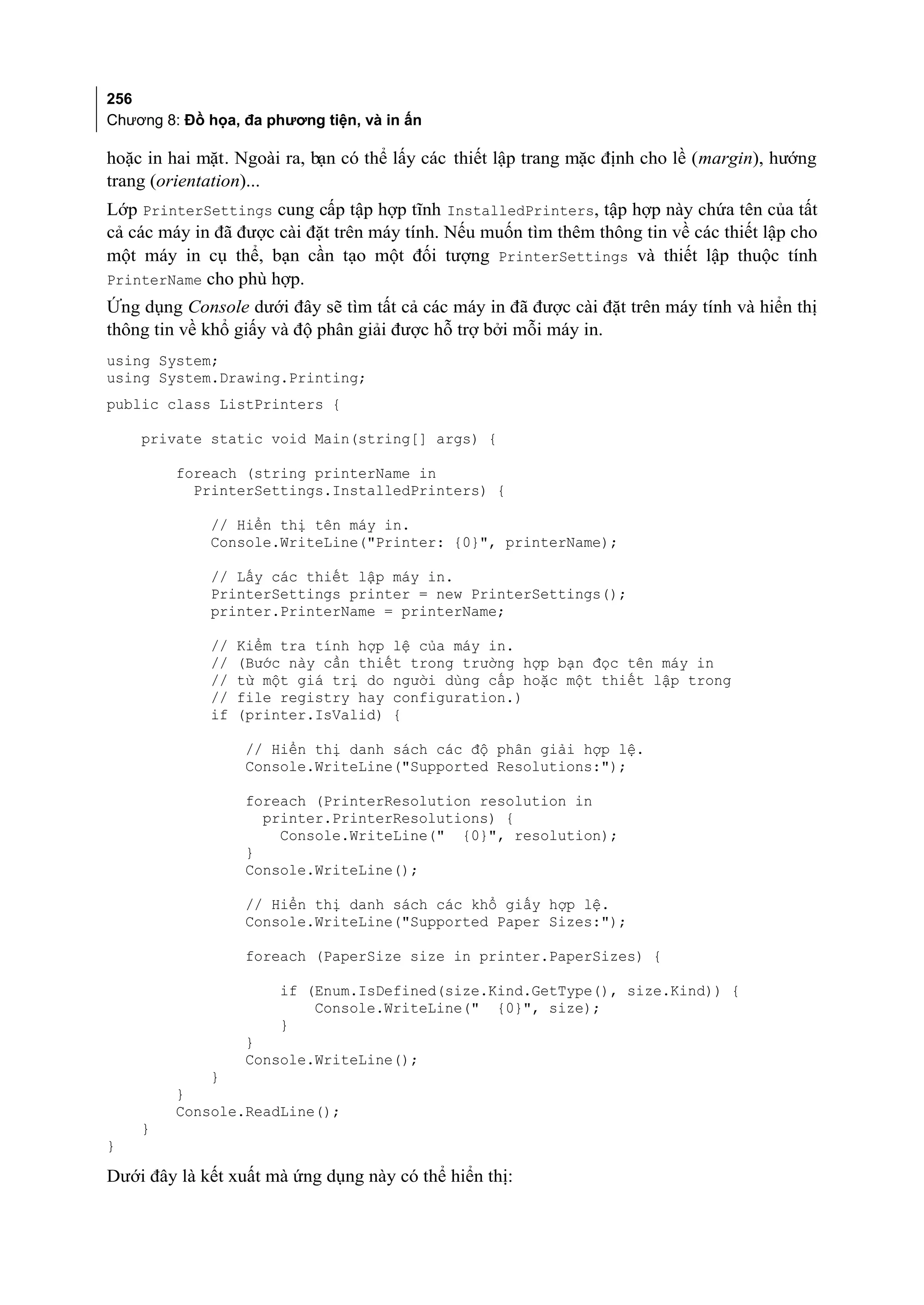 256
Chương 8: Đồ họa, đa phương tiện, và in ấn

hoặc in hai mặt. Ngoài ra, bạn có thể lấy các thiết lập trang mặc định cho lề (margin), hướng
trang (orientation)...
Lớp PrinterSettings cung cấp tập hợp tĩnh InstalledPrinters, tập hợp này chứa tên của tất
cả các máy in đã được cài đặt trên máy tính. Nếu muốn tìm thêm thông tin về các thiết lập cho
một máy in cụ thể, bạn cần tạo một đối tượng PrinterSettings và thiết lập thuộc tính
PrinterName cho phù hợp.
Ứng dụng Console dưới đây sẽ tìm tất cả các máy in đã được cài đặt trên máy tính và hiển thị
thông tin về khổ giấy và độ phân giải được hỗ trợ bởi mỗi máy in.
using System;
using System.Drawing.Printing;
public class ListPrinters {

    private static void Main(string[] args) {

         foreach (string printerName in
           PrinterSettings.InstalledPrinters) {

             // Hiển thị tên máy in.
             Console.WriteLine("Printer: {0}", printerName);

             // Lấy các thiết lập máy in.
             PrinterSettings printer = new PrinterSettings();
             printer.PrinterName = printerName;

             //   Kiểm tra tính hợp lệ của máy in.
             //   (Bước này cần thiết trong trường hợp bạn đọc tên máy in
             //   từ một giá trị do người dùng cấp hoặc một thiết lập trong
             //   file registry hay configuration.)
             if   (printer.IsValid) {

                   // Hiển thị danh sách các độ phân giải hợp lệ.
                   Console.WriteLine("Supported Resolutions:");

                   foreach (PrinterResolution resolution in
                     printer.PrinterResolutions) {
                       Console.WriteLine(" {0}", resolution);
                   }
                   Console.WriteLine();

                  // Hiển thị danh sách các khổ giấy hợp lệ.
                  Console.WriteLine("Supported Paper Sizes:");

                  foreach (PaperSize size in printer.PaperSizes) {

                       if (Enum.IsDefined(size.Kind.GetType(), size.Kind)) {
                           Console.WriteLine(" {0}", size);
                       }
                  }
                  Console.WriteLine();
             }
         }
         Console.ReadLine();
    }
}

Dưới đây là kết xuất mà ứng dụng này có thể hiển thị:
 