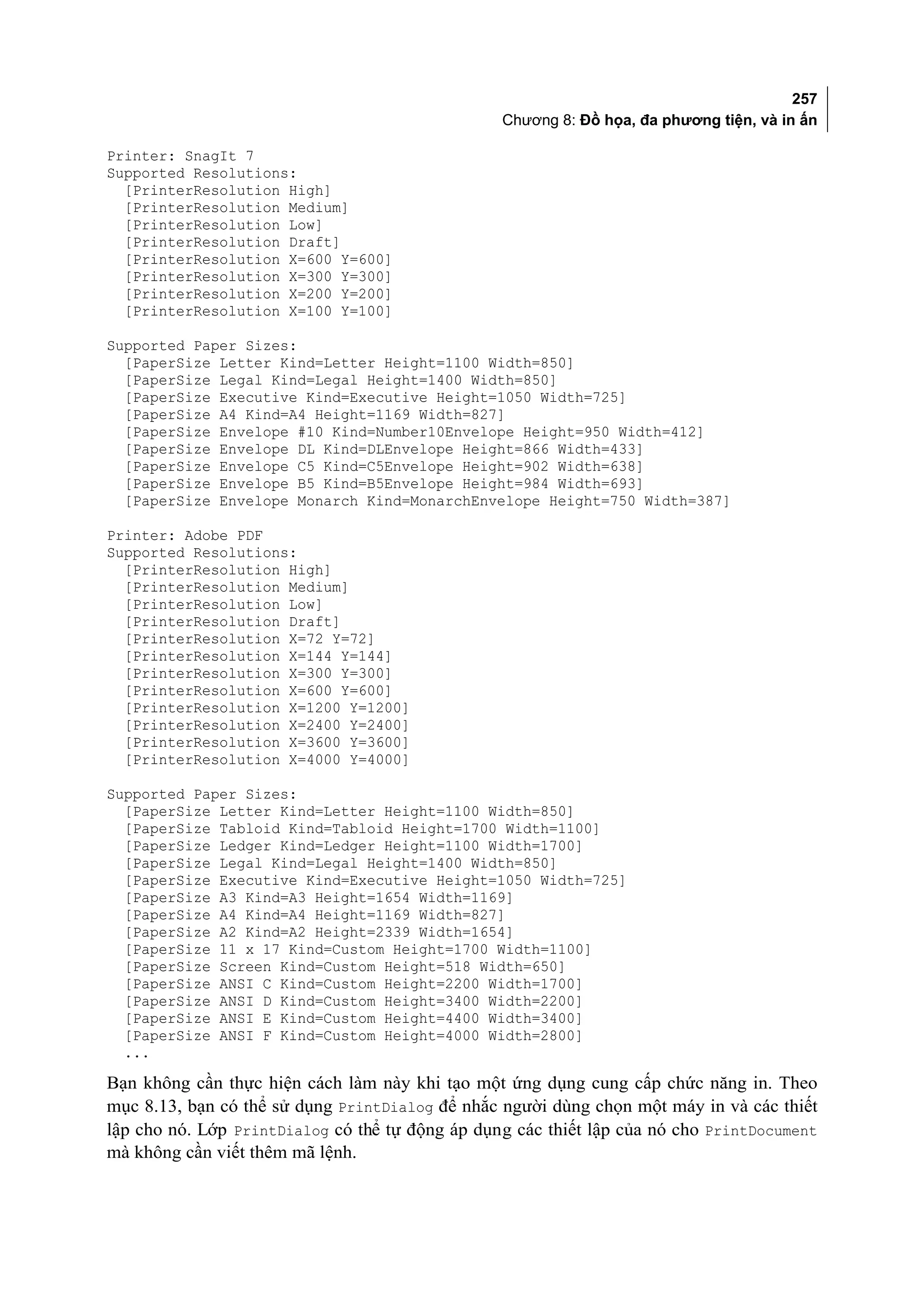 257
                                                 Chương 8: Đồ họa, đa phương tiện, và in ấn

Printer: SnagIt 7
Supported Resolutions:
  [PrinterResolution High]
  [PrinterResolution Medium]
  [PrinterResolution Low]
  [PrinterResolution Draft]
  [PrinterResolution X=600 Y=600]
  [PrinterResolution X=300 Y=300]
  [PrinterResolution X=200 Y=200]
  [PrinterResolution X=100 Y=100]

Supported Paper Sizes:
  [PaperSize Letter Kind=Letter Height=1100 Width=850]
  [PaperSize Legal Kind=Legal Height=1400 Width=850]
  [PaperSize Executive Kind=Executive Height=1050 Width=725]
  [PaperSize A4 Kind=A4 Height=1169 Width=827]
  [PaperSize Envelope #10 Kind=Number10Envelope Height=950 Width=412]
  [PaperSize Envelope DL Kind=DLEnvelope Height=866 Width=433]
  [PaperSize Envelope C5 Kind=C5Envelope Height=902 Width=638]
  [PaperSize Envelope B5 Kind=B5Envelope Height=984 Width=693]
  [PaperSize Envelope Monarch Kind=MonarchEnvelope Height=750 Width=387]

Printer: Adobe PDF
Supported Resolutions:
  [PrinterResolution High]
  [PrinterResolution Medium]
  [PrinterResolution Low]
  [PrinterResolution Draft]
  [PrinterResolution X=72 Y=72]
  [PrinterResolution X=144 Y=144]
  [PrinterResolution X=300 Y=300]
  [PrinterResolution X=600 Y=600]
  [PrinterResolution X=1200 Y=1200]
  [PrinterResolution X=2400 Y=2400]
  [PrinterResolution X=3600 Y=3600]
  [PrinterResolution X=4000 Y=4000]

Supported Paper Sizes:
  [PaperSize Letter Kind=Letter Height=1100 Width=850]
  [PaperSize Tabloid Kind=Tabloid Height=1700 Width=1100]
  [PaperSize Ledger Kind=Ledger Height=1100 Width=1700]
  [PaperSize Legal Kind=Legal Height=1400 Width=850]
  [PaperSize Executive Kind=Executive Height=1050 Width=725]
  [PaperSize A3 Kind=A3 Height=1654 Width=1169]
  [PaperSize A4 Kind=A4 Height=1169 Width=827]
  [PaperSize A2 Kind=A2 Height=2339 Width=1654]
  [PaperSize 11 x 17 Kind=Custom Height=1700 Width=1100]
  [PaperSize Screen Kind=Custom Height=518 Width=650]
  [PaperSize ANSI C Kind=Custom Height=2200 Width=1700]
  [PaperSize ANSI D Kind=Custom Height=3400 Width=2200]
  [PaperSize ANSI E Kind=Custom Height=4400 Width=3400]
  [PaperSize ANSI F Kind=Custom Height=4000 Width=2800]
  ...

Bạn không cần thực hiện cách làm này khi tạo một ứng dụng cung cấp chức năng in. Theo
mục 8.13, bạn có thể sử dụng PrintDialog để nhắc người dùng chọn một máy in và các thiết
lập cho nó. Lớp PrintDialog có thể tự động áp dụng các thiết lập của nó cho PrintDocument
mà không cần viết thêm mã lệnh.
 