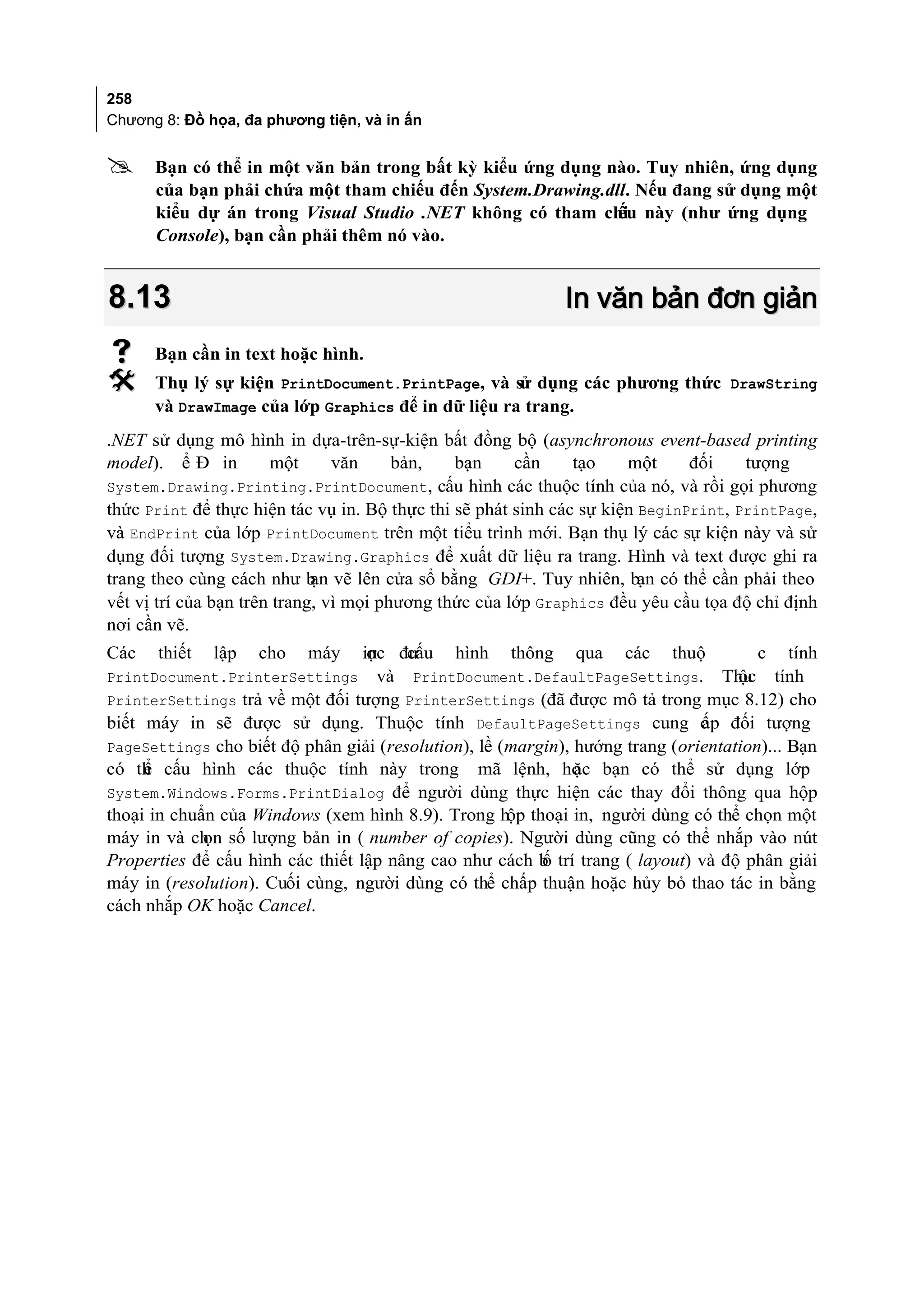 258
Chương 8: Đồ họa, đa phương tiện, và in ấn


     Bạn có thể in một văn bản trong bất kỳ kiểu ứng dụng nào. Tuy nhiên, ứng dụng
      của bạn phải chứa một tham chiếu đến System.Drawing.dll. Nếu đang sử dụng một
      kiểu dự án trong Visual Studio .NET không có tham chi này (như ứng dụng
                                                            ếu
      Console), bạn cần phải thêm nó vào.


8.13                                                        In văn bản đơn giản
     Bạn cần in text hoặc hình.
     Thụ lý sự kiện PrintDocument.PrintPage, và sử dụng các phương thức DrawString
      và DrawImage của lớp Graphics để in dữ liệu ra trang.
.NET sử dụng mô hình in dựa-trên-sự-kiện bất đồng bộ (asynchronous event-based printing
model). ể Đ in         một      văn     bản,   bạn     cần     tạo    một     đối    tượng
System.Drawing.Printing.PrintDocument, cấu hình các thuộc tính của nó, và rồi gọi phương
thức Print để thực hiện tác vụ in. Bộ thực thi sẽ phát sinh các sự kiện BeginPrint, PrintPage,
và EndPrint của lớp PrintDocument trên một tiểu trình mới. Bạn thụ lý các sự kiện này và sử
dụng đối tượng System.Drawing.Graphics để xuất dữ liệu ra trang. Hình và text được ghi ra
trang theo cùng cách như b vẽ lên cửa sổ bằng GDI+. Tuy nhiên, bạn có thể cần phải theo
                             ạn
vết vị trí của bạn trên trang, vì mọi phương thức của lớp Graphics đều yêu cầu tọa độ chỉ định
nơi cần vẽ.
Các   thiết   lập   cho   máy     in đư
                                   ợc cấu hình thông qua các thuộ                     c tính
PrintDocument.PrinterSettings và PrintDocument.DefaultPageSettings. Thu tính       ộc
PrinterSettings trả về một đối tượng PrinterSettings (đã được mô tả trong mục 8.12) cho
biết máy in sẽ được sử dụng. Thuộc tính DefaultPageSettings cung c p đối tượngấ
PageSettings cho biết độ phân giải (resolution), lề (margin), hướng trang (orientation)... Bạn
có th cấu hình các thuộc tính này trong mã lệnh, ho bạn có thể sử dụng lớp
     ể                                                        ặc
System.Windows.Forms.PrintDialog để người dùng thực hiện các thay đổi thông qua hộp
thoại in chuẩn của Windows (xem hình 8.9). Trong hộp thoại in, người dùng có thể chọn một
máy in và ch số lượng bản in ( number of copies). Người dùng cũng có thể nhắp vào nút
             ọn
Properties để cấu hình các thiết lập nâng cao như cách b trí trang ( layout) và độ phân giải
                                                         ố
máy in (resolution). Cuối cùng, người dùng có thể chấp thuận hoặc hủy bỏ thao tác in bằng
cách nhắp OK hoặc Cancel.
 