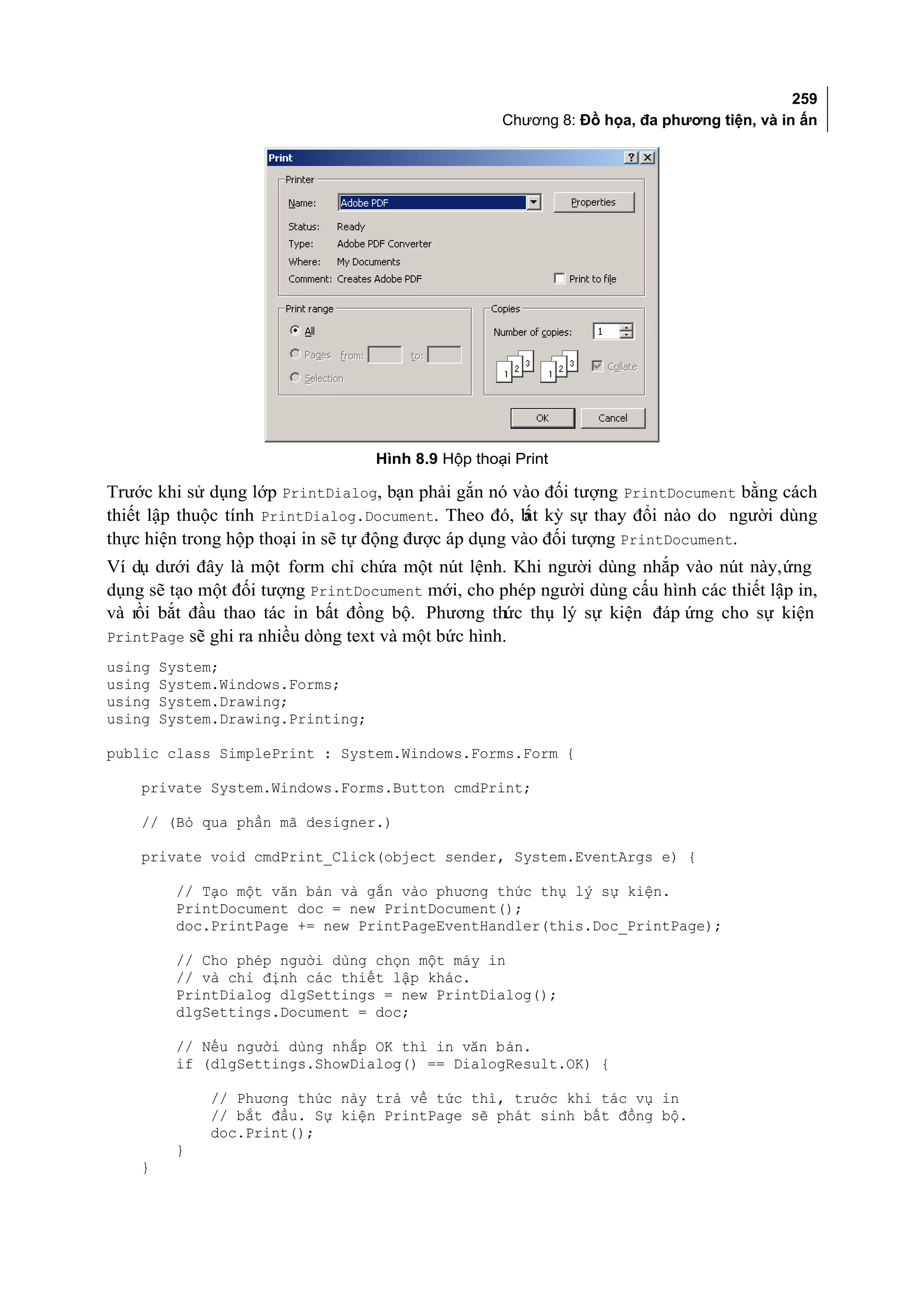 259
                                                    Chương 8: Đồ họa, đa phương tiện, và in ấn




                                   Hình 8.9 Hộp thoại Print

Trước khi sử dụng lớp PrintDialog, bạn phải gắn nó vào đối tượng PrintDocument bằng cách
thiết lập thuộc tính PrintDialog.Document. Theo đó, b kỳ sự thay đổi nào do người dùng
                                                      ất
thực hiện trong hộp thoại in sẽ tự động được áp dụng vào đối tượng PrintDocument.
Ví dụ dưới đây là một form chỉ chứa một nút lệnh. Khi người dùng nhắp vào nút này, ứng
dụng sẽ tạo một đối tượng PrintDocument mới, cho phép người dùng cấu hình các thiết lập in,
và rồi bắt đầu thao tác in bất đồng bộ. Phương thức thụ lý sự kiện đáp ứng cho sự kiện
PrintPage sẽ ghi ra nhiều dòng text và một bức hình.
using   System;
using   System.Windows.Forms;
using   System.Drawing;
using   System.Drawing.Printing;

public class SimplePrint : System.Windows.Forms.Form {

    private System.Windows.Forms.Button cmdPrint;

    // (Bỏ qua phần mã designer.)

    private void cmdPrint_Click(object sender, System.EventArgs e) {

         // Tạo một văn bản và gắn vào phương thức thụ lý sự kiện.
         PrintDocument doc = new PrintDocument();
         doc.PrintPage += new PrintPageEventHandler(this.Doc_PrintPage);

         // Cho phép người dùng chọn một máy in
         // và chỉ định các thiết lập khác.
         PrintDialog dlgSettings = new PrintDialog();
         dlgSettings.Document = doc;

         // Nếu người dùng nhắp OK thì in văn bản.
         if (dlgSettings.ShowDialog() == DialogResult.OK) {

             // Phương thức này trả về tức thì, trước khi tác vụ in
             // bắt đầu. Sự kiện PrintPage sẽ phát sinh bất đồng bộ.
             doc.Print();
         }
    }
 