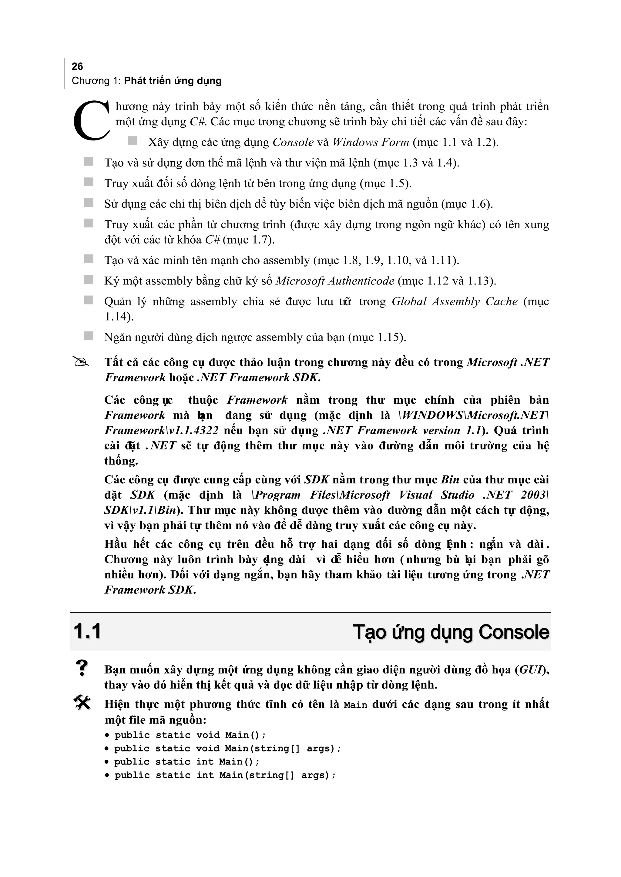 26
Chương 1: Phát triển ứng dụng

          hương này trình bày một số kiến thức nền tảng, cần thiết trong quá trình phát triển

C 
          một ứng dụng C#. Các mục trong chương sẽ trình bày chi tiết các vấn đề sau đây:
             Xây dựng các ứng dụng Console và Windows Form (mục 1.1 và 1.2).
      Tạo và sử dụng đơn thể mã lệnh và thư viện mã lệnh (mục 1.3 và 1.4).
     Truy xuất đối số dòng lệnh từ bên trong ứng dụng (mục 1.5).
     Sử dụng các chỉ thị biên dịch để tùy biến việc biên dịch mã nguồn (mục 1.6).
     Truy xuất các phần tử chương trình (được xây dựng trong ngôn ngữ khác) có tên xung
      đột với các từ khóa C# (mục 1.7).
   Tạo và xác minh tên mạnh cho assembly (mục 1.8, 1.9, 1.10, và 1.11).
   Ký một assembly bằng chữ ký số Microsoft Authenticode (mục 1.12 và 1.13).
   Quản lý những assembly chia sẻ được lưu trữ trong Global Assembly Cache (mục
      1.14).
   Ngăn người dùng dịch ngược assembly của bạn (mục 1.15).
     Tất cả các công cụ được thảo luận trong chương này đều có trong Microsoft .NET
      Framework hoặc .NET Framework SDK.
      Các công ục thuộc Framework nằm trong thư mục chính của phiên bản
      Framework mà b    ạn đang sử dụng (mặc định là WINDOWSMicrosoft.NET
      Frameworkv1.1.4322 nếu bạn sử dụng .NET Framework version 1.1). Quá trình
      cài đặt . NET sẽ tự động thêm thư mục này vào đường dẫn môi trường của hệ
      thống.
      Các công cụ được cung cấp cùng với SDK nằm trong thư mục Bin của thư mục cài
      đặt SDK (mặc định là Program FilesMicrosoft Visual Studio .NET 2003
      SDKv1.1Bin). Thư mục này không được thêm vào đường dẫn một cách tự động,
      vì vậy bạn phải tự thêm nó vào để dễ dàng truy xuất các công cụ này.
      Hầu hết các công cụ trên đều hỗ trợ hai dạng đối số dòng l nh : ng và dài .
                                                                   ệ       ắn
      Chương này luôn trình bày d ng dài vì dễ hiểu hơn ( nhưng bù lại bạn phải gõ
                                  ạ
      nhiều hơn). Đối với dạng ngắn, bạn hãy tham khảo tài liệu tương ứng trong .NET
      Framework SDK.


1.1                                                     Tạo ứng dụng Console
     Bạn muốn xây dựng một ứng dụng không cần giao diện người dùng đồ họa (GUI),
      thay vào đó hiển thị kết quả và đọc dữ liệu nhập từ dòng lệnh.
     Hiện thực một phương thức tĩnh có tên là Main dưới các dạng sau trong ít nhất
      một file mã nguồn:
      •   public   static   void Main();
      •   public   static   void Main(string[] args);
      •   public   static   int Main();
      •   public   static   int Main(string[] args);
 