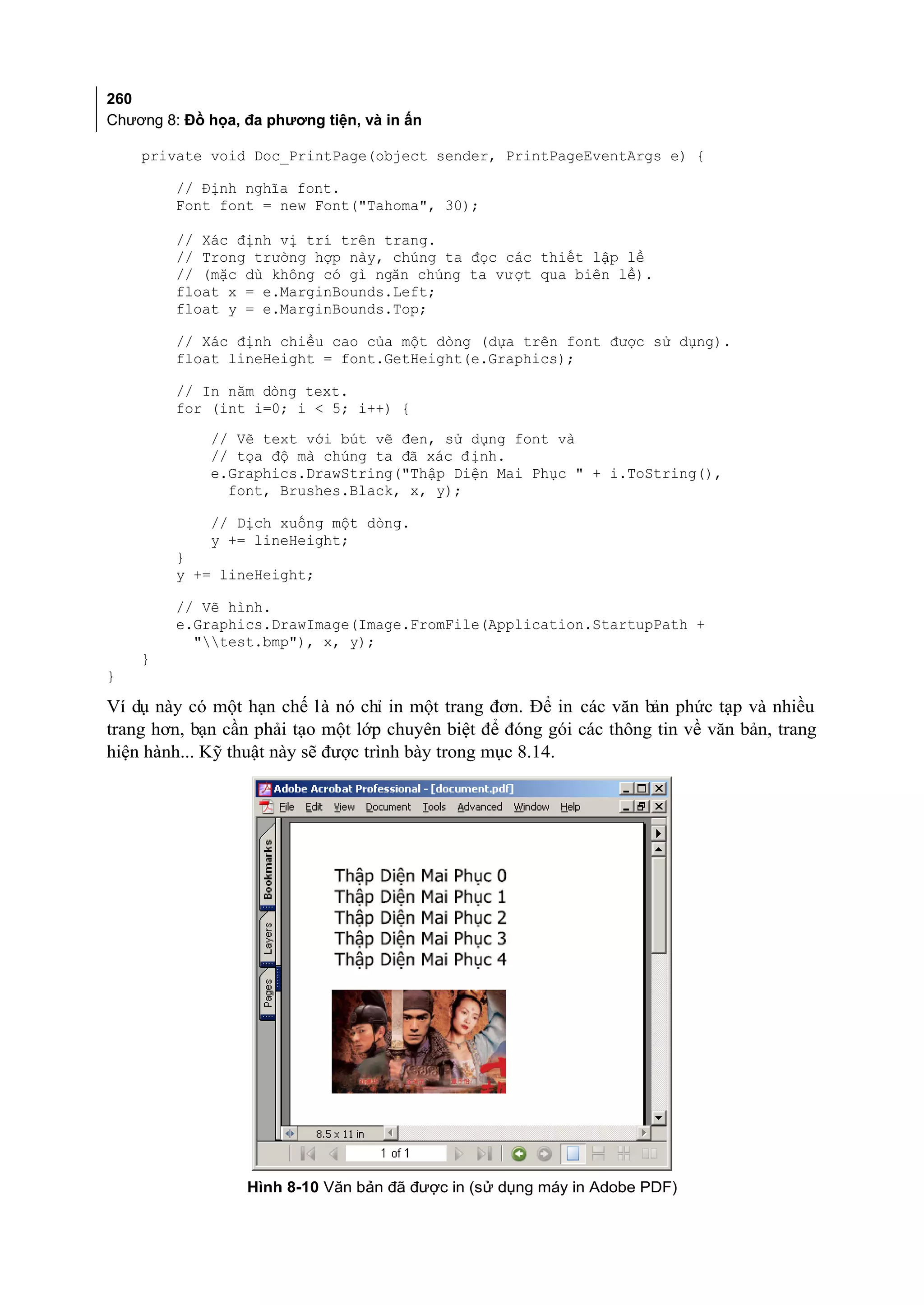 260
Chương 8: Đồ họa, đa phương tiện, và in ấn

    private void Doc_PrintPage(object sender, PrintPageEventArgs e) {

         // Định nghĩa font.
         Font font = new Font("Tahoma", 30);

         // Xác định vị trí trên trang.
         // Trong trường hợp này, chúng ta đọc các thiết lập lề
         // (mặc dù không có gì ngăn chúng ta vư ợt qua biên lề).
         float x = e.MarginBounds.Left;
         float y = e.MarginBounds.Top;

         // Xác định chiều cao của một dòng (dựa trên font được sử dụng).
         float lineHeight = font.GetHeight(e.Graphics);

         // In năm dòng text.
         for (int i=0; i < 5; i++) {
             // Vẽ text với bút vẽ đen, sử dụng font và
             // tọa độ mà chúng ta đã xác đ ịnh.
             e.Graphics.DrawString("Thập Diện Mai Phục " + i.ToString(),
               font, Brushes.Black, x, y);

             // Dịch xuống một dòng.
             y += lineHeight;
         }
         y += lineHeight;

         // Vẽ hình.
         e.Graphics.DrawImage(Image.FromFile(Application.StartupPath +
           "test.bmp"), x, y);
    }
}

Ví dụ này có một hạn chế là nó chỉ in một trang đơn. Để in các văn bản phức tạp và nhiều
trang hơn, bạn cần phải tạo một lớp chuyên biệt để đóng gói các thông tin về văn bản, trang
hiện hành... Kỹ thuật này sẽ được trình bày trong mục 8.14.




                  Hình 8-10 Văn bản đã được in (sử dụng máy in Adobe PDF)
 