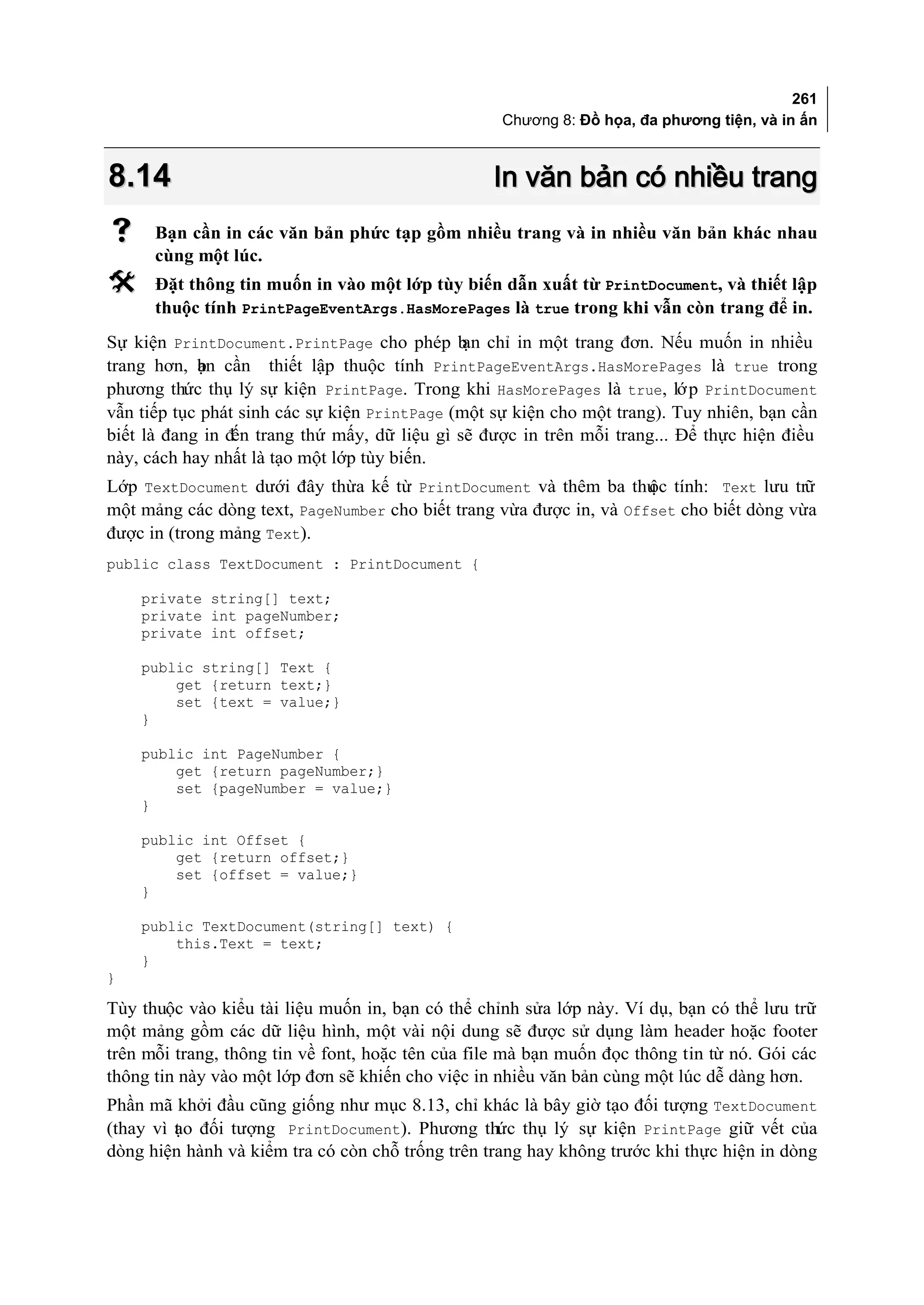 261
                                                   Chương 8: Đồ họa, đa phương tiện, và in ấn



8.14                                              In văn bản có nhiều trang
     Bạn cần in các văn bản phức tạp gồm nhiều trang và in nhiều văn bản khác nhau
      cùng một lúc.
     Đặt thông tin muốn in vào một lớp tùy biến dẫn xuất từ PrintDocument, và thiết lập
      thuộc tính PrintPageEventArgs.HasMorePages là true trong khi vẫn còn trang để in.
Sự kiện PrintDocument.PrintPage cho phép b chỉ in một trang đơn. Nếu muốn in nhiều
                                               ạn
trang hơn, bn cần thiết lập thuộc tính PrintPageEventArgs.HasMorePages là true trong
            ạ
phương thức thụ lý sự kiện PrintPage. Trong khi HasMorePages là true, lớ p PrintDocument
vẫn tiếp tục phát sinh các sự kiện PrintPage (một sự kiện cho một trang). Tuy nhiên, bạn cần
biết là đang in đến trang thứ mấy, dữ liệu gì sẽ được in trên mỗi trang... Để thực hiện điều
này, cách hay nhất là tạo một lớp tùy biến.
Lớp TextDocument dưới đây thừa kế từ PrintDocument và thêm ba thu tính: Text lưu trữ
                                                                     ộc
một mảng các dòng text, PageNumber cho biết trang vừa được in, và Offset cho biết dòng vừa
được in (trong mảng Text).
public class TextDocument : PrintDocument {

    private string[] text;
    private int pageNumber;
    private int offset;

    public string[] Text {
        get {return text;}
        set {text = value;}
    }

    public int PageNumber {
        get {return pageNumber;}
        set {pageNumber = value;}
    }

    public int Offset {
        get {return offset;}
        set {offset = value;}
    }

    public TextDocument(string[] text) {
        this.Text = text;
    }
}

Tùy thuộc vào kiểu tài liệu muốn in, bạn có thể chỉnh sửa lớp này. Ví dụ, bạn có thể lưu trữ
một mảng gồm các dữ liệu hình, một vài nội dung sẽ được sử dụng làm header hoặc footer
trên mỗi trang, thông tin về font, hoặc tên của file mà bạn muốn đọc thông tin từ nó. Gói các
thông tin này vào một lớp đơn sẽ khiến cho việc in nhiều văn bản cùng một lúc dễ dàng hơn.
Phần mã khởi đầu cũng giống như mục 8.13, chỉ khác là bây giờ tạo đối tượng TextDocument
(thay vì t o đối tượng PrintDocument). Phương thức thụ lý sự kiện PrintPage giữ vết của
         ạ
dòng hiện hành và kiểm tra có còn chỗ trống trên trang hay không trước khi thực hiện in dòng
 